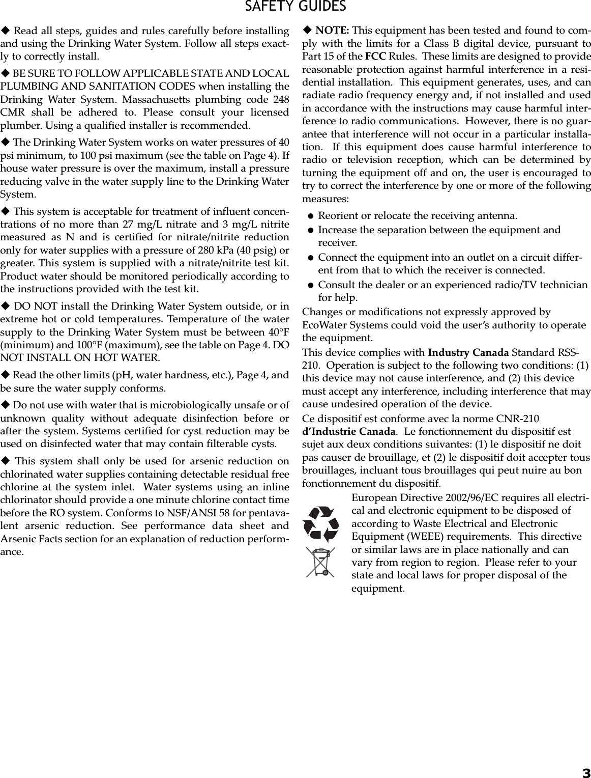 3SAFETY GUIDESRead all steps, guides and rules carefully before installingand using the Drinking Water System. Follow all steps exact-ly to correctly install.BE SURE TO FOLLOW APPLICABLE STATE AND LOCALPLUMBING AND SANITATION CODES when installing theDrinking Water System. Massachusetts plumbing code 248CMR shall be adhered to. Please consult your licensedplumber. Using a qualified installer is recommended.The Drinking Water System works on water pressures of 40psi minimum, to 100 psi maximum (see the table on Page 4). Ifhouse water pressure is over the maximum, install a pressurereducing valve in the water supply line to the Drinking WaterSystem.This system is acceptable for treatment of influent concen-trations of no more than 27 mg/L nitrate and 3 mg/L nitritemeasured as N and is certified for nitrate/nitrite reductiononly for water supplies with a pressure of 280 kPa (40 psig) orgreater. This system is supplied with a nitrate/nitrite test kit.Product water should be monitored periodically according tothe instructions provided with the test kit.DO NOT install the Drinking Water System outside, or inextreme hot or cold temperatures. Temperature of the watersupply to the Drinking Water System must be between 40°F(minimum) and 100°F (maximum), see the table on Page 4. DONOT INSTALL ON HOT WATER.Read the other limits (pH, water hardness, etc.), Page 4, andbe sure the water supply conforms.Do not use with water that is microbiologically unsafe or ofunknown quality without adequate disinfection before orafter the system. Systems certified for cyst reduction may beused on disinfected water that may contain filterable cysts.This system shall only be used for arsenic reduction onchlorinated water supplies containing detectable residual freechlorine at the system inlet.  Water systems using an inlinechlorinator should provide a one minute chlorine contact timebefore the RO system. Conforms to NSF/ANSI 58 for pentava-lent arsenic reduction. See performance data sheet andArsenic Facts section for an explanation of reduction perform-ance.NOTE: This equipment has been tested and found to com-ply with the limits for a Class B digital device, pursuant toPart 15 of the FCC Rules.  These limits are designed to providereasonable protection against harmful interference in a resi-dential installation.  This equipment generates, uses, and canradiate radio frequency energy and, if not installed and usedin accordance with the instructions may cause harmful inter-ference to radio communications.  However, there is no guar-antee that interference will not occur in a particular installa-tion.  If this equipment does cause harmful interference toradio or television reception, which can be determined byturning the equipment off and on, the user is encouraged totry to correct the interference by one or more of the followingmeasures:Reorient or relocate the receiving antenna.Increase the separation between the equipment andreceiver.Connect the equipment into an outlet on a circuit differ-ent from that to which the receiver is connected.Consult the dealer or an experienced radio/TV technicianfor help.Changes or modifications not expressly approved byEcoWater Systems could void the user’s authority to operatethe equipment.This device complies with Industry Canada Standard RSS-210.  Operation is subject to the following two conditions: (1)this device may not cause interference, and (2) this devicemust accept any interference, including interference that maycause undesired operation of the device.Ce dispositif est conforme avec la norme CNR-210d’Industrie Canada.  Le fonctionnement du dispositif estsujet aux deux conditions suivantes: (1) le dispositif ne doitpas causer de brouillage, et (2) le dispositif doit accepter tousbrouillages, incluant tous brouillages qui peut nuire au bonfonctionnement du dispositif.European Directive 2002/96/EC requires all electri-cal and electronic equipment to be disposed ofaccording to Waste Electrical and ElectronicEquipment (WEEE) requirements.  This directiveor similar laws are in place nationally and canvary from region to region.  Please refer to yourstate and local laws for proper disposal of theequipment.