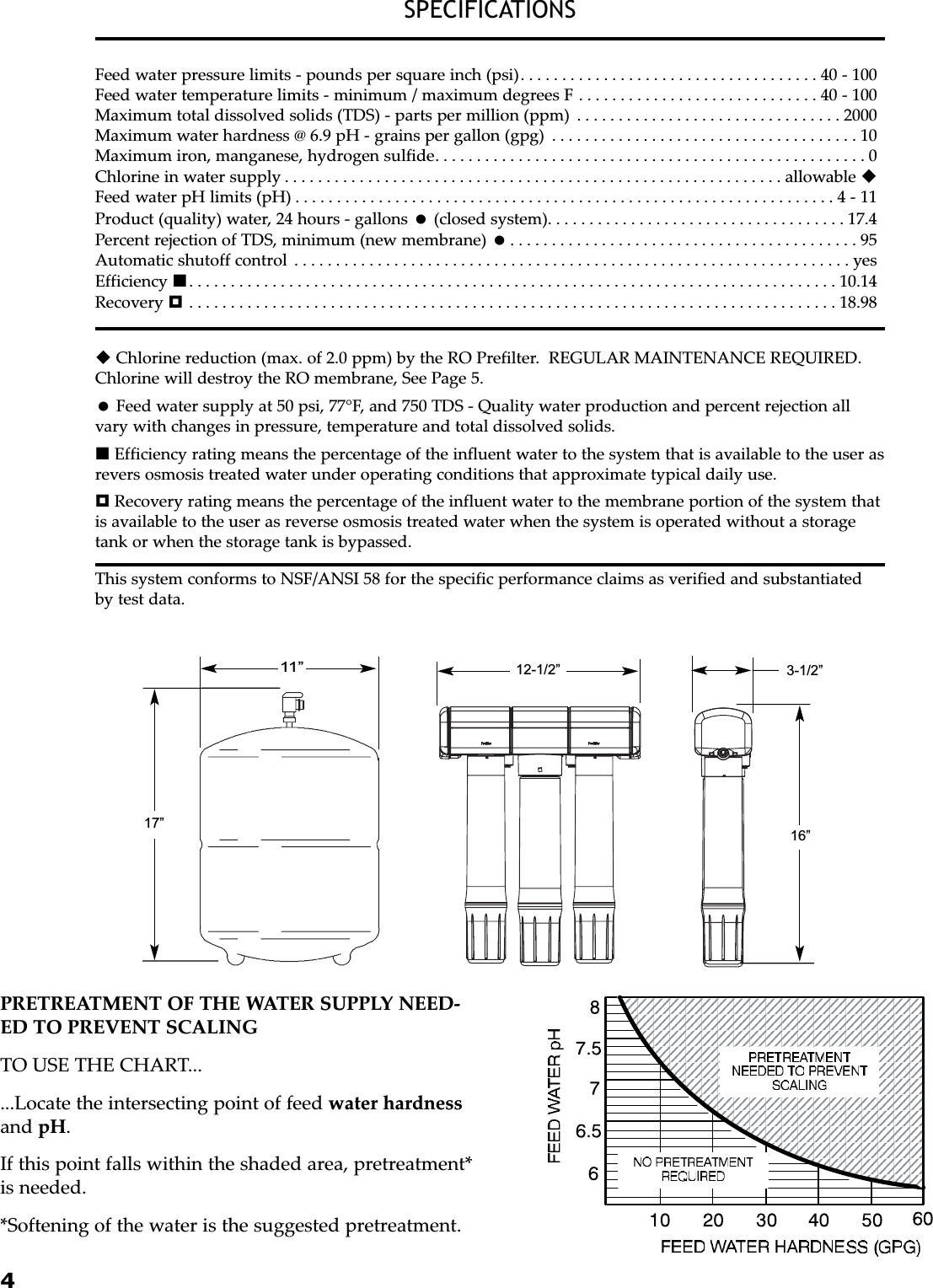 4SPECIFICATIONSFeed water pressure limits - pounds per square inch (psi). . . . . . . . . . . . . . . . . . . . . . . . . . . . . . . . . . . . 40 - 100Feed water temperature limits - minimum / maximum degrees F . . . . . . . . . . . . . . . . . . . . . . . . . . . . . 40 - 100Maximum total dissolved solids (TDS) - parts per million (ppm) . . . . . . . . . . . . . . . . . . . . . . . . . . . . . . . . 2000Maximum water hardness @ 6.9 pH - grains per gallon (gpg) . . . . . . . . . . . . . . . . . . . . . . . . . . . . . . . . . . . . . 10Maximum iron, manganese, hydrogen sulfide. . . . . . . . . . . . . . . . . . . . . . . . . . . . . . . . . . . . . . . . . . . . . . . . . . . . 0Chlorine in water supply . . . . . . . . . . . . . . . . . . . . . . . . . . . . . . . . . . . . . . . . . . . . . . . . . . . . . . . . . . . . allowable Feed water pH limits (pH) . . . . . . . . . . . . . . . . . . . . . . . . . . . . . . . . . . . . . . . . . . . . . . . . . . . . . . . . . . . . . . . . . 4 - 11Product (quality) water, 24 hours - gallons (closed system). . . . . . . . . . . . . . . . . . . . . . . . . . . . . . . . . . . . 17.4Percent rejection of TDS, minimum (new membrane) . . . . . . . . . . . . . . . . . . . . . . . . . . . . . . . . . . . . . . . . . . 95Automatic shutoff control . . . . . . . . . . . . . . . . . . . . . . . . . . . . . . . . . . . . . . . . . . . . . . . . . . . . . . . . . . . . . . . . . . . yesEfficiency . . . . . . . . . . . . . . . . . . . . . . . . . . . . . . . . . . . . . . . . . . . . . . . . . . . . . . . . . . . . . . . . . . . . . . . . . . . . . . 10.14Recovery . . . . . . . . . . . . . . . . . . . . . . . . . . . . . . . . . . . . . . . . . . . . . . . . . . . . . . . . . . . . . . . . . . . . . . . . . . . . . . 18.98Chlorine reduction (max. of 2.0 ppm) by the RO Prefilter.  REGULAR MAINTENANCE REQUIRED.Chlorine will destroy the RO membrane, See Page 5.Feed water supply at 50 psi, 77°F, and 750 TDS - Quality water production and percent rejection allvary with changes in pressure, temperature and total dissolved solids.Efficiency rating means the percentage of the influent water to the system that is available to the user asrevers osmosis treated water under operating conditions that approximate typical daily use.Recovery rating means the percentage of the influent water to the membrane portion of the system thatis available to the user as reverse osmosis treated water when the system is operated without a storagetank or when the storage tank is bypassed.PRETREATMENT OF THE WATER SUPPLY NEED-ED TO PREVENT SCALINGTO USE THE CHART......Locate the intersecting point of feed water hardnessand pH.If this point falls within the shaded area, pretreatment*is needed.*Softening of the water is the suggested pretreatment.This system conforms to NSF/ANSI 58 for the specific performance claims as verified and substantiatedby test data.16”11”17”12-1/2” 3-1/2”