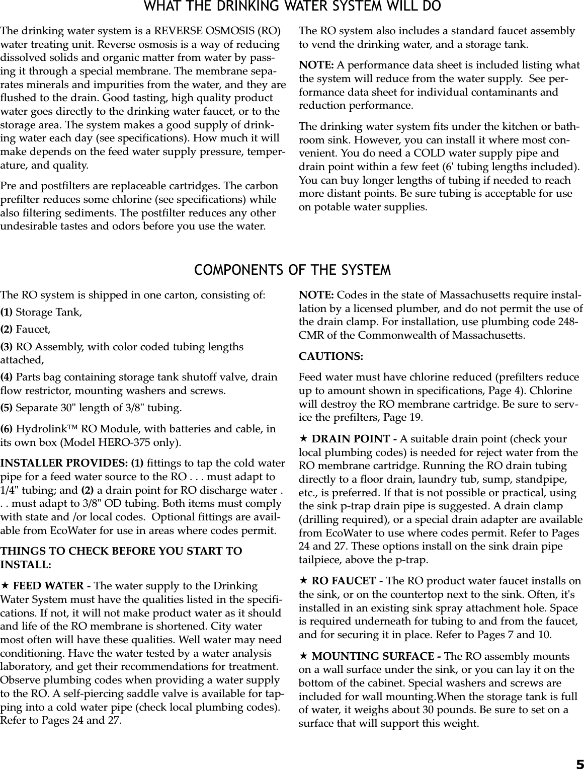 5WHAT THE DRINKING WATER SYSTEM WILL DOCOMPONENTS OF THE SYSTEMThe drinking water system is a REVERSE OSMOSIS (RO)water treating unit. Reverse osmosis is a way of reducingdissolved solids and organic matter from water by pass-ing it through a special membrane. The membrane sepa-rates minerals and impurities from the water, and they areflushed to the drain. Good tasting, high quality productwater goes directly to the drinking water faucet, or to thestorage area. The system makes a good supply of drink-ing water each day (see specifications). How much it willmake depends on the feed water supply pressure, temper-ature, and quality.Pre and postfilters are replaceable cartridges. The carbonprefilter reduces some chlorine (see specifications) whilealso filtering sediments. The postfilter reduces any otherundesirable tastes and odors before you use the water.The RO system also includes a standard faucet assemblyto vend the drinking water, and a storage tank.NOTE: A performance data sheet is included listing whatthe system will reduce from the water supply.  See per-formance data sheet for individual contaminants andreduction performance.The drinking water system fits under the kitchen or bath-room sink. However, you can install it where most con-venient. You do need a COLD water supply pipe anddrain point within a few feet (6&apos; tubing lengths included).You can buy longer lengths of tubing if needed to reachmore distant points. Be sure tubing is acceptable for useon potable water supplies.The RO system is shipped in one carton, consisting of:(1) Storage Tank,(2) Faucet,(3) RO Assembly, with color coded tubing lengthsattached,(4) Parts bag containing storage tank shutoff valve, drainflow restrictor, mounting washers and screws.(5) Separate 30&quot; length of 3/8&quot; tubing.(6) Hydrolink™ RO Module, with batteries and cable, inits own box (Model HERO-375 only).INSTALLER PROVIDES: (1) fittings to tap the cold waterpipe for a feed water source to the RO . . . must adapt to1/4&quot; tubing; and (2) a drain point for RO discharge water .. . must adapt to 3/8&quot; OD tubing. Both items must complywith state and /or local codes.  Optional fittings are avail-able from EcoWater for use in areas where codes permit.THINGS TO CHECK BEFORE YOU START TOINSTALL:FEED WATER - The water supply to the DrinkingWater System must have the qualities listed in the specifi-cations. If not, it will not make product water as it shouldand life of the RO membrane is shortened. City watermost often will have these qualities. Well water may needconditioning. Have the water tested by a water analysislaboratory, and get their recommendations for treatment.Observe plumbing codes when providing a water supplyto the RO. A self-piercing saddle valve is available for tap-ping into a cold water pipe (check local plumbing codes).Refer to Pages 24 and 27.NOTE: Codes in the state of Massachusetts require instal-lation by a licensed plumber, and do not permit the use ofthe drain clamp. For installation, use plumbing code 248-CMR of the Commonwealth of Massachusetts.CAUTIONS:Feed water must have chlorine reduced (prefilters reduceup to amount shown in specifications, Page 4). Chlorinewill destroy the RO membrane cartridge. Be sure to serv-ice the prefilters, Page 19.DRAIN POINT - A suitable drain point (check yourlocal plumbing codes) is needed for reject water from theRO membrane cartridge. Running the RO drain tubingdirectly to a floor drain, laundry tub, sump, standpipe,etc., is preferred. If that is not possible or practical, usingthe sink p-trap drain pipe is suggested. A drain clamp(drilling required), or a special drain adapter are availablefrom EcoWater to use where codes permit. Refer to Pages24 and 27. These options install on the sink drain pipetailpiece, above the p-trap. RO FAUCET - The RO product water faucet installs onthe sink, or on the countertop next to the sink. Often, it&apos;sinstalled in an existing sink spray attachment hole. Spaceis required underneath for tubing to and from the faucet,and for securing it in place. Refer to Pages 7 and 10.MOUNTING SURFACE - The RO assembly mountson a wall surface under the sink, or you can lay it on thebottom of the cabinet. Special washers and screws areincluded for wall mounting.When the storage tank is fullof water, it weighs about 30 pounds. Be sure to set on asurface that will support this weight.