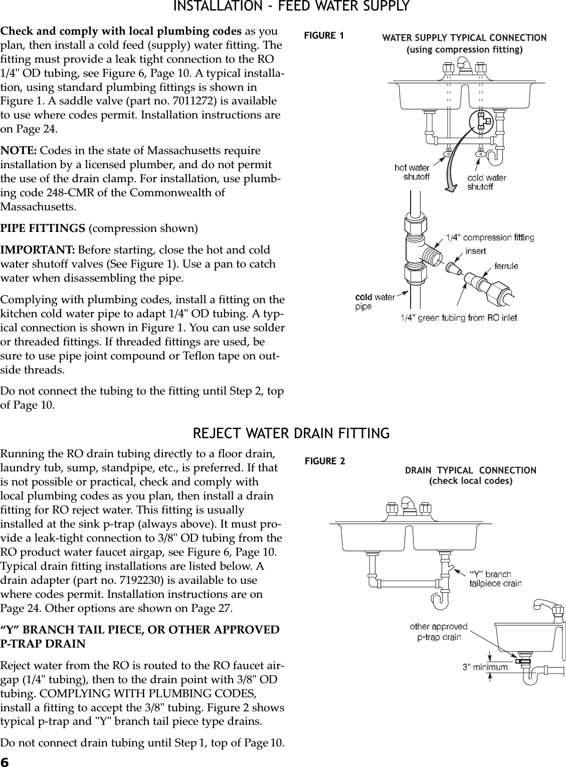 6INSTALLATION - FEED WATER SUPPLYREJECT WATER DRAIN FITTINGCheck and comply with local plumbing codes as youplan, then install a cold feed (supply) water fitting. Thefitting must provide a leak tight connection to the RO1/4&quot; OD tubing, see Figure 6, Page 10. A typical installa-tion, using standard plumbing fittings is shown inFigure 1. A saddle valve (part no. 7011272) is availableto use where codes permit. Installation instructions areon Page 24.NOTE: Codes in the state of Massachusetts requireinstallation by a licensed plumber, and do not permitthe use of the drain clamp. For installation, use plumb-ing code 248-CMR of the Commonwealth ofMassachusetts.PIPE FITTINGS (compression shown)IMPORTANT: Before starting, close the hot and coldwater shutoff valves (See Figure 1). Use a pan to catchwater when disassembling the pipe.Complying with plumbing codes, install a fitting on thekitchen cold water pipe to adapt 1/4&quot; OD tubing. A typ-ical connection is shown in Figure 1. You can use solderor threaded fittings. If threaded fittings are used, besure to use pipe joint compound or Teflon tape on out-side threads.Do not connect the tubing to the fitting until Step 2, topof Page 10.Running the RO drain tubing directly to a floor drain,laundry tub, sump, standpipe, etc., is preferred. If thatis not possible or practical, check and comply withlocal plumbing codes as you plan, then install a drainfitting for RO reject water. This fitting is usuallyinstalled at the sink p-trap (always above). It must pro-vide a leak-tight connection to 3/8&quot; OD tubing from theRO product water faucet airgap, see Figure 6, Page 10.Typical drain fitting installations are listed below. Adrain adapter (part no. 7192230) is available to usewhere codes permit. Installation instructions are onPage 24. Other options are shown on Page 27.“Y” BRANCH TAIL PIECE, OR OTHER APPROVEDP-TRAP DRAINReject water from the RO is routed to the RO faucet air-gap (1/4&quot; tubing), then to the drain point with 3/8&quot; ODtubing. COMPLYING WITH PLUMBING CODES,install a fitting to accept the 3/8&quot; tubing. Figure 2 showstypical p-trap and &quot;Y&quot; branch tail piece type drains.Do not connect drain tubing until Step 1, top of Page 10.FIGURE 1FIGURE 2