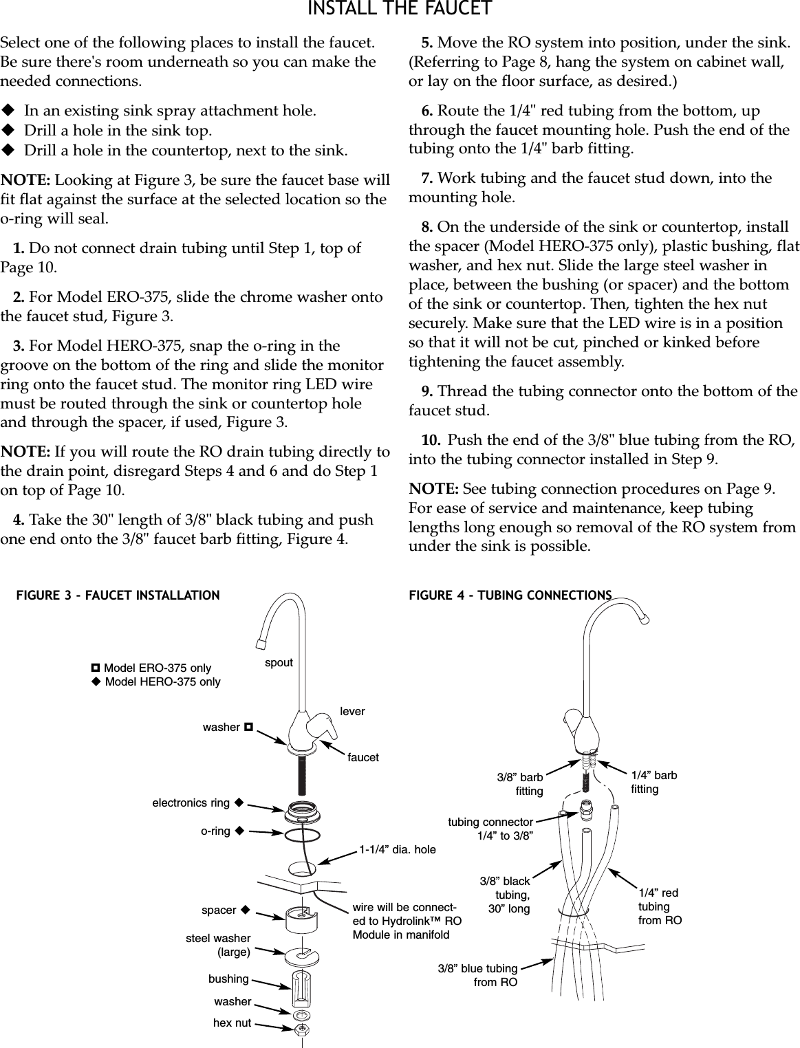 INSTALL THE FAUCETSelect one of the following places to install the faucet.Be sure there&apos;s room underneath so you can make theneeded connections.In an existing sink spray attachment hole.Drill a hole in the sink top.Drill a hole in the countertop, next to the sink.NOTE: Looking at Figure 3, be sure the faucet base willfit flat against the surface at the selected location so theo-ring will seal.1. Do not connect drain tubing until Step 1, top ofPage 10.2. For Model ERO-375, slide the chrome washer ontothe faucet stud, Figure 3.3. For Model HERO-375, snap the o-ring in thegroove on the bottom of the ring and slide the monitorring onto the faucet stud. The monitor ring LED wiremust be routed through the sink or countertop holeand through the spacer, if used, Figure 3.NOTE: If you will route the RO drain tubing directly tothe drain point, disregard Steps 4 and 6 and do Step 1on top of Page 10.4. Take the 30&quot; length of 3/8&quot; black tubing and pushone end onto the 3/8&quot; faucet barb fitting, Figure 4.5. Move the RO system into position, under the sink.(Referring to Page 8, hang the system on cabinet wall,or lay on the floor surface, as desired.)6. Route the 1/4&quot; red tubing from the bottom, upthrough the faucet mounting hole. Push the end of thetubing onto the 1/4&quot; barb fitting.7. Work tubing and the faucet stud down, into themounting hole.8. On the underside of the sink or countertop, installthe spacer (Model HERO-375 only), plastic bushing, flatwasher, and hex nut. Slide the large steel washer inplace, between the bushing (or spacer) and the bottomof the sink or countertop. Then, tighten the hex nutsecurely. Make sure that the LED wire is in a positionso that it will not be cut, pinched or kinked beforetightening the faucet assembly.9. Thread the tubing connector onto the bottom of thefaucet stud.10. Push the end of the 3/8&quot; blue tubing from the RO,into the tubing connector installed in Step 9.NOTE: See tubing connection procedures on Page 9.For ease of service and maintenance, keep tubinglengths long enough so removal of the RO system fromunder the sink is possible.FIGURE 3 - FAUCET INSTALLATION FIGURE 4 - TUBING CONNECTIONSwire will be connect-ed to Hydrolink™ ROModule in manifoldelectronics ring o-ring washer Model ERO-375 onlyModel HERO-375 onlyspoutleverfaucet1-1/4” dia. holespacer bushingwasherhex nutsteel washer(large)3/8” blue tubingfrom RO3/8” blacktubing,30” long1/4” redtubingfrom RO1/4” barbfitting3/8” barbfittingtubing connector1/4” to 3/8”