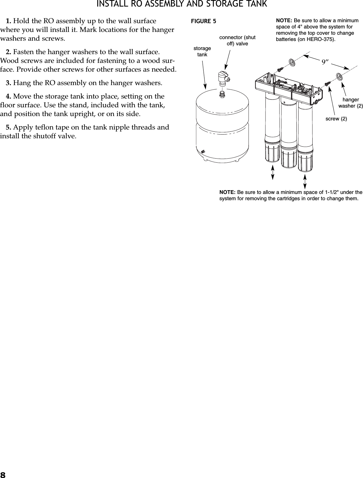 8INSTALL RO ASSEMBLY AND STORAGE TANK1. Hold the RO assembly up to the wall surfacewhere you will install it. Mark locations for the hangerwashers and screws.2. Fasten the hanger washers to the wall surface.Wood screws are included for fastening to a wood sur-face. Provide other screws for other surfaces as needed.3. Hang the RO assembly on the hanger washers.4. Move the storage tank into place, setting on thefloor surface. Use the stand, included with the tank,and position the tank upright, or on its side.5. Apply teflon tape on the tank nipple threads andinstall the shutoff valve.9”NOTE: Be sure to allow a minimum space of 1-1/2&quot; under thesystem for removing the cartridges in order to change them.connector (shutoff) valvestoragetankhangerwasher (2)screw (2)NOTE: Be sure to allow a minimumspace of 4&quot; above the system forremoving the top cover to changebatteries (on HERO-375).FIGURE 5
