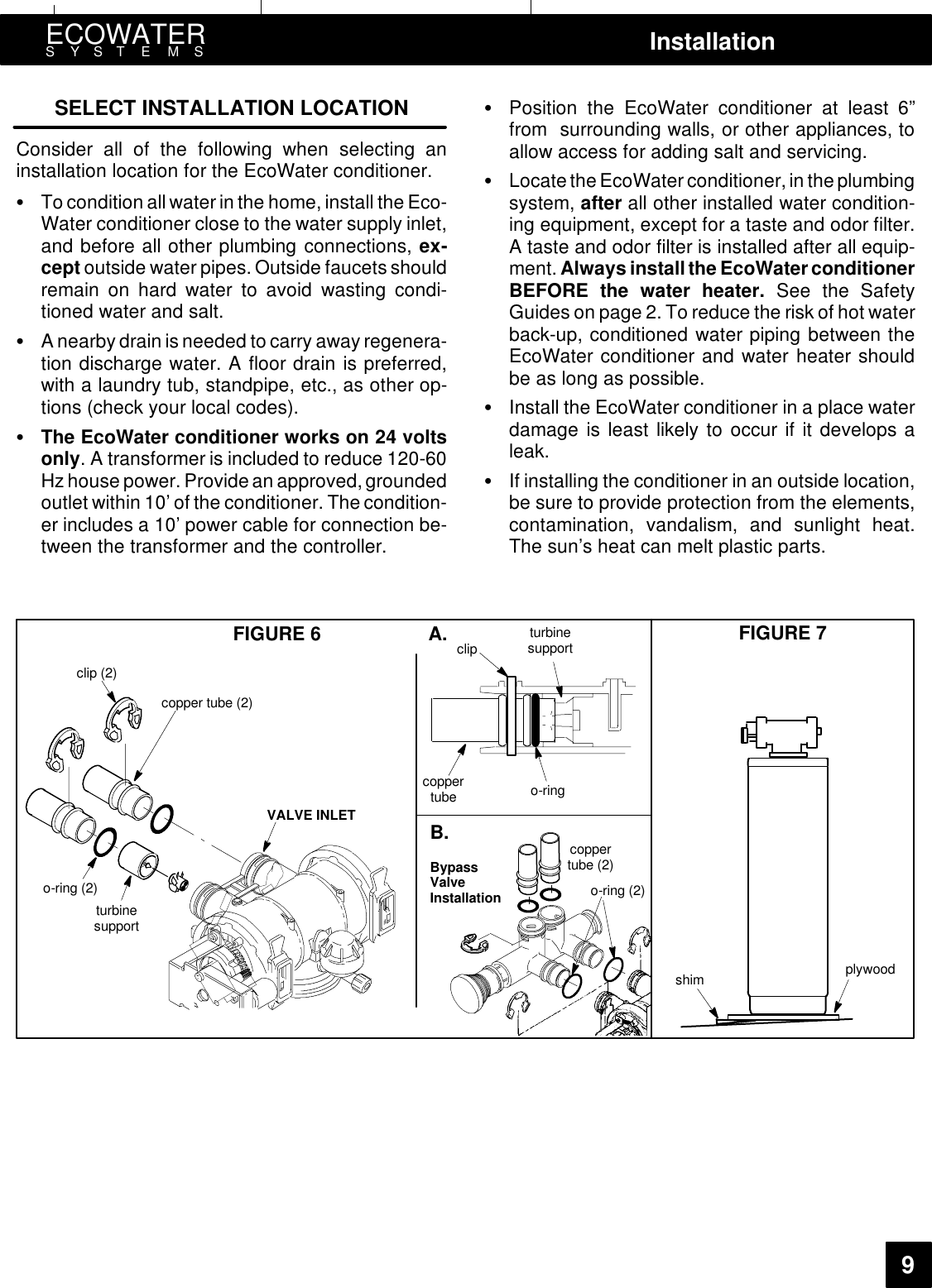 ECOWATERSYSTEMS Installation9SELECT INSTALLATION LOCATIONConsider all of the following when selecting aninstallation location for the EcoWater conditioner.:To condition allwater in the home, install the Eco-Water conditioner close to the water supply inlet,and before all other plumbing connections, ex-cept outside water pipes. Outside faucets shouldremain on hard water to avoid wasting condi-tioned water and salt.:A nearby drain is needed to carry away regenera-tion discharge water. A floor drain is preferred,with a laundry tub, standpipe, etc., as other op-tions (check your local codes).:The EcoWater conditioner works on 24 voltsonly. A transformer is included to reduce 120-60Hzhouse power. Provide an approved, groundedoutlet within 10’ of the conditioner. The condition-er includes a 10’ power cable for connection be-tween the transformer and the controller.:Position the EcoWater conditioner at least 6”from surrounding walls, or other appliances, toallow access for adding salt and servicing.:Locate theEcoWater conditioner, in the plumbingsystem, after all other installed water condition-ing equipment, except for a taste and odor filter.A taste and odor filter is installed after all equip-ment. Always install the EcoWater conditionerBEFORE the water heater. See the SafetyGuides on page 2. To reduce the risk of hot waterback-up, conditioned water piping between theEcoWater conditioner and water heater shouldbe as long as possible.:Install the EcoWater conditioner in a place waterdamage is least likely to occur if it develops aleak.:If installing the conditioner in an outside location,be sure to provide protection from the elements,contamination, vandalism, and sunlight heat.The sun’s heat can melt plastic parts.FIGURE 6 FIGURE 7o-ring (2)turbinesupportclip (2)copper tube (2)VALVE INLETshim plywoodcoppertube o-ringclip turbinesupportBypassValveInstallationcoppertube (2)A.B.o-ring (2)