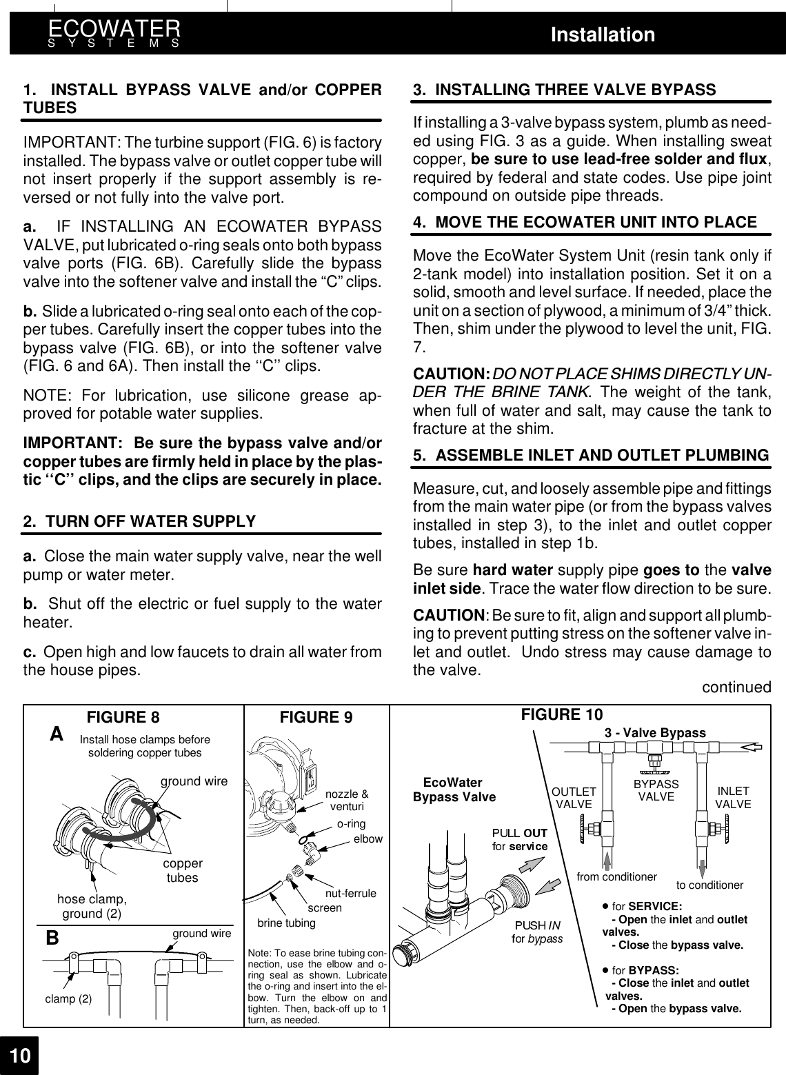 ECOWATERSYSTEMS Installation101. INSTALL BYPASS VALVE and/or COPPERTUBESIMPORTANT: The turbine support (FIG. 6) is factoryinstalled. The bypass valve or outlet copper tube willnot insert properly if the support assembly is re-versed or not fully into the valve port.a. IF INSTALLING AN ECOWATER BYPASSVALVE, put lubricated o-ring seals onto both bypassvalve ports (FIG. 6B). Carefully slide the bypassvalve into the softener valve and install the “C” clips.b. Slide a lubricatedo-ring sealonto eachof the cop-per tubes. Carefully insert the copper tubes into thebypass valve (FIG. 6B), or into the softener valve(FIG. 6 and 6A). Then install the ‘‘C’’ clips.NOTE: For lubrication, use silicone grease ap-proved for potable water supplies.IMPORTANT: Be sure the bypass valve and/orcopper tubes are firmly held in place by the plas-tic ‘‘C’’ clips, and the clips are securely in place.2. TURN OFF WATER SUPPLYa. Close the main water supply valve, near the wellpump or water meter.b. Shut off the electric or fuel supply to the waterheater.c. Open high and low faucets to drain all water fromthe house pipes.3. INSTALLING THREE VALVE BYPASSIf installing a 3-valve bypass system, plumb as need-ed using FIG. 3 as a guide. When installing sweatcopper, be sure to use lead-free solder and flux,required by federal and state codes. Use pipe jointcompound on outside pipe threads.4. MOVE THE ECOWATER UNIT INTO PLACEMove the EcoWater System Unit (resin tank only if2-tank model) into installation position. Set it on asolid, smooth and level surface. If needed, place theunit on a section of plywood, a minimum of 3/4” thick.Then, shim under the plywood to level the unit, FIG.7.CAUTION: &apos;2 127 3/$&amp;( 6+,06 &apos;,5(&amp;7/&lt; 81&apos;(5 7+( %5,1( 7$1. The weight of the tank,when full of water and salt, may cause the tank tofracture at the shim.5. ASSEMBLE INLET AND OUTLET PLUMBINGMeasure, cut, and loosely assemblepipe andfittingsfrom the main water pipe (or from the bypass valvesinstalled in step 3), to the inlet and outlet coppertubes, installed in step 1b.Be sure hard water supply pipe goes to the valveinlet side. Trace the water flow direction to be sure.CAUTION: Besure to fit, align and support allplumb-ing to prevent putting stress on the softener valve in-let and outlet. Undo stress may cause damage tothe valve. continuedground wireclamp (2)nozzle &amp;venturio-ringelbowFIGURE 8 FIGURE 9 FIGURE 10Note: To ease brine tubing con-nection, use the elbow and o-ring seal as shown. Lubricatethe o-ring and insert into the el-bow. Turn the elbow on andtighten. Then, back-off up to 1turn, as needed.BA3 - Valve BypassOUTLETVALVE INLETVALVEBYPASSVALVEto conditionerfrom conditionerEcoWaterBypass Valvefor SERVICE:-Openthe inlet and outletvalves.- Close the bypass valve.for BYPASS:- Close the inlet and outletvalves.-Openthe bypass valve.brine tubingnut-ferrulescreenInstall hose clamps beforesoldering copper tubescoppertubeshose clamp,ground (2)ground wire