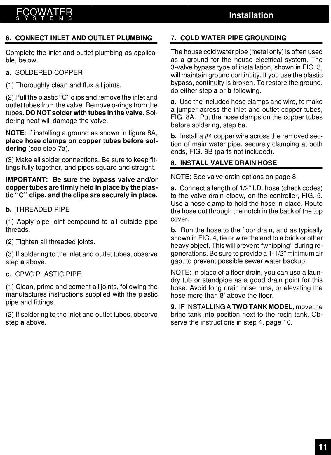 ECOWATERSYSTEMS Installation116. CONNECT INLET AND OUTLET PLUMBINGComplete the inlet and outlet plumbing as applica-ble, below.a. SOLDERED COPPER(1) Thoroughly clean and flux all joints.(2) Pull the plastic ‘‘C’’ clips and remove the inlet andoutlet tubes from the valve. Remove o-rings from thetubes. DO NOT solder with tubes in the valve. Sol-dering heat will damage the valve.NOTE: If installing a ground as shown in figure 8A,place hose clamps on copper tubes before sol-dering (see step 7a).(3) Make all solder connections. Be sure to keep fit-tings fully together, and pipes square and straight.IMPORTANT: Be sure the bypass valve and/orcopper tubes are firmly held in place by the plas-tic ‘‘C’’ clips, and the clips are securely in place.b. THREADED PIPE(1) Apply pipe joint compound to all outside pipethreads.(2) Tighten all threaded joints.(3) If soldering to the inlet and outlet tubes, observestep aabove.c. CPVC PLASTIC PIPE(1) Clean, prime and cement all joints, following themanufactures instructions supplied with the plasticpipe and fittings.(2) If soldering to the inlet and outlet tubes, observestep aabove.7. COLD WATER PIPE GROUNDINGThe house cold water pipe (metal only) is often usedas a ground for the house electrical system. The3-valve bypass type of installation, shown in FIG. 3,will maintain ground continuity. If you use the plasticbypass, continuity is broken. To restore the ground,do either step aor bfollowing.a. Use the included hose clamps and wire, to makea jumper across the inlet and outlet copper tubes,FIG. 8A. Put the hose clamps on the copper tubesbefore soldering, step 6a.b. Install a #4 copper wire across the removed sec-tion of main water pipe, securely clamping at bothends, FIG. 8B (parts not included).8. INSTALL VALVE DRAIN HOSENOTE: See valve drain options on page 8.a. Connect a length of 1/2” I.D. hose (check codes)to the valve drain elbow, on the controller, FIG. 5.Use a hose clamp to hold the hose in place. Routethe hose out through the notch in the back of the topcover.b. Run the hose to the floor drain, and as typicallyshown in FIG. 4, tie or wire the end to a brick or otherheavy object. This will prevent ‘‘whipping’’ during re-generations. Be sure to provide a 1-1/2” minimumairgap, to prevent possible sewer water backup.NOTE: In place of a floor drain, you can use a laun-dry tub or standpipe as a good drain point for thishose. Avoid long drain hose runs, or elevating thehose more than 8’ above the floor.9. IF INSTALLING A TWO TANKMODEL, move thebrine tank into position next to the resin tank. Ob-serve the instructions in step 4, page 10.