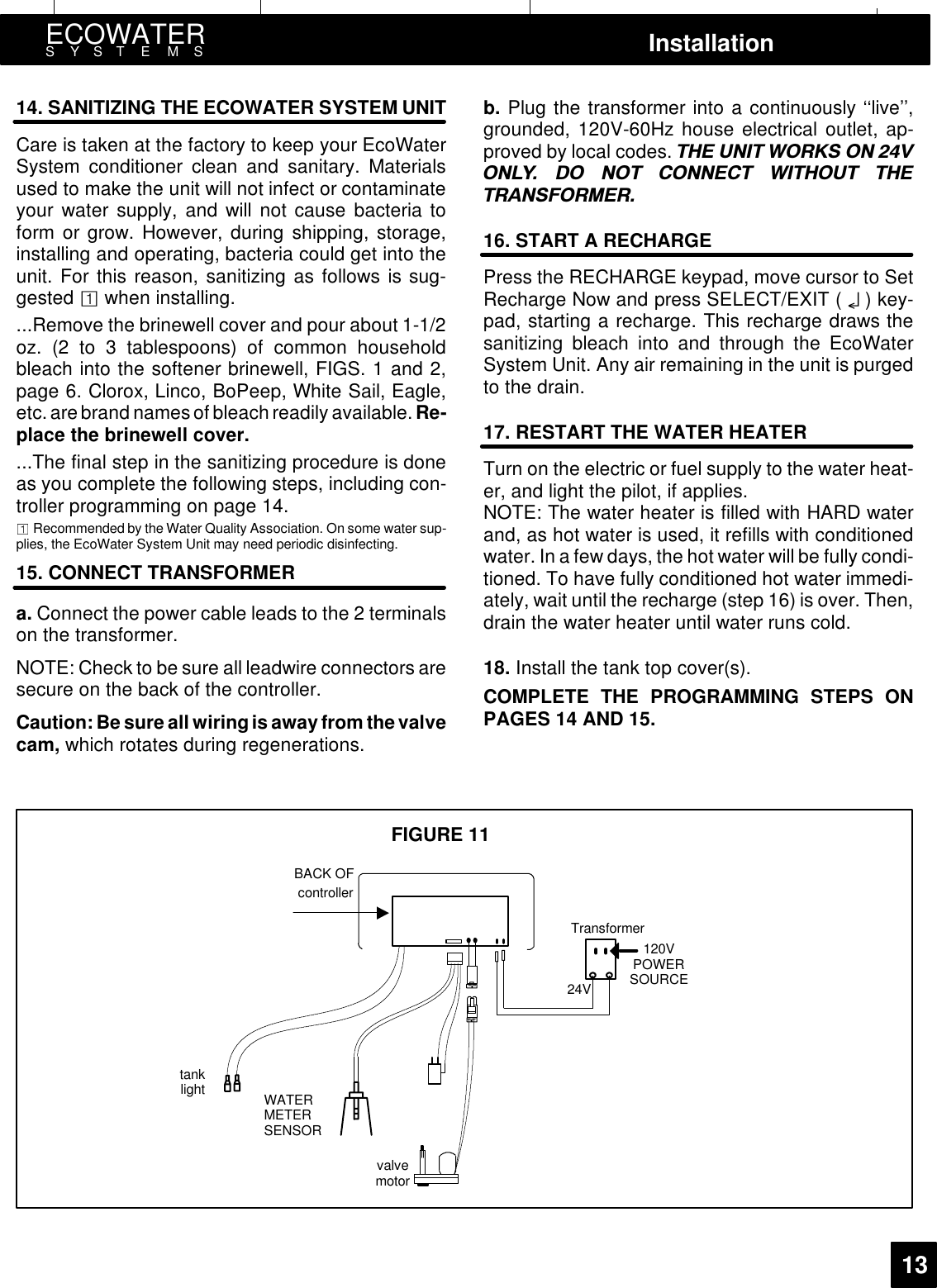 ECOWATERSYSTEMS Installation1314. SANITIZING THE ECOWATER SYSTEM UNITCare is taken at the factory to keep your EcoWaterSystem conditioner clean and sanitary. Materialsused to make the unit will not infect or contaminateyour water supply, and will not cause bacteria toform or grow. However, during shipping, storage,installing and operating, bacteria could get into theunit. For this reason, sanitizing as follows is sug-gested owhen installing....Remove the brinewell cover and pour about 1-1/2oz. (2 to 3 tablespoons) of common householdbleach into the softener brinewell, FIGS. 1 and 2,page 6. Clorox, Linco, BoPeep, White Sail, Eagle,etc.arebrand namesof bleachreadily available. Re-place the brinewell cover....The final step in the sanitizing procedure is doneas you complete the following steps, including con-troller programming on page 14.Recommended by the Water Quality Association. On some water sup-plies, the EcoWater System Unit may need periodic disinfecting.15. CONNECT TRANSFORMERa. Connect the power cable leads to the 2 terminalson the transformer.NOTE: Check to be sure all leadwire connectors aresecure on the back of the controller.Caution:Be sure all wiring is away from thevalvecam, which rotates during regenerations.b. Plug the transformer into a continuously ‘‘live’’,grounded, 120V-60Hz house electrical outlet, ap-proved by local codes. 7+( 81,7 :25.6 21 921/&lt; &apos;2 127 &amp;211(&amp;7 :,7+287 7+(75$16)250(516. START A RECHARGEPress the RECHARGE keypad, move cursor to SetRecharge Now and press SELECT/EXIT ( ¤)key-pad, starting a recharge. This recharge draws thesanitizing bleach into and through the EcoWaterSystem Unit. Any air remaining in the unit is purgedto the drain.17. RESTART THE WATER HEATERTurn on the electric or fuel supply to the water heat-er, and light the pilot, if applies.NOTE: The water heater is filled with HARD waterand, as hot water is used, it refills with conditionedwater. In a few days, the hot water will be fully condi-tioned. To have fully conditioned hot water immedi-ately, wait until the recharge (step 16) is over. Then,drain the water heater until water runs cold.18. Install the tank top cover(s).COMPLETE THE PROGRAMMING STEPS ONPAGES 14 AND 15.Transformer24VtanklightvalvemotorBACK OFcontroller120VPOWERSOURCEFIGURE 11WATERMETERSENSOR