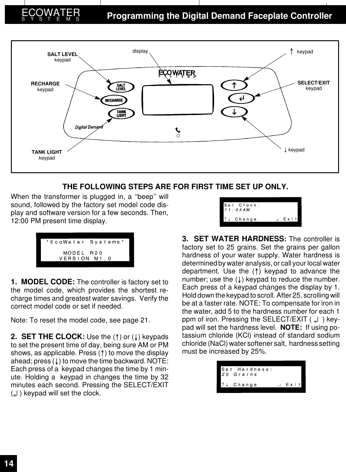 ECOWATERSYSTEMS Programming the Digital Demand Faceplate Controller14display keypadkeypadRECHARGEkeypadSALT LEVELkeypadSELECT/EXITkeypadTANK LIGHTkeypadTHE FOLLOWING STEPS ARE FOR FIRST TIME SET UP ONLY.When the transformer is plugged in, a ‘‘beep’’ willsound, followed by the factory set model code dis-play and software version for a few seconds. Then,12:00 PM present time display.1. MODEL CODE: The controller is factory set tothe model code, which provides the shortest re-charge times and greatest water savings. Verify thecorrect model code or set if needed.Note: To reset the model code, see page 21.2. SET THE CLOCK:Use the ()or() keypadsto set the present time of day, being sure AM or PMshows, as applicable. Press () to move the displayahead; press () to move the time backward.NOTE:Each press of a keypad changes the time by 1 min-ute. Holding a keypad in changes the time by 32minutes each second. Pressing the SELECT/EXIT(¤) keypad will set the clock.3. SET WATER HARDNESS:The controller isfactory set to 25 grains. Set the grains per gallonhardness of your water supply. Water hardness isdetermined bywater analysis, or call your local waterdepartment. Use the () keypad to advance thenumber; use the () keypad to reduce the number.Each press of a keypad changes the display by 1.Hold down the keypad to scroll. After 25, scrolling willbe at a faster rate. NOTE: To compensate for iron inthe water, add 5 to the hardness number for each 1ppm of iron. Pressing the SELECT/EXIT ( ¤)key-pad will set the hardness level. NOTE: If using po-tassium chloride (KCl) instead of standard sodiumchloride (NaCl) watersoftener salt, hardness settingmust be increased by 25%.
