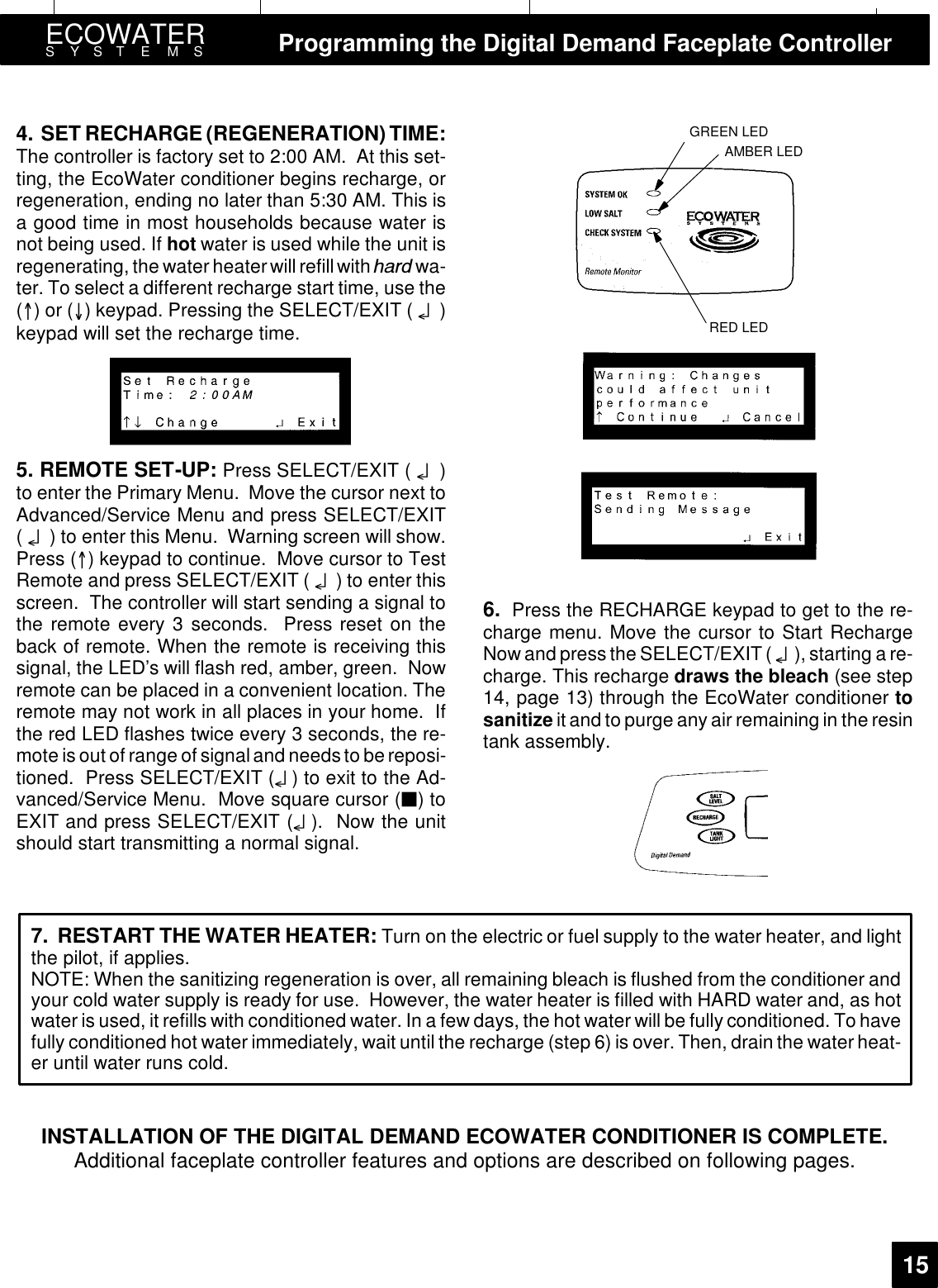 ECOWATERSYSTEMS Programming the Digital Demand Faceplate Controller154. SET RECHARGE (REGENERATION) TIME:The controller is factory set to 2:00 AM. At this set-ting, the EcoWater conditioner begins recharge, orregeneration, ending no later than 5:30 AM. This isa good time in most households because water isnot being used. If hot water is used while the unit isregenerating, the water heater will refill with KDUG wa-ter. To select a different recharge start time, use the()or() keypad. Pressing the SELECT/EXIT ( ¤)keypad will set the recharge time.5. REMOTE SET-UP: Press SELECT/EXIT ( ¤)to enter the Primary Menu. Move the cursor next toAdvanced/Service Menu and press SELECT/EXIT(¤) to enter this Menu. Warning screen will show.Press () keypad to continue. Move cursor to TestRemote and press SELECT/EXIT ( ¤) to enter thisscreen. The controller will start sending a signal tothe remote every 3 seconds. Press reset on theback of remote. When the remote is receiving thissignal, the LED’s will flash red, amber, green. Nowremote can be placed in a convenient location. Theremote may not work in all places in your home. Ifthe red LED flashes twice every 3 seconds, the re-mote is out of range ofsignaland needs to bereposi-tioned. Press SELECT/EXIT (¤) to exit to the Ad-vanced/Service Menu. Move square cursor (3)toEXIT and press SELECT/EXIT (¤). Now the unitshould start transmitting a normal signal.GREEN LEDAMBER LEDRED LED6. Press the RECHARGE keypad to get to the re-charge menu. Move the cursor to Start RechargeNowand pressthe SELECT/EXIT( ¤), starting a re-charge. This recharge draws the bleach (see step14, page 13) through the EcoWater conditioner tosanitize it and to purge any air remaining in the resintank assembly.7. RESTART THE WATER HEATER: Turn on the electric or fuel supply to the water heater, and lightthe pilot, if applies.NOTE: When the sanitizing regeneration is over, all remaining bleach is flushed from the conditioner andyour cold water supply is ready for use. However, the water heater is filled with HARD water and, as hotwater is used, it refills with conditioned water. In a few days, the hot water will be fully conditioned. To havefully conditioned hot water immediately, wait until the recharge (step 6) is over.Then, drain the water heat-er until water runs cold.INSTALLATION OF THE DIGITAL DEMAND ECOWATER CONDITIONER IS COMPLETE.Additional faceplate controller features and options are described on following pages.