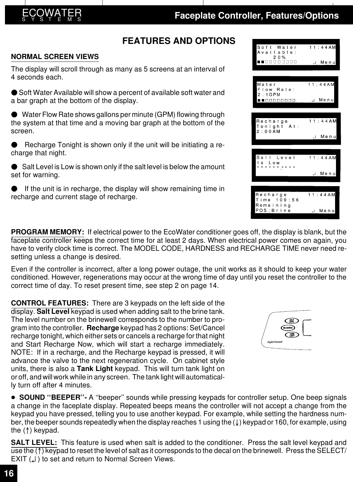 ECOWATERSYSTEMS Faceplate Controller, Features/Options16FEATURES AND OPTIONSNORMAL SCREEN VIEWSThe display will scroll through as many as 5 screens at an interval of4 seconds each./Soft Water Available will show a percent of available soft water anda bar graph at the bottom of the display./WaterFlowRate shows gallons per minute (GPM) flowing throughthe system at that time and a moving bar graph at the bottom of thescreen./Recharge Tonight is shown only if the unit will be initiating a re-charge that night./Salt Level is Low is shown only if the salt level is below the amountset for warning./If the unit is in recharge, the display will show remaining time inrecharge and current stage of recharge.PROGRAM MEMORY: If electrical power to the EcoWater conditioner goes off, the display is blank, but thefaceplate controller keeps the correct time for at least 2 days. When electrical power comes on again, youhave to verify clock time is correct. The MODEL CODE, HARDNESS and RECHARGE TIME never need re-setting unless a change is desired.Even if the controller is incorrect, after a long power outage, the unit works as it should to keep your waterconditioned. However, regenerations may occur at the wrong time of day until you reset the controller to thecorrect time of day. To reset present time, see step 2 on page 14.CONTROL FEATURES:There are 3 keypads on the left side of thedisplay. Salt Level keypad is used when adding salt to the brine tank.The level number on the brinewell corresponds to the number to pro-graminto the controller. Recharge keypad has 2 options: Set/Cancelrecharge tonight, which eithersets orcancels a recharge for that nightand Start Recharge Now, which will start a recharge immediately.NOTE: If in a recharge, and the Recharge keypad is pressed, it willadvance the valve to the next regeneration cycle. On cabinet styleunits, there is also a Tank Light keypad. This will turn tank light onor off, and will work while in any screen. The tanklight willautomatical-ly turn off after 4 minutes.-SOUND ‘‘BEEPER’’- A‘‘beeper’’ sounds while pressing keypads for controller setup. One beep signalsa change in the faceplate display. Repeated beeps means the controller will not accept a change from thekeypad you have pressed, telling you to use another keypad. For example, while setting the hardness num-ber, thebeeper sounds repeatedly whenthe displayreaches 1using the () keypad or 160, for example, usingthe () keypad.SALT LEVEL: This feature is used when salt is added to the conditioner. Press the salt level keypad anduse the () keypad to reset the levelof salt as it corresponds to the decalon the brinewell. Press the SELECT/EXIT (¤) to set and return to Normal Screen Views.