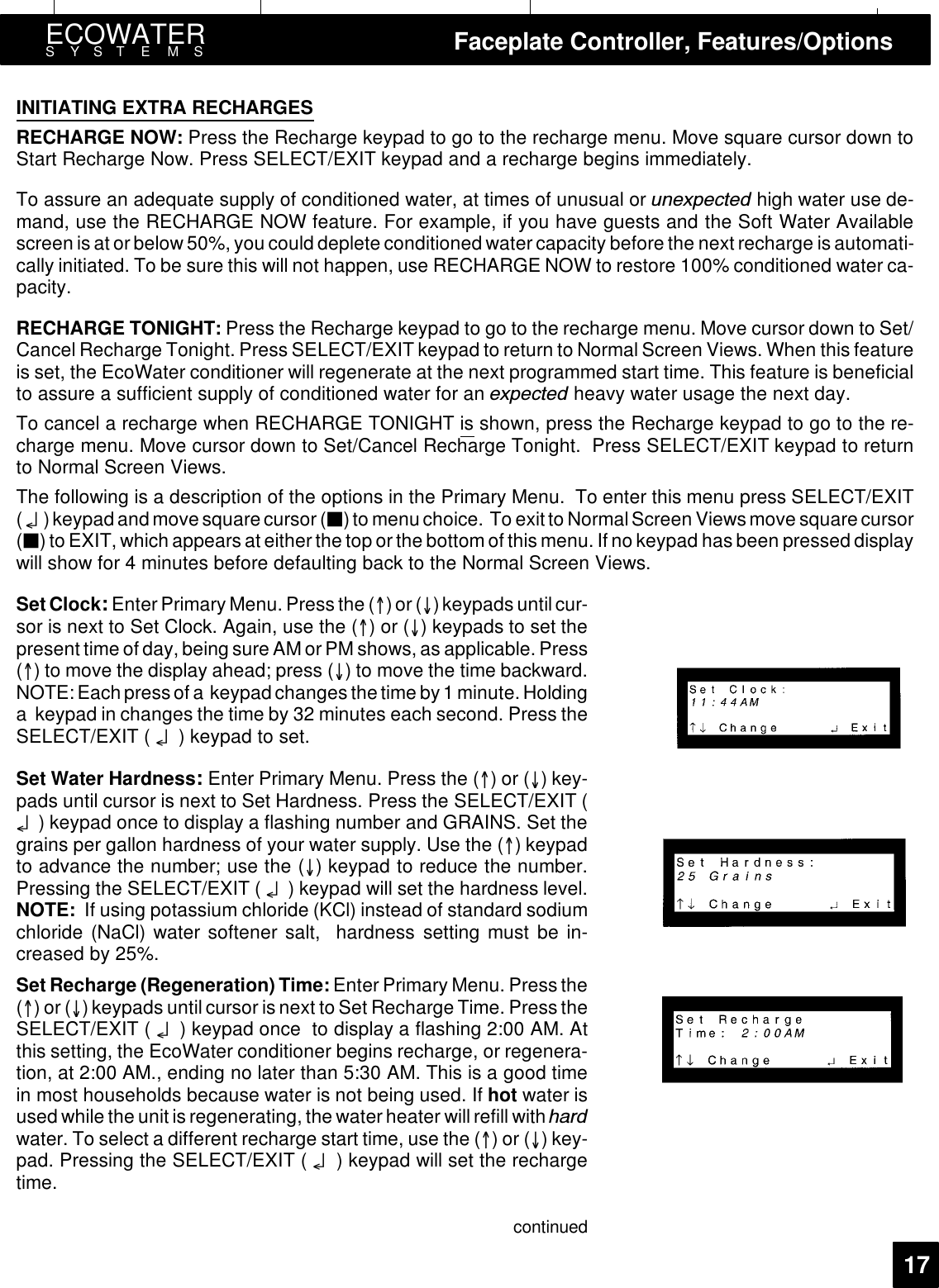 ECOWATERSYSTEMS Faceplate Controller, Features/Options17INITIATING EXTRA RECHARGESRECHARGE NOW: Press the Recharge keypad to go to the recharge menu. Move square cursor down toStart Recharge Now. Press SELECT/EXIT keypad and a recharge begins immediately.To assure an adequate supply of conditioned water, at times of unusual or XQH[SHFWHG high water use de-mand, use the RECHARGE NOW feature. For example, if you have guests and the Soft Water Availablescreen is at orbelow50%, you could deplete conditioned watercapacity before the next recharge is automati-cally initiated. To be sure this will not happen, use RECHARGE NOW to restore 100% conditioned water ca-pacity.RECHARGE TONIGHT: Press the Recharge keypad to go to the recharge menu. Move cursor down to Set/Cancel Recharge Tonight. Press SELECT/EXIT keypad to return to Normal Screen Views. When this featureis set, the EcoWater conditioner will regenerate at the next programmed start time. This feature is beneficialto assure a sufficient supply of conditioned water for an H[SHFWHG heavy water usage the next day.To cancel a recharge when RECHARGE TONIGHT is shown, press the Recharge keypad to go to the re-charge menu. Move cursor down to Set/Cancel Recharge Tonight. Press SELECT/EXIT keypad to returnto Normal Screen Views.The following is a description of the options in the Primary Menu. To enter this menu press SELECT/EXIT(¤) keypad and move squarecursor (3)to menuchoice. To exit to Normal Screen Views move squarecursor(3)to EXIT, which appears at either the top orthe bottom of this menu. If no keypad has been pressed displaywill show for 4 minutes before defaulting back to the Normal Screen Views.SetClock:Enter Primary Menu. Press the ()or()keypads untilcur-sor is next to Set Clock. Again, use the ()or() keypads to set thepresent time of day, being sure AM orPM shows, as applicable. Press() to move the display ahead; press () to move the time backward.NOTE: Each press of a keypadchanges thetime by 1 minute.Holdinga keypad in changes the time by 32 minutes each second. Press theSELECT/EXIT ( ¤) keypad to set.Set Water Hardness:Enter Primary Menu. Press the ()or()key-pads until cursor is next to Set Hardness. Press the SELECT/EXIT (¤) keypad once to display a flashing number and GRAINS. Set thegrains per gallon hardness of your water supply. Use the () keypadto advance the number; use the () keypad to reduce the number.Pressing the SELECT/EXIT ( ¤) keypad will set the hardness level.NOTE: If using potassium chloride (KCl) instead of standard sodiumchloride (NaCl) water softener salt, hardness setting must be in-creased by 25%.Set Recharge (Regeneration) Time: Enter Primary Menu. Press the()or() keypads untilcursor isnext to Set Recharge Time. Press theSELECT/EXIT ( ¤) keypad once to display a flashing 2:00 AM. Atthis setting, the EcoWater conditioner begins recharge, or regenera-tion, at 2:00 AM., ending no later than 5:30 AM. This is a good timein most households because water is not being used. If hot water isused while the unit is regenerating, the waterheater will refill with KDUGwater. To select a different recharge start time, use the ()or()key-pad. Pressing the SELECT/EXIT ( ¤) keypad will set the rechargetime.continued