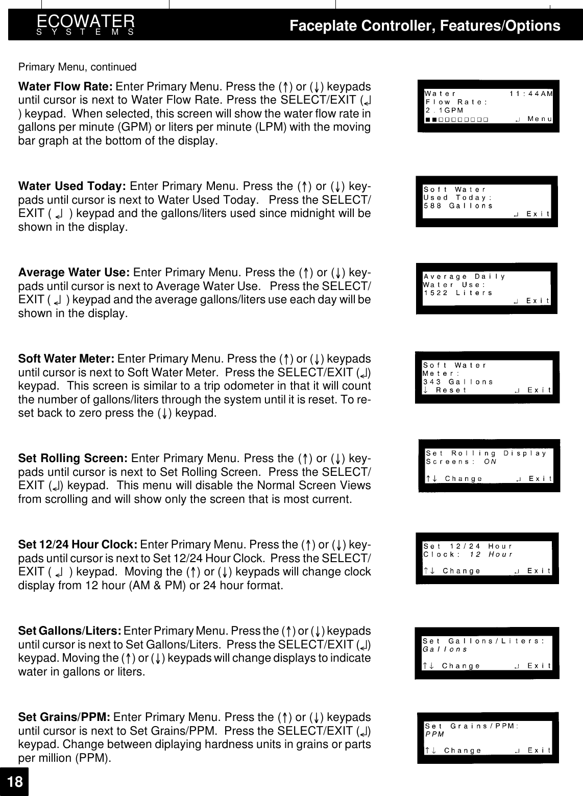 ECOWATERSYSTEMS Faceplate Controller, Features/Options18Primary Menu, continuedWater Flow Rate: Enter Primary Menu. Press the ()or() keypadsuntil cursor is next to Water Flow Rate. Press the SELECT/EXIT (¤) keypad. When selected, this screen will show the water flow rate ingallons per minute (GPM) or liters per minute (LPM) with the movingbar graph at the bottom of the display.Water Used Today: Enter Primary Menu. Press the ()or()key-pads until cursor is next to Water Used Today. Press the SELECT/EXIT ( ¤) keypad and the gallons/liters used since midnight will beshown in the display.Average Water Use: Enter Primary Menu. Press the ()or()key-pads until cursor is next to Average Water Use. Press the SELECT/EXIT ( ¤) keypad and the average gallons/liters use each day will beshown in the display.Soft Water Meter: Enter Primary Menu. Press the ()or() keypadsuntil cursor is next to Soft Water Meter. Press the SELECT/EXIT (¤)keypad. This screen is similar to a trip odometer in that it will countthe number of gallons/liters through the system until it is reset. To re-setbacktozeropressthe() keypad.Set Rolling Screen: Enter Primary Menu. Press the ()or()key-pads until cursor is next to Set Rolling Screen. Press the SELECT/EXIT (¤) keypad. This menu will disable the Normal Screen Viewsfrom scrolling and will show only the screen that is most current.Set 12/24 Hour Clock: Enter Primary Menu. Press the ()or()key-pads until cursor is next to Set 12/24 Hour Clock. Press the SELECT/EXIT ( ¤) keypad. Moving the ()or() keypads will change clockdisplay from 12 hour (AM &amp; PM) or 24 hour format.Set Gallons/Liters: Enter Primary Menu. Pressthe ()or()keypadsuntil cursor is next to Set Gallons/Liters. Press the SELECT/EXIT (¤)keypad. Moving the ()or() keypads will change displays to indicatewater in gallons or liters.Set Grains/PPM: Enter Primary Menu. Press the ()or() keypadsuntil cursor is next to Set Grains/PPM. Press the SELECT/EXIT (¤)keypad. Change between diplaying hardness units in grains or partsper million (PPM).