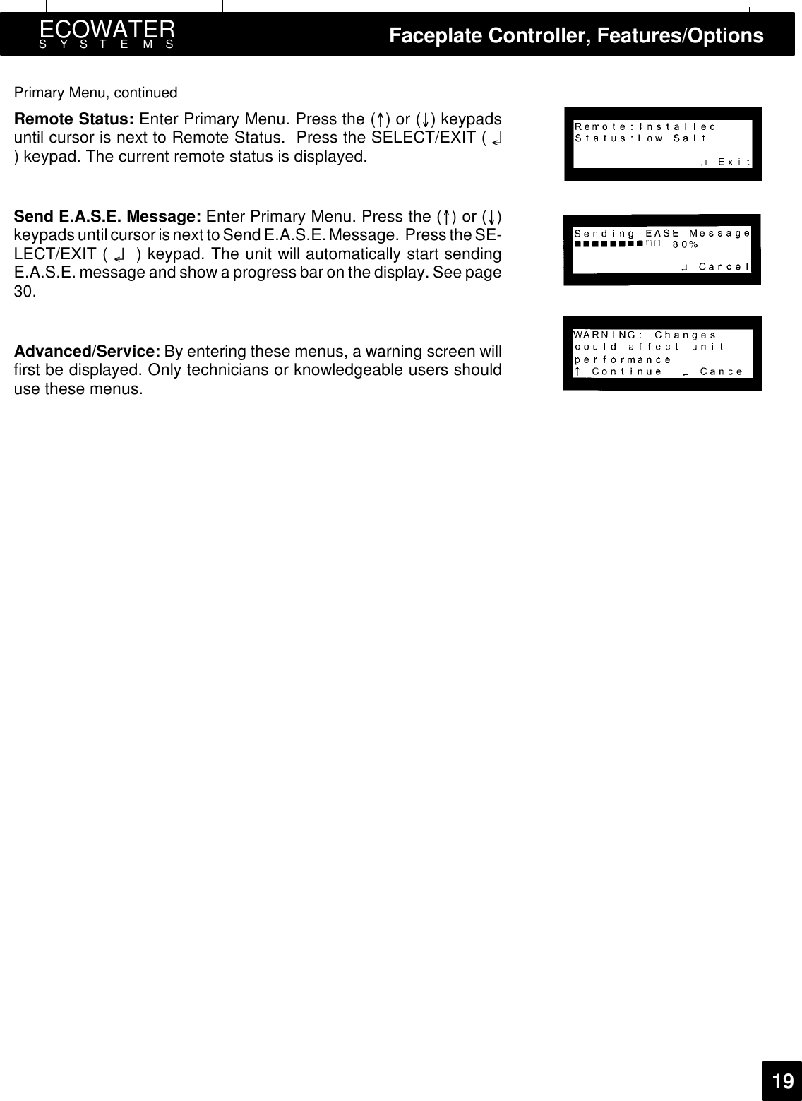 ECOWATERSYSTEMS Faceplate Controller, Features/Options19Primary Menu, continuedRemote Status: Enter Primary Menu. Press the ()or() keypadsuntil cursor is next to Remote Status. Press the SELECT/EXIT ( ¤) keypad. The current remote status is displayed.Send E.A.S.E. Message: Enter Primary Menu. Press the ()or()keypads until cursorisnext to Send E.A.S.E. Message. Press theSE-LECT/EXIT ( ¤) keypad. The unit will automatically start sendingE.A.S.E. message and show a progress bar on the display. See page30.Advanced/Service: By entering these menus, a warning screen willfirst be displayed. Only technicians or knowledgeable users shoulduse these menus.