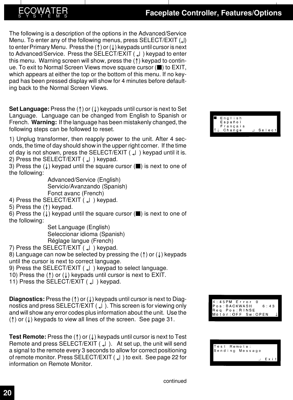 ECOWATERSYSTEMS Faceplate Controller, Features/Options20The following is a description of the options in the Advanced/ServiceMenu. To enter any of the following menus, press SELECT/EXIT (¤)to enterPrimary Menu. Press the ()or() keypads untilcursor is nextto Advanced/Service. Press the SELECT/EXIT ( ¤) keypad to enterthis menu. Warning screen will show, press the () keypad to contin-ue. To exit to Normal Screen Views move square cursor (3) to EXIT,which appears at either the top or the bottom of this menu. If no key-pad has been pressed display will show for 4 minutes before default-ing back to the Normal Screen Views.Set Language: Press the ()or() keypads until cursor is next to SetLanguage. Language can be changed from English to Spanish orFrench. Warning: If the language has been mistakenly changed, thefollowing steps can be followed to reset.1) Unplug transformer, then reapply power to the unit. After 4 sec-onds, the time of day should show in the upper right corner. If the timeof day is not shown, press the SELECT/EXIT ( ¤) keypad until it is.2) Press the SELECT/EXIT ( ¤) keypad.3) Press the () keypad until the square cursor (3) is next to one ofthe following: Advanced/Service (English)Servicio/Avanzando (Spanish)Fonct avanc (French)4) Press the SELECT/EXIT ( ¤) keypad.5) Press the () keypad.6) Press the () keypad until the square cursor (3) is next to one ofthe following: Set Language (English)Seleccionar idioma (Spanish)Réglage langue (French)7) Press the SELECT/EXIT ( ¤) keypad.8) Language can now be selected by pressing the ()or() keypadsuntil the cursor is next to correct language.9) Press the SELECT/EXIT ( ¤) keypad to select language.10) Press the ()or() keypads until cursor is next to EXIT.11) Press the SELECT/EXIT ( ¤) keypad.Diagnostics: Press the ()or() keypads until cursor is next to Diag-nostics and press SELECT/EXIT ( ¤). This screen is for viewing onlyand will show any error codes plus information about the unit. Use the()or() keypads to view all lines of the screen. See page 31.Test Remote: Press the ()or() keypads until cursor is next to TestRemote and press SELECT/EXIT ( ¤). At set up, the unit will senda signal to the remote every 3 seconds to allow for correct positioningof remote monitor. Press SELECT/EXIT ( ¤) to exit. See page 22 forinformation on Remote Monitor.continued