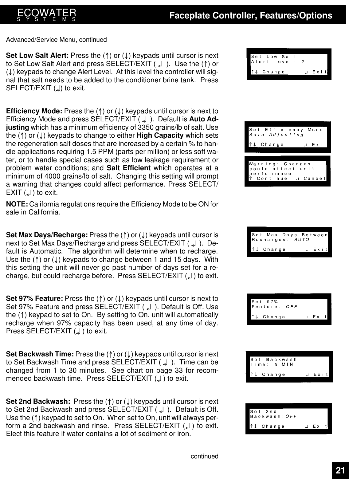 ECOWATERSYSTEMS Faceplate Controller, Features/Options21Advanced/Service Menu, continuedSet Low Salt Alert: Press the ()or() keypads until cursor is nextto Set Low Salt Alert and press SELECT/EXIT ( ¤). Use the ()or() keypads to change Alert Level. At this level the controller will sig-nal that salt needs to be added to the conditioner brine tank. PressSELECT/EXIT (¤)toexit.Efficiency Mode: Press the ()or() keypads until cursor is next toEfficiency Mode and press SELECT/EXIT ( ¤). Default is Auto Ad-justing which has a minimum efficiency of 3350 grains/lb of salt. Usethe ()or() keypads to change to either High Capacity which setsthe regeneration salt doses that are increased by a certain % to han-dle applications requiring 1.5 PPM (parts per million) or less soft wa-ter, or to handle special cases such as low leakage requirement orproblem water conditions; and Salt Efficient which operates at aminimum of 4000 grains/lb of salt. Changing this setting will prompta warning that changes could affect performance. Press SELECT/EXIT (¤)toexit.NOTE: California regulations require the Efficiency Mode to be ON forsale in California.Set Max Days/Recharge: Press the ()or() keypads until cursor isnext to Set Max Days/Recharge and press SELECT/EXIT ( ¤). De-fault is Automatic. The algorithm will determine when to recharge.Use the ()or() keypads to change between 1 and 15 days. Withthis setting the unit will never go past number of days set for a re-charge, but could recharge before. Press SELECT/EXIT (¤)toexit.Set 97% Feature: Press the ()or() keypads until cursor is next toSet 97% Feature and press SELECT/EXIT ( ¤). Default is Off. Usethe () keypad to set to On. By setting to On, unit will automaticallyrecharge when 97% capacity has been used, at any time of day.Press SELECT/EXIT (¤)toexit.Set Backwash Time: Press the ()or() keypads until cursor is nextto Set Backwash Time and press SELECT/EXIT ( ¤). Time can bechanged from 1 to 30 minutes. See chart on page 33 for recom-mended backwash time. Press SELECT/EXIT (¤)toexit.Set 2nd Backwash: Press the ()or() keypads until cursor is nextto Set 2nd Backwash and press SELECT/EXIT ( ¤). Default is Off.Use the () keypad to set to On. When set to On, unit will always per-form a 2nd backwash and rinse. Press SELECT/EXIT (¤)toexit.Elect this feature if water contains a lot of sediment or iron.continued