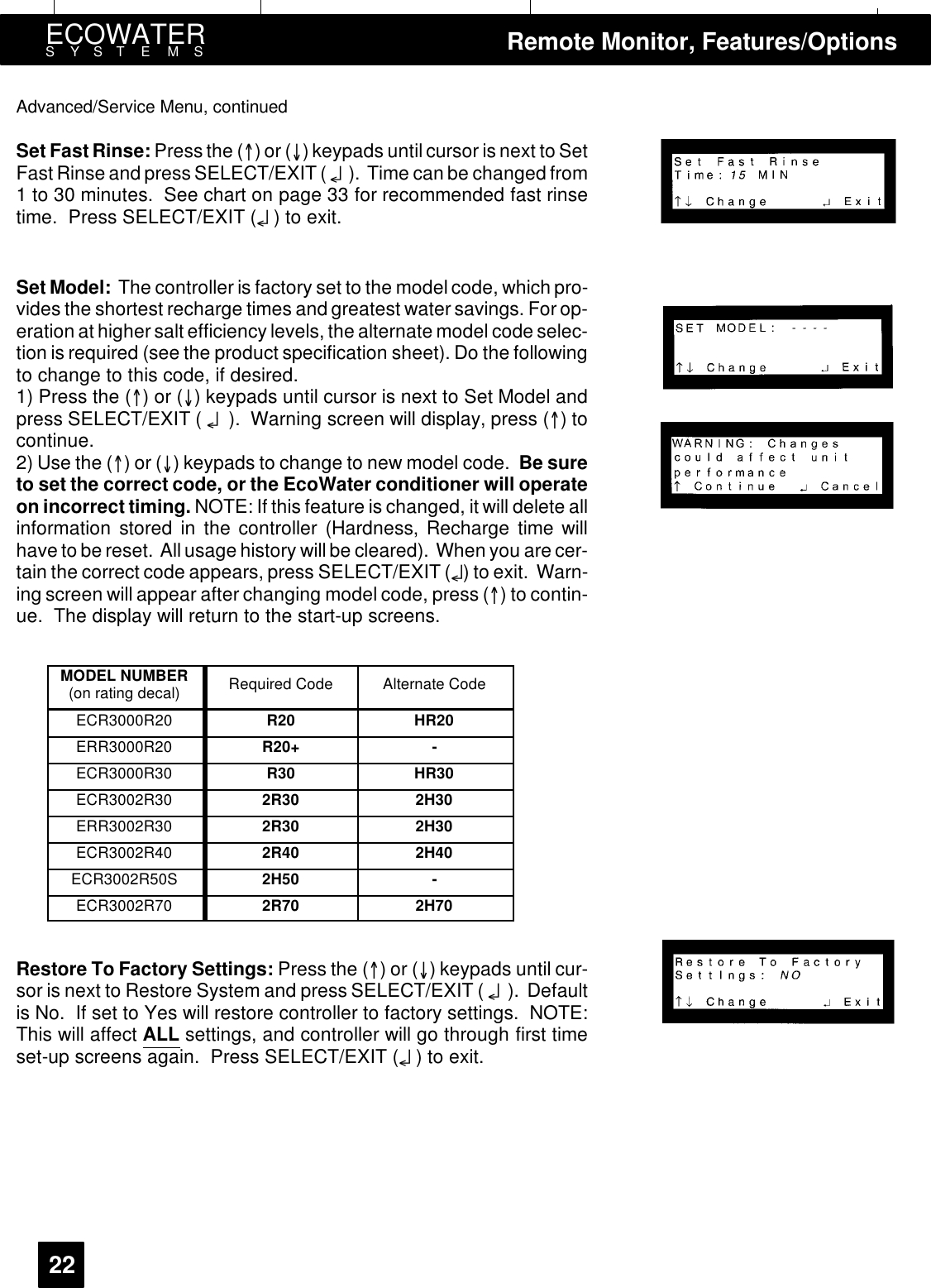 ECOWATERSYSTEMS Remote Monitor, Features/Options22Advanced/Service Menu, continuedSet FastRinse: Press the ()or() keypads until cursor is next to SetFast Rinse and press SELECT/EXIT ( ¤). Time can be changed from1 to 30 minutes. See chart on page 33 for recommended fast rinsetime. Press SELECT/EXIT (¤)toexit.Set Model: The controller is factory set to the model code, which pro-vides the shortest recharge times and greatest water savings. For op-eration at higher salt efficiency levels, the alternate model code selec-tion is required (see the product specification sheet). Do the followingto change to this code, if desired.1) Press the ()or() keypads until cursor is next to Set Model andpress SELECT/EXIT ( ¤). Warning screen will display, press ()tocontinue.2) Use the ()or() keypads to change to new model code. Be sureto set the correct code, or the EcoWater conditioner will operateon incorrect timing. NOTE: If this feature is changed, it will delete allinformation stored in the controller (Hardness, Recharge time willhave to be reset. All usage history will be cleared). When you are cer-tain the correct code appears, press SELECT/EXIT (¤) to exit. Warn-ing screen will appear after changing model code, press () to contin-ue. The display will return to the start-up screens.MODEL NUMBER(on rating decal) Required Code Alternate CodeECR3000R20 R20 HR20ERR3000R20 R20+ -ECR3000R30 R30 HR30ECR3002R30 2R30 2H30ERR3002R30 2R30 2H30ECR3002R40 2R40 2H40ECR3002R50S 2H50 -ECR3002R70 2R70 2H70Restore To Factory Settings: Press the ()or() keypads until cur-sor is next to Restore System and press SELECT/EXIT ( ¤). Defaultis No. If set to Yes will restore controller to factory settings. NOTE:This will affect ALL settings, and controller will go through first timeset-up screens again. Press SELECT/EXIT (¤)toexit.