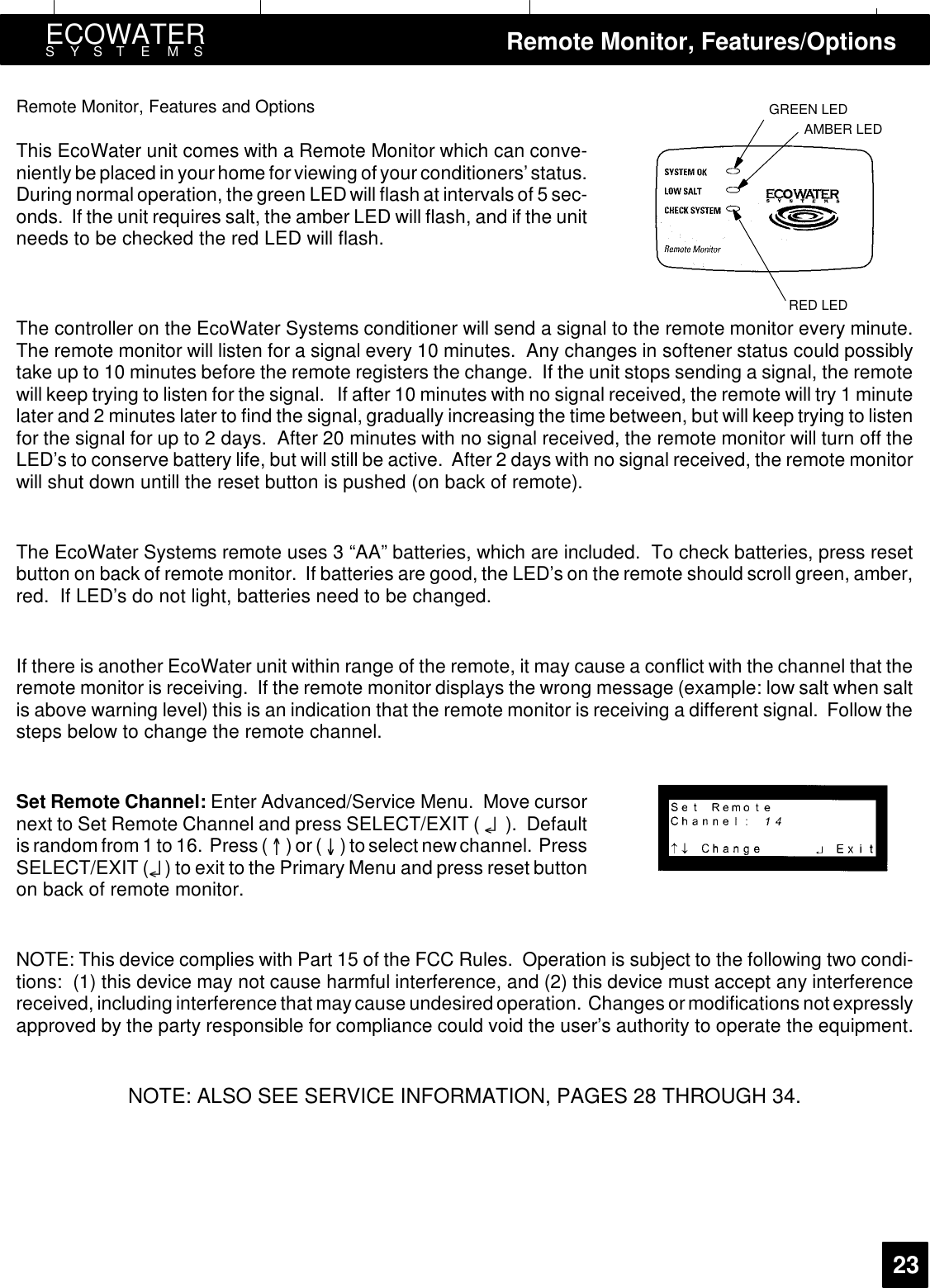GREEN LEDAMBER LEDRED LEDECOWATERSYSTEMS Remote Monitor, Features/Options23Remote Monitor, Features and OptionsThis EcoWater unit comes with a Remote Monitor which can conve-niently be placed in yourhome forviewing ofyourconditioners’status.During normal operation, the green LED will flash at intervals of 5 sec-onds. If the unit requires salt, the amber LED will flash, and if the unitneeds to be checked the red LED will flash.The controller on the EcoWater Systems conditioner will send a signal to the remote monitor every minute.The remote monitor will listen for a signal every 10 minutes. Any changes in softener status could possiblytake up to 10 minutes before the remote registers the change. If the unit stops sending a signal, the remotewill keep trying to listen for the signal. If after 10 minutes with no signal received, the remote will try 1 minutelater and 2 minutes later to find the signal, gradually increasing the time between, but will keep trying to listenfor the signal for up to 2 days. After 20 minutes with no signal received, the remote monitor will turn off theLED’s to conserve battery life, but will still be active. After 2 days with no signal received, the remote monitorwill shut down untill the reset button is pushed (on back of remote).The EcoWater Systems remote uses 3 “AA” batteries, which are included. To check batteries, press resetbutton on back of remote monitor. If batteries are good, the LED’s on the remote should scroll green, amber,red. If LED’s do not light, batteries need to be changed.If there is another EcoWater unit within range of the remote, it may cause a conflict with the channel that theremote monitor is receiving. If the remote monitor displays the wrong message (example: low salt when saltis above warning level) this is an indication that the remote monitor is receiving a different signal. Follow thesteps below to change the remote channel.Set Remote Channel: Enter Advanced/Service Menu. Move cursornext to Set Remote Channel and press SELECT/EXIT ( ¤). Defaultis random from 1 to 16. Press ( )or() to select new channel. PressSELECT/EXIT (¤) to exit to the Primary Menu and press reset buttonon back of remote monitor.NOTE: This device complies with Part 15 of the FCC Rules. Operation is subject to the following two condi-tions: (1) this device may not cause harmful interference, and (2) this device must accept any interferencereceived, including interference that maycause undesired operation. Changes ormodificationsnot expresslyapproved by the party responsible for compliance could void the user’s authority to operate the equipment.NOTE: ALSO SEE SERVICE INFORMATION, PAGES 28 THROUGH 34.