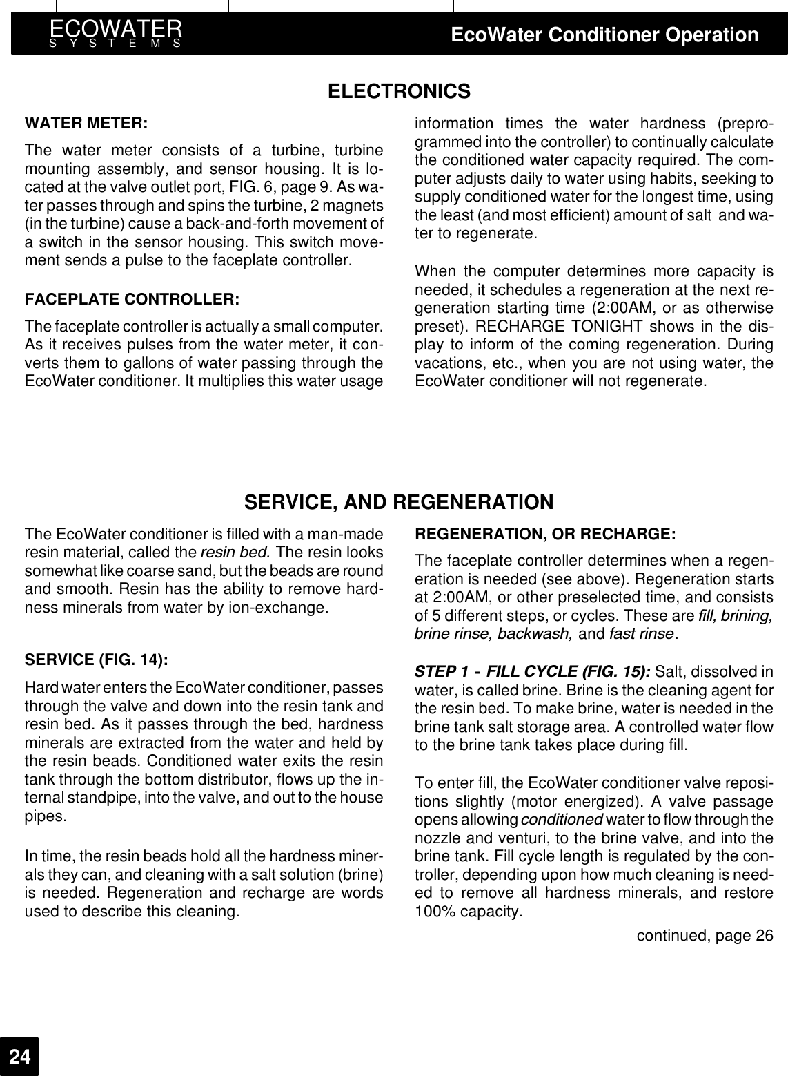 ECOWATERSYSTEMS EcoWater Conditioner Operation24ELECTRONICSWATER METER:The water meter consists of a turbine, turbinemounting assembly, and sensor housing. It is lo-cated at the valve outlet port, FIG. 6, page 9. As wa-ter passes through and spins the turbine, 2 magnets(in the turbine) cause a back-and-forth movement ofa switch in the sensor housing. This switch move-ment sends a pulse to the faceplate controller.FACEPLATE CONTROLLER:The faceplate controlleris actuallya smallcomputer.As it receives pulses from the water meter, it con-verts them to gallons of water passing through theEcoWater conditioner. It multiplies this water usageinformation times the water hardness (prepro-grammed into the controller) to continually calculatethe conditioned water capacity required. The com-puter adjusts daily to water using habits, seeking tosupply conditioned water for the longest time, usingthe least (and most efficient) amount of salt and wa-ter to regenerate.When the computer determines more capacity isneeded, it schedules a regeneration at the next re-generation starting time (2:00AM, or as otherwisepreset). RECHARGE TONIGHT shows in the dis-play to inform of the coming regeneration. Duringvacations, etc., when you are not using water, theEcoWater conditioner will not regenerate.SERVICE, AND REGENERATIONThe EcoWater conditioner is filled with a man-maderesin material, called the UHVLQ EHG The resin lookssomewhat like coarse sand, but the beads are roundand smooth. Resin has the ability to remove hard-ness minerals from water by ion-exchange.SERVICE (FIG. 14):Hard waterenters the EcoWater conditioner, passesthrough the valve and down into the resin tank andresin bed. As it passes through the bed, hardnessminerals are extracted from the water and held bythe resin beads. Conditioned water exits the resintank through the bottom distributor, flows up the in-ternalstandpipe, into the valve, and out to the housepipes.In time, the resin beads hold all the hardness miner-als they can, and cleaning with a salt solution (brine)is needed. Regeneration and recharge are wordsused to describe this cleaning.REGENERATION, OR RECHARGE:The faceplate controller determines when a regen-eration is needed (see above). Regeneration startsat 2:00AM, or other preselected time, and consistsof 5 different steps, or cycles. These are ILOO EULQLQJEULQH ULQVH EDFNZDVK and IDVW ULQVH.67(3   ),// &amp;&lt;&amp;/( ),*  Salt, dissolved inwater, is called brine. Brine is the cleaning agent forthe resin bed. To make brine, water is needed in thebrine tank salt storage area. A controlled water flowto the brine tank takes place during fill.To enter fill, the EcoWater conditioner valve reposi-tions slightly (motor energized). A valve passageopensallowing FRQGLWLRQHG water to flow throughthenozzle and venturi, to the brine valve, and into thebrine tank. Fill cycle length is regulated by the con-troller, depending upon how much cleaning is need-ed to remove all hardness minerals, and restore100% capacity.continued, page 26