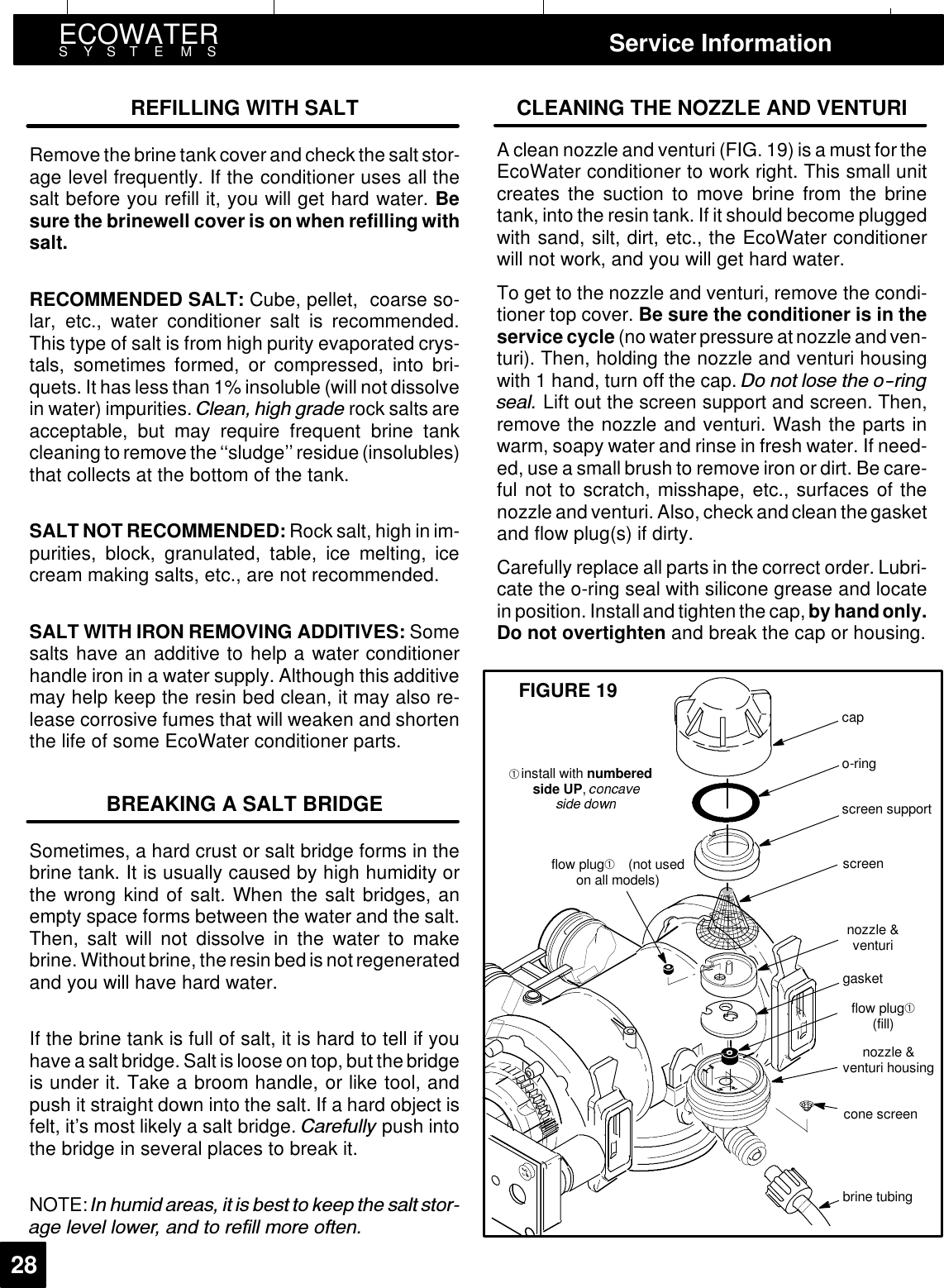 ECOWATERSYSTEMS Service Information28REFILLING WITH SALTRemove the brine tank coverand check the salt stor-age level frequently. If the conditioner uses all thesalt before you refill it, you will get hard water. Besure the brinewell cover is on when refilling withsalt.RECOMMENDED SALT: Cube, pellet, coarse so-lar, etc., water conditioner salt is recommended.This type of salt is from high purity evaporated crys-tals, sometimes formed, or compressed, into bri-quets. It has less than 1% insoluble (will not dissolvein water) impurities. &amp;OHDQ KLJK JUDGH rock salts areacceptable, but may require frequent brine tankcleaning to remove the‘‘sludge’’ residue (insolubles)that collects at the bottom of the tank.SALT NOT RECOMMENDED: Rock salt, high in im-purities, block, granulated, table, ice melting, icecream making salts, etc., are not recommended.SALT WITH IRON REMOVING ADDITIVES: Somesalts have an additive to help a water conditionerhandle iron in a water supply. Although this additivemay help keep the resin bed clean, it may also re-lease corrosive fumes that will weaken and shortenthe life of some EcoWater conditioner parts.BREAKING A SALT BRIDGESometimes, a hard crust or salt bridge forms in thebrine tank. It is usually caused by high humidity orthe wrong kind of salt. When the salt bridges, anempty space forms between the water and the salt.Then, salt will not dissolve in the water to makebrine. Withoutbrine, theresin bedis notregeneratedand you will have hard water.If the brine tank is full of salt, it is hard to tell if youhave a salt bridge. Salt is loose on top, but the bridgeis under it. Take a broom handle, or like tool, andpush it straight down into the salt. If a hard object isfelt, it’s most likely a salt bridge. &amp;DUHIXOO\ push intothe bridge in several places to break it.NOTE: ,Q KXPLG DUHDV LW LV EHVW WR NHHS WKH VDOW VWRUDJH OHYHO ORZHU DQG WR UHILOO PRUH RIWHQCLEANING THE NOZZLE AND VENTURIA clean nozzle and venturi (FIG. 19) is a must for theEcoWater conditioner to work right. This small unitcreates the suction to move brine from the brinetank, into the resin tank. If it should become pluggedwith sand, silt, dirt, etc., the EcoWater conditionerwill not work, and you will get hard water.To get to the nozzle and venturi, remove the condi-tioner top cover. Be sure the conditioner is in theservice cycle (no water pressure atnozzle andven-turi). Then, holding the nozzle and venturi housingwith 1 hand, turn off the cap. &apos;R QRW ORVH WKH RULQJVHDO Lift out the screen support and screen. Then,remove the nozzle and venturi. Wash the parts inwarm, soapy water and rinse in fresh water. If need-ed, use a small brush to remove iron or dirt. Be care-ful not to scratch, misshape, etc., surfaces of thenozzle and venturi. Also, check and clean the gasketand flow plug(s) if dirty.Carefully replace all parts in the correct order. Lubri-cate the o-ring seal with silicone grease and locatein position. Installand tightenthe cap,by hand only.Do not overtighten and break the cap or housing.capo-ringscreen supportscreennozzle &amp;venturigasketflow plug➀(fill)nozzle &amp;venturi housingcone screenflow plug➀(not usedon all models)install with numberedside UP,brine tubingFIGURE 19➀