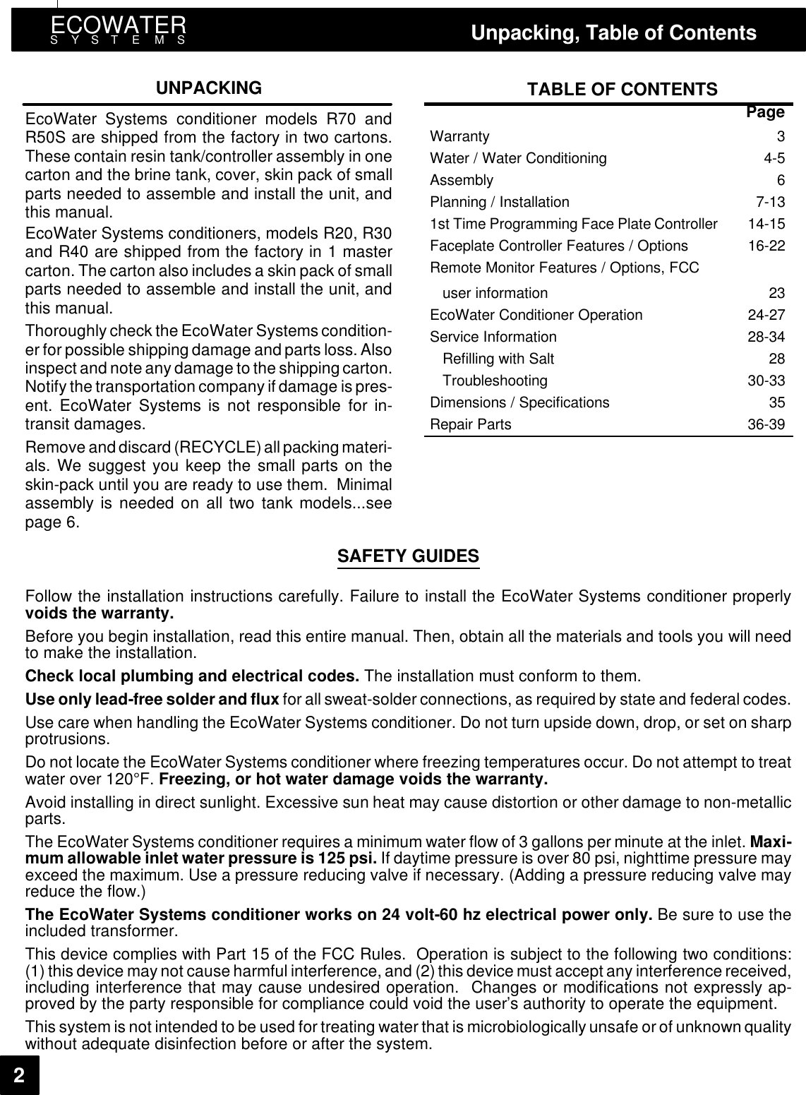 ECOWATERSYST E MS Unpacking, Table of Contents2UNPACKINGEcoWater Systems conditioner models R70 andR50S are shipped from the factory in two cartons.These contain resin tank/controller assembly in onecarton and the brine tank, cover, skin pack of smallparts needed to assemble and install the unit, andthis manual.EcoWater Systems conditioners, models R20, R30and R40 are shipped from the factory in 1 mastercarton. The carton also includes a skin pack of smallparts needed to assemble and install the unit, andthis manual.Thoroughly check the EcoWater Systems condition-er for possible shipping damage and parts loss. Alsoinspect and note any damage to the shippingcarton.Notify the transportation company if damage is pres-ent. EcoWater Systems is not responsible for in-transit damages.Remove and discard (RECYCLE)allpackingmateri-als. We suggest you keep the small parts on theskin-pack until you are ready to use them. Minimalassembly is needed on all two tank models...seepage 6.TABLE OF CONTENTSPageWarranty 3Water / Water Conditioning 4-5Assembly 6Planning / Installation 7-131st Time Programming Face Plate Controller 14-15Faceplate Controller Features / Options 16-22Remote Monitor Features / Options, FCCuser information 23EcoWater Conditioner Operation 24-27Service Information 28-34Refilling with Salt 28Troubleshooting 30-33Dimensions / Specifications 35Repair Parts 36-39SAFETY GUIDESFollow the installation instructions carefully. Failure to install the EcoWater Systems conditioner properlyvoids the warranty.Before you begin installation, read this entire manual. Then, obtain all the materials and tools you will needto make the installation.Check local plumbing and electrical codes. The installation must conform to them.Use only lead-free solder and flux for all sweat-solder connections, as required by state and federal codes.Use care when handling the EcoWater Systems conditioner. Do not turn upside down, drop, or set on sharpprotrusions.Do not locate the EcoWater Systems conditioner where freezing temperatures occur. Do not attempt to treatwaterover120F. Freezing, or hot water damage voids the warranty.Avoid installing in direct sunlight. Excessive sun heat may cause distortion or other damage to non-metallicparts.The EcoWater Systems conditioner requires a minimum water flow of 3 gallons per minute at the inlet. Maxi-mum allowable inlet water pressure is 125 psi. If daytime pressure is over 80 psi, nighttime pressure mayexceed the maximum. Use a pressure reducing valve if necessary. (Adding a pressure reducing valve mayreduce the flow.)The EcoWater Systems conditioner works on 24 volt-60 hz electrical power only. Be sure to use theincluded transformer.This device complies with Part 15 of the FCC Rules. Operation is subject to the following two conditions:(1) this device may not cause harmful interference,and (2)this device must accept any interference received,including interference that may cause undesired operation. Changes or modifications not expressly ap-proved by the party responsible for compliance could void the user’s authority to operate the equipment.This system is not intended to be used for treating water that is microbiologically unsafe or of unknown qualitywithout adequate disinfection before or after the system.
