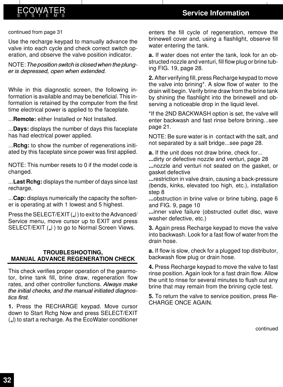 ECOWATERSYSTEMS Service Information32continued from page 31Use the recharge keypad to manually advance thevalve into each cycle and check correct switch op-eration, and observe the valve position indicator.NOTE: 7KH SRVLWLRQ VZLWFK LV FORVHG ZKHQ WKH SOXQJHU LV GHSUHVVHG RSHQ ZKHQ H[WHQGHGWhile in this diagnostic screen, the following in-formation is available and may be beneficial. This in-formation is retained by the computer from the firsttime electrical power is applied to the faceplate....Remote: either Installed or Not Installed....Days: displays the number of days this faceplatehas had electrical power applied....Rchg: to show the number of regenerations initi-ated by this faceplate since power was first applied.NOTE: This number resets to 0 if the model code ischanged....Last Rchg: displays the number of days since lastrecharge....Cap: displays numerically the capacity the soften-er is operating at with 1 lowest and 5 highest.Press the SELECT/EXIT(¤)to exitto the Advanced/Service menu, move cursor up to EXIT and pressSELECT/EXIT (¤)togotoNormalScreenViews.TROUBLESHOOTING,MANUAL ADVANCE REGENERATION CHECKThis check verifies proper operation of the gearmo-tor, brine tank fill, brine draw, regeneration flowrates, and other controller functions. $OZD\V PDNHWKH LQLWLDO FKHFNV DQG WKH PDQXDO LQLWLDWHG GLDJQRVWLFV ILUVW1. Press the RECHARGE keypad. Move cursordown to Start Rchg Now and press SELECT/EXIT(¤) to start a recharge. As the EcoWater conditionerenters the fill cycle of regeneration, remove thebrinewell cover and, using a flashlight, observe fillwater entering the tank.a. If water does not enter the tank, look for an ob-structed nozzle and venturi, fill flow plug or brine tub-ing FIG. 19, page 28.2. After verifying fill, press Recharge keypad to movethe valve into brining*. A slow flow of water to thedrain will begin. Verify brine draw from the brine tankby shining the flashlight into the brinewell and ob-serving a noticeable drop in the liquid level.*If the 2ND BACKWASH option is set, the valve willenter backwash and fast rinse before brining...seepage 21.NOTE: Be sure water is in contact with the salt, andnot separated by a salt bridge...see page 28.a. If the unit does not draw brine, check for......dirty or defective nozzle and venturi, page 28...nozzle and venturi not seated on the gasket, orgasket defective...restriction in valve drain, causing a back-pressure(bends, kinks, elevated too high, etc.), installationstep 8...obstruction in brine valve or brine tubing, page 6and FIG. 9, page 10...inner valve failure (obstructed outlet disc, wavewasher defective, etc.)3. Again press Recharge keypad to move the valveinto backwash. Look for a fast flow of water from thedrain hose.a. If flow is slow, check for a plugged top distributor,backwash flow plug or drain hose.4. Press Recharge keypad to move the valve to fastrinse position. Again look for a fast drain flow. Allowthe unit to rinse for several minutes to flush out anybrine that may remain from the brining cycle test.5. To return the valve to service position, press Re-CHARGE ONCE AGAIN.continued