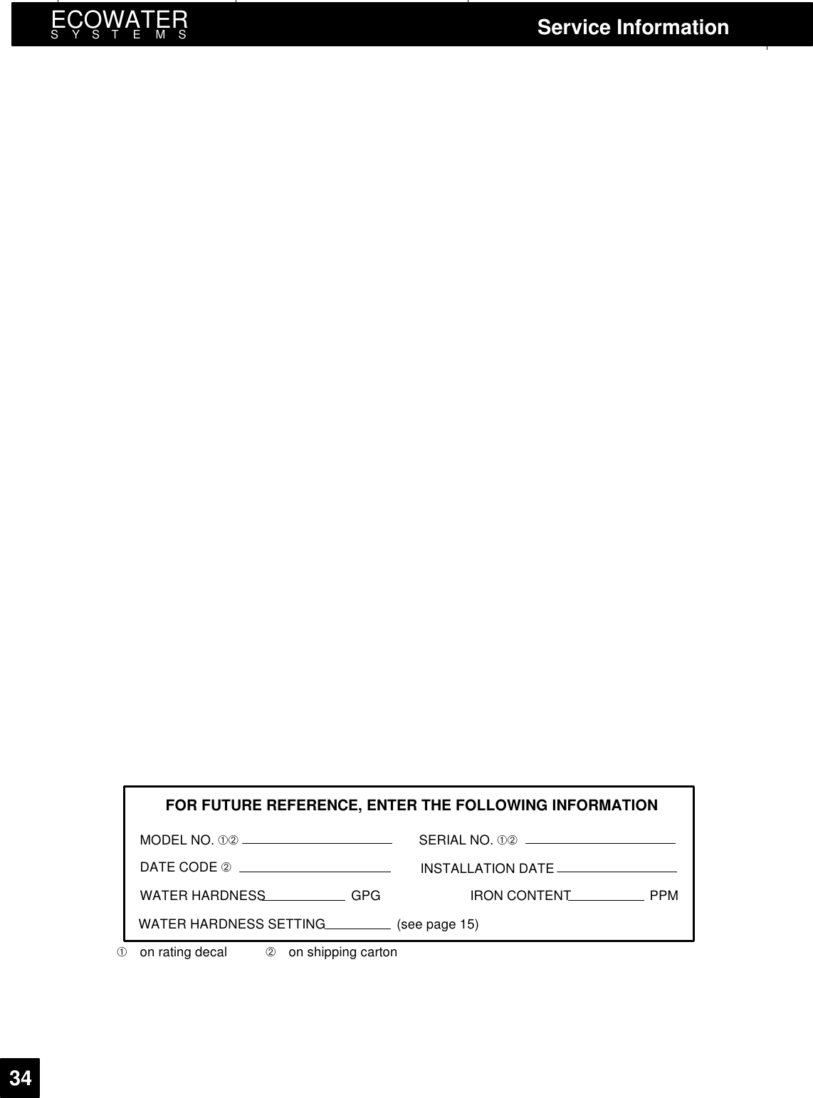 ECOWATERSYSTEMS Service Information34FOR FUTURE REFERENCE, ENTER THE FOLLOWING INFORMATIONMODEL NO. ➀➁DATE CODE ➁WATER HARDNESS GPGWATER HARDNESS SETTING (see page 15)SERIAL NO. ➀➁INSTALLATION DATEIRON CONTENT PPM➀on rating decal ➁on shipping carton