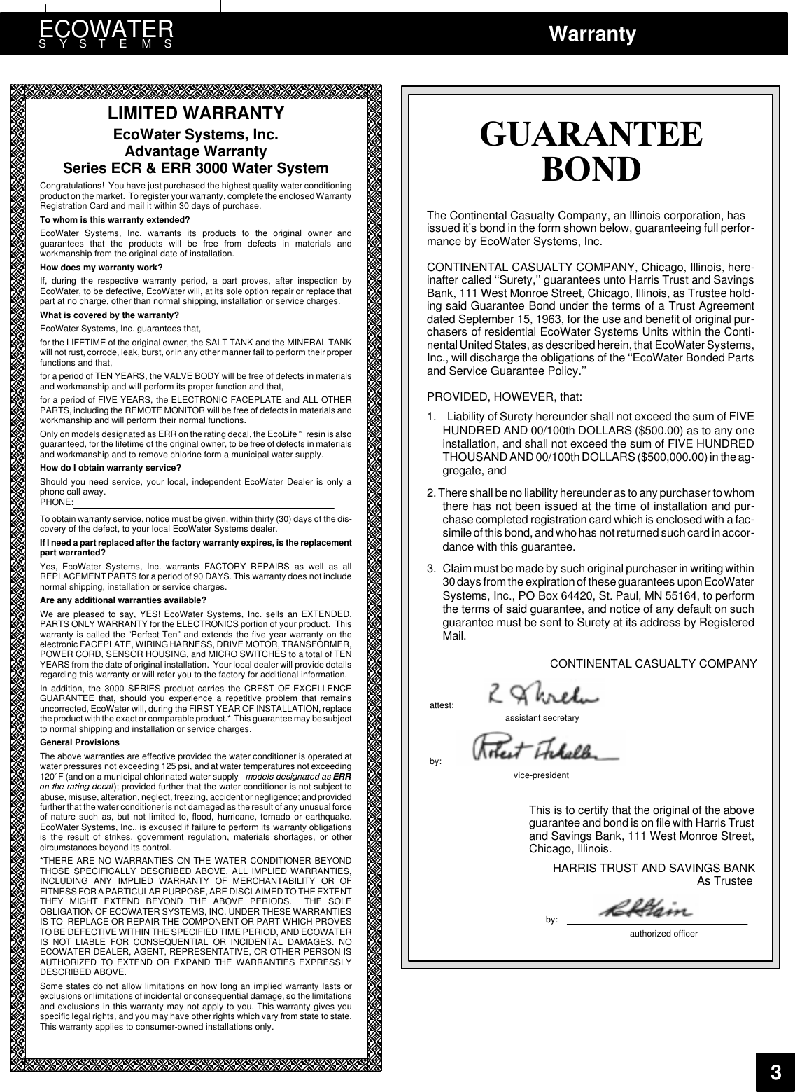 ECOWATERSYSTEMS Warranty3LIMITED WARRANTYEcoWater Systems, Inc.Advantage WarrantySeries ECR &amp; ERR 3000 Water SystemCongratulations! You have just purchased the highest quality water conditioningproduct on the market. To register your warranty, complete the enclosed WarrantyRegistration Card and mail it within 30 days of purchase.To whom is this warranty extended?EcoWater Systems, Inc. warrants its products to the original owner andguarantees that the products will be free from defects in materials andworkmanship from the original date of installation.How does my warranty work?If, during the respective warranty period, a part proves, after inspection byEcoWater, to be defective, EcoWater will, at its sole option repair or replace thatpart at no charge, other than normal shipping, installation or service charges.What is covered by the warranty?EcoWater Systems, Inc. guarantees that,for the LIFETIME of the original owner, the SALT TANK and the MINERAL TANKwill not rust, corrode, leak, burst, or in any other manner fail to perform their properfunctions and that,for a period of TEN YEARS, the VALVE BODY will be free of defects in materialsand workmanship and will perform its proper function and that,for a period of FIVE YEARS, the ELECTRONIC FACEPLATE and ALL OTHERPARTS, including the REMOTE MONITOR will be free of defects in materials andworkmanship and will perform their normal functions.Only on models designated as ERR on the rating decal, the EcoLife resin is alsoguaranteed, for the lifetime of the original owner, to be free of defects in materialsand workmanship and to remove chlorine form a municipal water supply.How do I obtain warranty service?Should you need service, your local, independent EcoWater Dealer is only aphone call away.PHONE:To obtain warranty service, notice must be given, within thirty (30) days of the dis-covery of the defect, to your local EcoWater Systems dealer.If I needa part replaced after the factory warranty expires, is the replacementpart warranted?Yes, EcoWater Systems, Inc. warrants FACTORY REPAIRS as well as allREPLACEMENTPARTS for a period of 90 DAYS. This warranty does not includenormal shipping, installation or service charges.Are any additional warranties available?We are pleased to say, YES! EcoWater Systems, Inc. sells an EXTENDED,PARTS ONLY WARRANTY for the ELECTRONICS portion of your product. Thiswarranty is called the “Perfect Ten” and extends the five year warranty on theelectronic FACEPLATE, WIRINGHARNESS, DRIVE MOTOR, TRANSFORMER,POWER CORD, SENSOR HOUSING, and MICRO SWITCHES to a total of TENYEARS from the date of original installation. Your local dealer will provide detailsregarding this warranty or will refer you to the factory for additional information.In addition, the 3000 SERIES product carries the CREST OF EXCELLENCEGUARANTEE that, should you experience a repetitive problem that remainsuncorrected, EcoWater will, during the FIRST YEAR OF INSTALLATION, replacethe product with the exact or comparable product.* This guarantee may be subjectto normal shipping and installation or service charges.General ProvisionsThe above warranties are effective provided the water conditioner is operated atwater pressures not exceeding 125 psi, and at watertemperatures not exceeding120 F (and on a municipal chlorinated water supply -); provided further that the water conditioner is not subject toabuse, misuse, alteration, neglect, freezing, accident or negligence; and providedfurther that the water conditioner is not damaged as the result of any unusual forceof nature such as, but not limited to, flood, hurricane, tornado or earthquake.EcoWater Systems, Inc., is excused if failure to perform its warranty obligationsis the result of strikes, government regulation, materials shortages, or othercircumstances beyond its control.*THERE ARE NO WARRANTIES ON THE WATER CONDITIONER BEYONDTHOSE SPECIFICALLY DESCRIBED ABOVE. ALL IMPLIED WARRANTIES,INCLUDING ANY IMPLIED WARRANTY OF MERCHANTABILITY OR OFFITNESS FOR A PARTICULAR PURPOSE, ARE DISCLAIMED TO THE EXTENTTHEY MIGHT EXTEND BEYOND THE ABOVE PERIODS. THE SOLEOBLIGATION OF ECOWATER SYSTEMS, INC. UNDER THESE WARRANTIESIS TO REPLACE OR REPAIR THE COMPONENT OR PART WHICH PROVESTOBE DEFECTIVE WITHIN THE SPECIFIED TIME PERIOD, AND ECOWATERIS NOT LIABLE FOR CONSEQUENTIAL OR INCIDENTAL DAMAGES. NOECOWATER DEALER, AGENT, REPRESENTATIVE, OR OTHER PERSON ISAUTHORIZED TO EXTEND OR EXPAND THE WARRANTIES EXPRESSLYDESCRIBED ABOVE.Some states do not allow limitations on how long an implied warranty lasts orexclusions or limitations of incidental or consequential damage, so the limitationsand exclusions in this warranty may not apply to you. This warranty gives youspecific legal rights, and you may have other rights which vary from state to state.This warranty applies to consumer-owned installations only.*8$5$17((%21&apos;The Continental Casualty Company, an Illinois corporation, hasissued it’s bond in the form shown below, guaranteeing full perfor-mance by EcoWater Systems, Inc.CONTINENTAL CASUALTY COMPANY, Chicago, Illinois, here-inafter called ‘‘Surety,’’ guarantees unto Harris Trust and SavingsBank, 111 West Monroe Street, Chicago, Illinois, as Trustee hold-ing said Guarantee Bond under the terms of a Trust Agreementdated September 15, 1963, for the use and benefit of original pur-chasers of residential EcoWater Systems Units within the Conti-nental United States, as described herein, that EcoWater Systems,Inc., will discharge the obligations of the ‘‘EcoWater Bonded Partsand Service Guarantee Policy.’’PROVIDED, HOWEVER, that:1. Liability of Surety hereunder shall not exceed the sum of FIVEHUNDRED AND 00/100th DOLLARS ($500.00) as to any oneinstallation, and shall not exceed the sum of FIVE HUNDREDTHOUSAND AND 00/100th DOLLARS ($500,000.00) in the ag-gregate, and2. Thereshall be no liability hereunder as to any purchaser to whomthere has not been issued at the time of installation and pur-chase completed registration card which is enclosed with a fac-simile of this bond, and who has not returned such card in accor-dance with this guarantee.3. Claim must be made by such original purchaser in writing within30 days from the expiration of these guarantees upon EcoWaterSystems, Inc., PO Box 64420, St. Paul, MN 55164, to performthe terms of said guarantee, and notice of any default on suchguarantee must be sent to Surety at its address by RegisteredMail.CONTINENTAL CASUALTY COMPANYattest:assistant secretaryby:vice-presidentThis is to certify that the original of the aboveguarantee and bond is on file with Harris Trustand Savings Bank, 111 West Monroe Street,Chicago, Illinois.HARRIS TRUST AND SAVINGS BANKAs Trusteeby:authorized officer