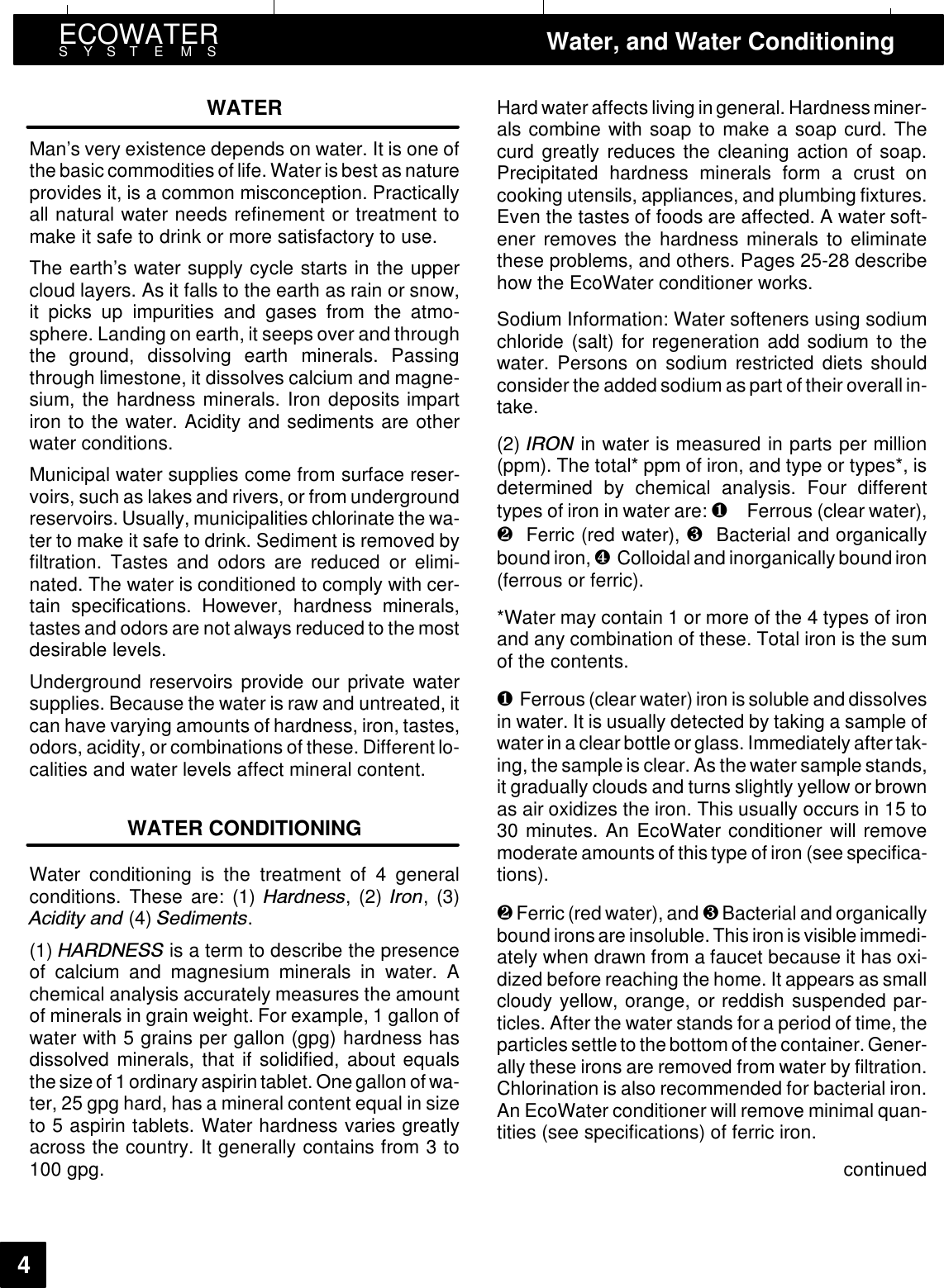 ECOWATERSYSTEMS Water, and Water Conditioning4WATERMan’s very existence depends on water. It is one ofthe basic commodities of life. Water is best as natureprovides it, is a common misconception. Practicallyall natural water needs refinement or treatment tomake it safe to drink or more satisfactory to use.The earth’s water supply cycle starts in the uppercloud layers. As it falls to the earth as rain or snow,it picks up impurities and gases from the atmo-sphere. Landing on earth, it seeps over and throughthe ground, dissolving earth minerals. Passingthrough limestone, it dissolves calcium and magne-sium, the hardness minerals. Iron deposits impartiron to the water. Acidity and sediments are otherwater conditions.Municipal water supplies come from surface reser-voirs, such as lakes and rivers, or from undergroundreservoirs. Usually, municipalities chlorinate the wa-ter to make it safe to drink. Sediment is removed byfiltration. Tastes and odors are reduced or elimi-nated. The water is conditioned to comply with cer-tain specifications. However, hardness minerals,tastes and odors are not always reduced to the mostdesirable levels.Underground reservoirs provide our private watersupplies. Because the water is raw and untreated, itcan have varying amounts of hardness, iron, tastes,odors, acidity, or combinations of these. Different lo-calities and water levels affect mineral content.WATER CONDITIONINGWater conditioning is the treatment of 4 generalconditions. These are: (1) +DUGQHVV,(2),URQ,(3)$FLGLW\ DQG (4) 6HGLPHQWV.(1) +$5&apos;1(66 is a term to describe the presenceof calcium and magnesium minerals in water. Achemical analysis accurately measures the amountof minerals in grain weight. For example, 1 gallon ofwater with 5 grains per gallon (gpg) hardness hasdissolved minerals, that if solidified, about equalsthe size of 1ordinary aspirin tablet. One gallon of wa-ter, 25 gpg hard, has a mineral content equal in sizeto 5 aspirin tablets. Water hardness varies greatlyacross the country. It generally contains from 3 to100 gpg.Hard water affectsliving ingeneral. Hardness miner-als combine with soap to make a soap curd. Thecurd greatly reduces the cleaning action of soap.Precipitated hardness minerals form a crust oncooking utensils, appliances, and plumbing fixtures.Even the tastes of foods are affected. A water soft-ener removes the hardness minerals to eliminatethese problems, and others. Pages 25-28 describehow the EcoWater conditioner works.Sodium Information: Water softeners using sodiumchloride (salt) for regeneration add sodium to thewater. Persons on sodium restricted diets shouldconsider the added sodium as part of their overall in-take.(2) ,521 in water is measured in parts per million(ppm). The total* ppm of iron, and type or types*, isdetermined by chemical analysis. Four differenttypes of iron in water are: ❶Ferrous (clear water),❷Ferric (red water), ❸Bacterial and organicallybound iron, ❹Colloidal and inorganically boundiron(ferrous or ferric).*Water may contain 1 or more of the 4 types of ironand any combination of these. Total iron is the sumof the contents.❶Ferrous (clear water) iron is soluble and dissolvesin water. It is usually detected by taking a sample ofwater in a clear bottle or glass. Immediately after tak-ing, the sample is clear. As the water sample stands,it gradually clouds and turns slightly yellow or brownas air oxidizes the iron. This usually occurs in 15 to30 minutes. An EcoWater conditioner will removemoderate amounts of this type of iron (see specifica-tions).❷Ferric (red water), and ❸Bacterial and organicallybound ironsare insoluble.This ironis visible immedi-ately when drawn from a faucet because it has oxi-dized before reaching the home. It appears as smallcloudy yellow, orange, or reddish suspended par-ticles. After the water stands for a period of time, theparticles settle to thebottom of the container.Gener-ally these irons are removed from water by filtration.Chlorination is also recommended for bacterial iron.An EcoWater conditioner will remove minimal quan-tities (see specifications) of ferric iron.continued