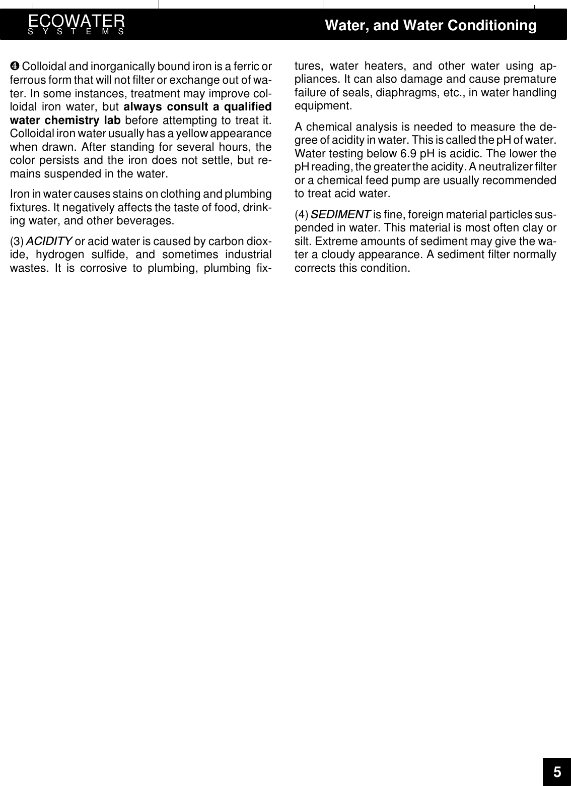 ECOWATERSYSTEMS Water, and Water Conditioning5❹Colloidal and inorganically bound iron is a ferric orferrous form that will not filter or exchange out of wa-ter. In some instances, treatment may improve col-loidal iron water, but always consult a qualifiedwater chemistry lab before attempting to treat it.Colloidal iron water usually has a yellow appearancewhen drawn. After standing for several hours, thecolor persists and the iron does not settle, but re-mains suspended in the water.Iron in water causes stains on clothing and plumbingfixtures. It negatively affects the taste of food, drink-ing water, and other beverages.(3) $&amp;,&apos;,7&lt; or acid water is caused by carbon diox-ide, hydrogen sulfide, and sometimes industrialwastes. It is corrosive to plumbing, plumbing fix-tures, water heaters, and other water using ap-pliances. It can also damage and cause prematurefailure of seals, diaphragms, etc., in water handlingequipment.A chemical analysis is needed to measure the de-gree of acidity in water. This is called thepH ofwater.Water testing below 6.9 pH is acidic. The lower thepHreading, the greater the acidity.A neutralizerfilteror a chemical feed pump are usually recommendedto treat acid water.(4) 6(&apos;,0(17 is fine, foreign material particles sus-pended in water. This material is most often clay orsilt. Extreme amounts of sediment may give the wa-ter a cloudy appearance. A sediment filter normallycorrects this condition.