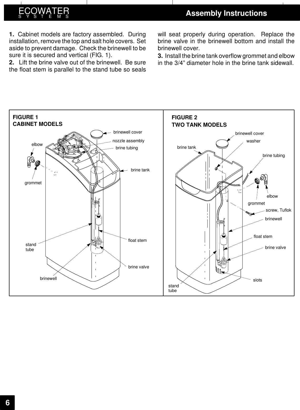 ECOWATERSYSTEMS Assembly Instructions61. Cabinet models are factory assembled. Duringinstallation, remove thetop and salt hole covers. Setaside to prevent damage. Check the brinewell to besure it is secured and vertical (FIG. 1).2. Lift the brine valve out of the brinewell. Be surethe float stem is parallel to the stand tube so sealswill seat properly during operation. Replace thebrine valve in the brinewell bottom and install thebrinewell cover.3. Install the brine tank overflow grommet and elbowin the 3/4” diameter hole in the brine tank sidewall.grommetelbow nozzle assemblybrine tubingbrine tankbrinewellbrine valvescrew, Tuflokslotsbrine valvebrinewellbrine tankbrine tubingelbowgrommetwasherFIGURE 2FIGURE 1brinewell cover brinewell coverstandtubefloat stemstandtubefloat stemTWO TANK MODELSCABINET MODELS