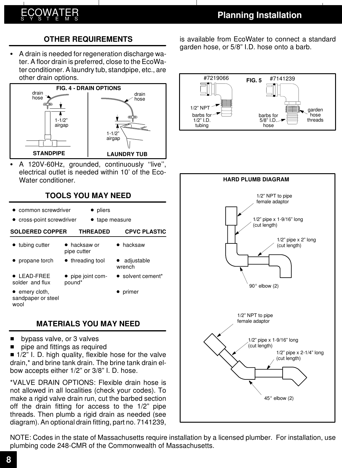 ECOWATERSYSTEMS Planning Installation8OTHER REQUIREMENTS:A drain is needed for regeneration discharge wa-ter. A floor drain is preferred, close to the EcoWa-ter conditioner. A laundry tub, standpipe, etc., areother drain options.FIG. 4 - DRAIN OPTIONSSTANDPIPE1-1/2”airgapdrainhose1-1/2”airgapdrainhoseLAUNDRY TUB:A 120V-60Hz, grounded, continuously ‘‘live’’,electrical outlet is needed within 10’ of the Eco-Water conditioner.TOOLS YOU MAY NEEDcommon screwdriver plierscross-point screwdriver tape measureSOLDERED COPPER THREADED CPVC PLASTICtubing cutter hacksaw orpipe cutter hacksawpropane torch threading tool adjustablewrenchLEAD-FREEsolder and flux pipe joint com-pound* solvent cement*emery cloth,sandpaper or steelwoolprimerMATERIALS YOU MAY NEED1bypass valve, or 3 valves1pipe and fittings as required11/2” I. D. high quality, flexible hose for the valvedrain,* and brine tank drain. The brine tank drain el-bow accepts either 1/2” or 3/8” I. D. hose.*VALVE DRAIN OPTIONS: Flexible drain hose isnot allowed in all localities (check your codes). Tomake a rigid valve drain run, cut the barbed sectionoff the drain fitting for access to the 1/2” pipethreads. Then plumb a rigid drain as needed (seediagram). An optional drain fitting, part no. 7141239,is available from EcoWater to connect a standardgarden hose, or 5/8” I.D. hose onto a barb.gardenhosethreadsbarbs for5/8” I.D.hose1/2” NPTbarbs for1/2” I.D.tubing#7219066 #7141239FIG. 5HARD PLUMB DIAGRAM1/2” NPT to pipefemale adaptor1/2” pipe x 1-9/16” long(cut length)1/2” pipe x 2” long(cut length)90 elbow (2)1/2” NPT to pipefemale adaptor1/2” pipe x 1-9/16” long(cut length)1/2” pipe x 2-1/4” long(cut length)45 elbow (2)NOTE: Codes in the state of Massachusetts require installation by a licensed plumber. For installation, useplumbing code 248-CMR of the Commonwealth of Massachusetts.