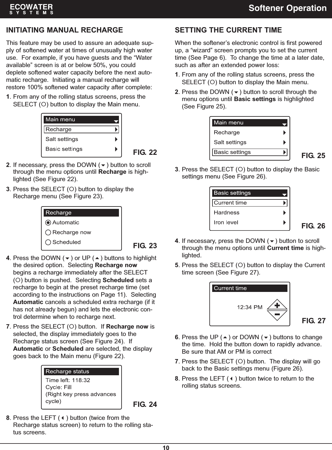 10ECOWATERSYSTEMS Softener OperationINITIATING MANUAL RECHARGEThis feature may be used to assure an adequate sup-ply of softened water at times of unusually high wateruse.  For example, if you have guests and the “Wateravailable” screen is at or below 50%, you coulddeplete softened water capacity before the next auto-matic recharge.  Initiating a manual recharge willrestore 100% softened water capacity after complete:1. From any of the rolling status screens, press theSELECT () button to display the Main menu.FIG. 232. If necessary, press the DOWN () button to scrollthrough the menu options until Recharge is high-lighted (See Figure 22).3. Press the SELECT () button to display theRecharge menu (See Figure 23).FIG. 224. Press the DOWN () or UP () buttons to highlightthe desired option.  Selecting Recharge nowbegins a recharge immediately after the SELECT() button is pushed.  Selecting Scheduled sets arecharge to begin at the preset recharge time (setaccording to the instructions on Page 11).  SelectingAutomatic cancels a scheduled extra recharge (if ithas not already begun) and lets the electronic con-trol determine when to recharge next.7. Press the SELECT () button.  If Recharge now isselected, the display immediately goes to theRecharge status screen (See Figure 24).  IfAutomatic or Scheduled are selected, the displaygoes back to the Main menu (Figure 22).SETTING THE CURRENT TIMEWhen the softener’s electronic control is first poweredup, a “wizard” screen prompts you to set the currenttime (See Page 6).  To change the time at a later date,such as after an extended power loss:1. From any of the rolling status screens, press theSELECT () button to display the Main menu.2. Press the DOWN () button to scroll through themenu options until Basic settings is highlighted(See Figure 25).3. Press the SELECT () button to display the Basicsettings menu (See Figure 26).FIG. 25FIG. 264. If necessary, press the DOWN () button to scrollthrough the menu options until Current time is high-lighted.5. Press the SELECT () button to display the Currenttime screen (See Figure 27).6. Press the UP () or DOWN () buttons to changethe time.  Hold the button down to rapidly advance.Be sure that AM or PM is correct7. Press the SELECT () button.  The display will goback to the Basic settings menu (Figure 26).8. Press the LEFT () button twice to return to therolling status screens.FIG. 27FIG. 248. Press the LEFT () button (twice from theRecharge status screen) to return to the rolling sta-tus screens.