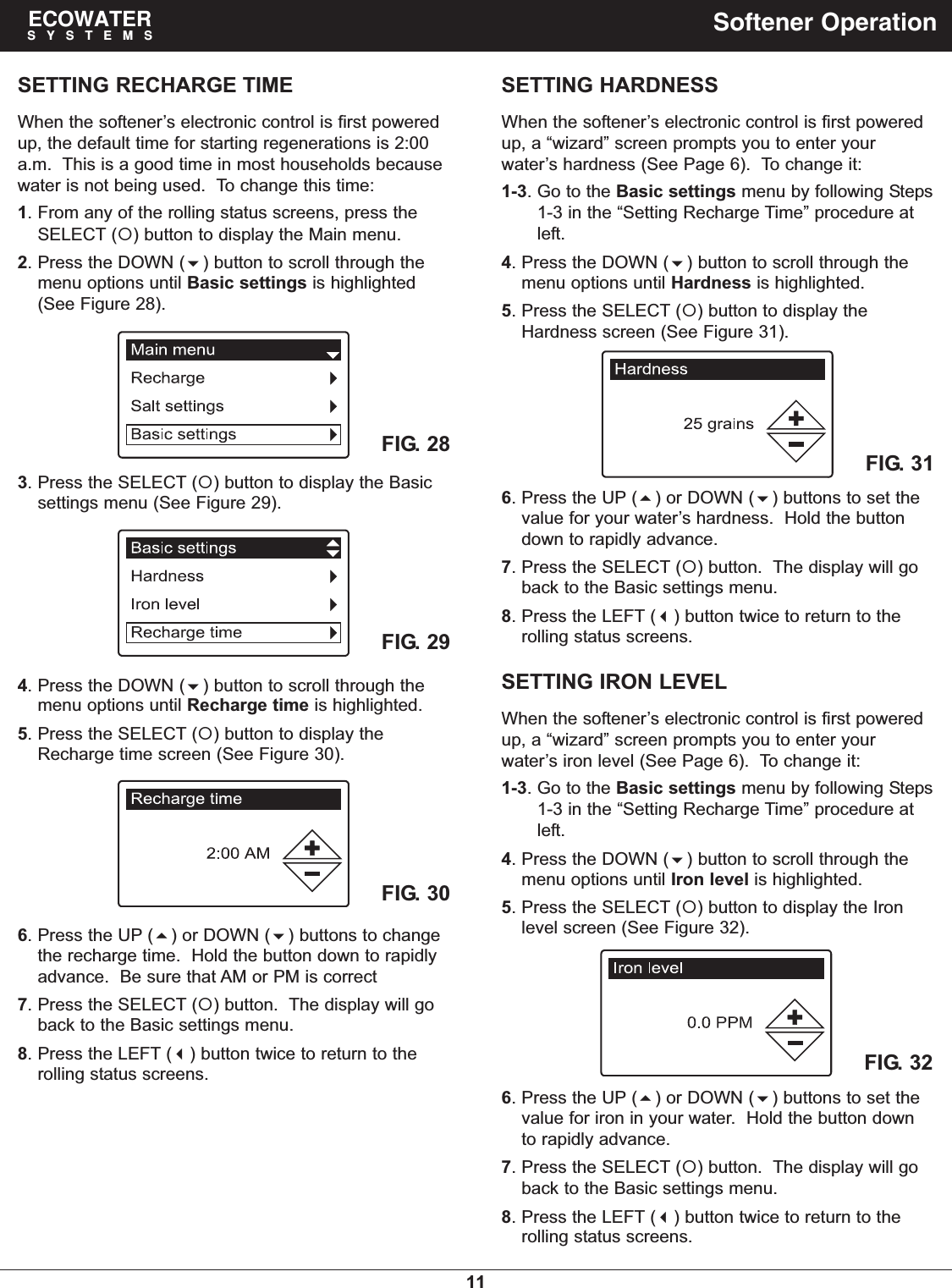 11ECOWATERSYSTEMS Softener OperationSETTING RECHARGE TIMEWhen the softener’s electronic control is first poweredup, the default time for starting regenerations is 2:00a.m.  This is a good time in most households becausewater is not being used.  To change this time:1. From any of the rolling status screens, press theSELECT () button to display the Main menu.2. Press the DOWN () button to scroll through themenu options until Basic settings is highlighted(See Figure 28).FIG. 293. Press the SELECT () button to display the Basicsettings menu (See Figure 29).FIG. 30FIG. 284. Press the DOWN () button to scroll through themenu options until Recharge time is highlighted.5. Press the SELECT () button to display theRecharge time screen (See Figure 30).6. Press the UP () or DOWN () buttons to changethe recharge time.  Hold the button down to rapidlyadvance.  Be sure that AM or PM is correct7. Press the SELECT () button.  The display will goback to the Basic settings menu.8. Press the LEFT () button twice to return to therolling status screens.SETTING IRON LEVELWhen the softener’s electronic control is first poweredup, a “wizard” screen prompts you to enter yourwater’s iron level (See Page 6).  To change it:1-3. Go to the Basic settings menu by following Steps1-3 in the “Setting Recharge Time” procedure atleft.4. Press the DOWN () button to scroll through themenu options until Iron level is highlighted.5. Press the SELECT () button to display the Ironlevel screen (See Figure 32).FIG. 326. Press the UP () or DOWN () buttons to set thevalue for iron in your water.  Hold the button downto rapidly advance.7. Press the SELECT () button.  The display will goback to the Basic settings menu.8. Press the LEFT () button twice to return to therolling status screens.SETTING HARDNESSWhen the softener’s electronic control is first poweredup, a “wizard” screen prompts you to enter yourwater’s hardness (See Page 6).  To change it:1-3. Go to the Basic settings menu by following Steps1-3 in the “Setting Recharge Time” procedure atleft.4. Press the DOWN () button to scroll through themenu options until Hardness is highlighted.5. Press the SELECT () button to display theHardness screen (See Figure 31).FIG. 316. Press the UP () or DOWN () buttons to set thevalue for your water’s hardness.  Hold the buttondown to rapidly advance.7. Press the SELECT () button.  The display will goback to the Basic settings menu.8. Press the LEFT () button twice to return to therolling status screens.