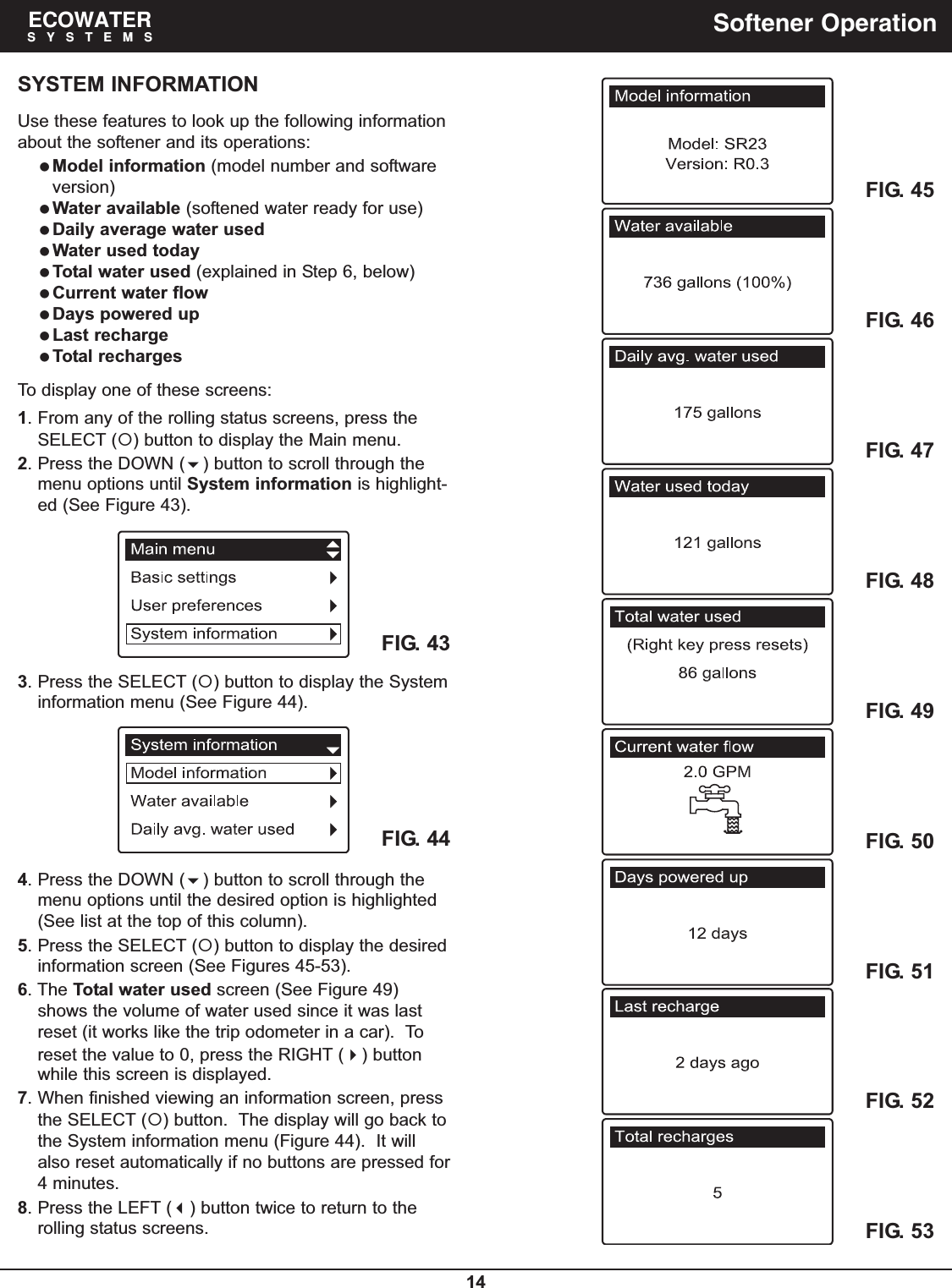 14ECOWATERSYSTEMS Softener OperationSYSTEM INFORMATIONUse these features to look up the following informationabout the softener and its operations:Model information (model number and softwareversion)Water available (softened water ready for use)Daily average water usedWater used todayTotal water used (explained in Step 6, below)Current water flowDays powered upLast rechargeTotal rechargesTo display one of these screens:1. From any of the rolling status screens, press theSELECT () button to display the Main menu.2. Press the DOWN () button to scroll through themenu options until System information is highlight-ed (See Figure 43).FIG. 43FIG. 443. Press the SELECT () button to display the Systeminformation menu (See Figure 44).4. Press the DOWN () button to scroll through themenu options until the desired option is highlighted(See list at the top of this column).5. Press the SELECT () button to display the desiredinformation screen (See Figures 45-53).6. The Total water used screen (See Figure 49)shows the volume of water used since it was lastreset (it works like the trip odometer in a car).  Toreset the value to 0, press the RIGHT () buttonwhile this screen is displayed.7. When finished viewing an information screen, pressthe SELECT () button.  The display will go back tothe System information menu (Figure 44).  It willalso reset automatically if no buttons are pressed for4 minutes.8. Press the LEFT () button twice to return to therolling status screens.FIG. 45FIG. 46FIG. 47FIG. 48FIG. 49FIG. 50FIG. 51FIG. 52FIG. 53