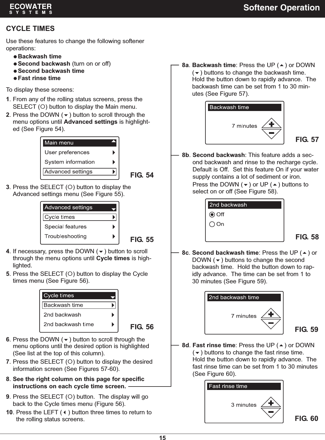 15ECOWATERSYSTEMS Softener OperationCYCLE TIMESUse these features to change the following softeneroperations:Backwash timeSecond backwash (turn on or off)Second backwash timeFast rinse timeTo display these screens:1. From any of the rolling status screens, press theSELECT () button to display the Main menu.2. Press the DOWN () button to scroll through themenu options until Advanced settings is highlight-ed (See Figure 54).FIG. 56FIG. 576. Press the DOWN () button to scroll through themenu options until the desired option is highlighted(See list at the top of this column).7. Press the SELECT () button to display the desiredinformation screen (See Figures 57-60).8. See the right column on this page for specificinstructions on each cycle time screen.9. Press the SELECT () button.  The display will goback to the Cycle times menu (Figure 56).10. Press the LEFT () button three times to return tothe rolling status screens.8a. Backwash time: Press the UP () or DOWN() buttons to change the backwash time.Hold the button down to rapidly advance.  Thebackwash time can be set from 1 to 30 min-utes (See Figure 57).FIG. 554. If necessary, press the DOWN () button to scrollthrough the menu options until Cycle times is high-lighted.5. Press the SELECT () button to display the Cycletimes menu (See Figure 56).FIG. 543. Press the SELECT () button to display theAdvanced settings menu (See Figure 55).FIG. 588b. Second backwash: This feature adds a sec-ond backwash and rinse to the recharge cycle.Default is Off.  Set this feature On if your watersupply contains a lot of sediment or iron.Press the DOWN () or UP () buttons toselect on or off (See Figure 58).FIG. 598c. Second backwash time: Press the UP () orDOWN () buttons to change the secondbackwash time.  Hold the button down to rap-idly advance.  The time can be set from 1 to30 minutes (See Figure 59).FIG. 608d. Fast rinse time: Press the UP () or DOWN() buttons to change the fast rinse time.Hold the button down to rapidly advance.  Thefast rinse time can be set from 1 to 30 minutes(See Figure 60).