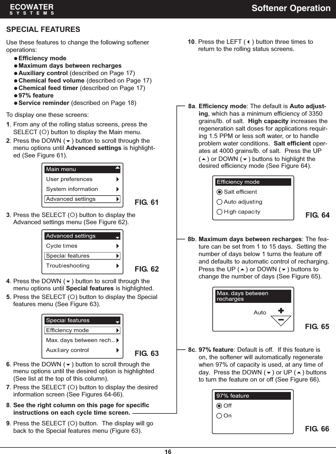 16ECOWATERSYSTEMS Softener OperationSPECIAL FEATURESUse these features to change the following softeneroperations:Efficiency modeMaximum days between rechargesAuxiliary control (described on Page 17)Chemical feed volume (described on Page 17)Chemical feed timer (described on Page 17)97% featureService reminder (described on Page 18)To display one these screens:1. From any of the rolling status screens, press theSELECT () button to display the Main menu.2. Press the DOWN () button to scroll through themenu options until Advanced settings is highlight-ed (See Figure 61).FIG. 624. Press the DOWN () button to scroll through themenu options until Special features is highlighted.5. Press the SELECT () button to display the Specialfeatures menu (See Figure 63).FIG. 613. Press the SELECT () button to display theAdvanced settings menu (See Figure 62).FIG. 636. Press the DOWN () button to scroll through themenu options until the desired option is highlighted(See list at the top of this column).7. Press the SELECT () button to display the desiredinformation screen (See Figures 64-66).8. See the right column on this page for specificinstructions on each cycle time screen.9. Press the SELECT () button.  The display will goback to the Special features menu (Figure 63).FIG. 64FIG. 65FIG. 668a. Efficiency mode: The default is Auto adjust-ing, which has a minimum efficiency of 3350grains/lb. of salt.  High capacity increases theregeneration salt doses for applications requir-ing 1.5 PPM or less soft water, or to handleproblem water conditions.  Salt efficient oper-ates at 4000 grains/lb. of salt.  Press the UP() or DOWN () buttons to highlight thedesired efficiency mode (See Figure 64).8b. Maximum days between recharges: The fea-ture can be set from 1 to 15 days.  Setting thenumber of days below 1 turns the feature offand defaults to automatic control of recharging.Press the UP () or DOWN () buttons tochange the number of days (See Figure 65).8c. 97% feature: Default is off.  If this feature ison, the softener will automatically regeneratewhen 97% of capacity is used, at any time ofday.  Press the DOWN () or UP () buttonsto turn the feature on or off (See Figure 66).10. Press the LEFT () button three times toreturn to the rolling status screens.