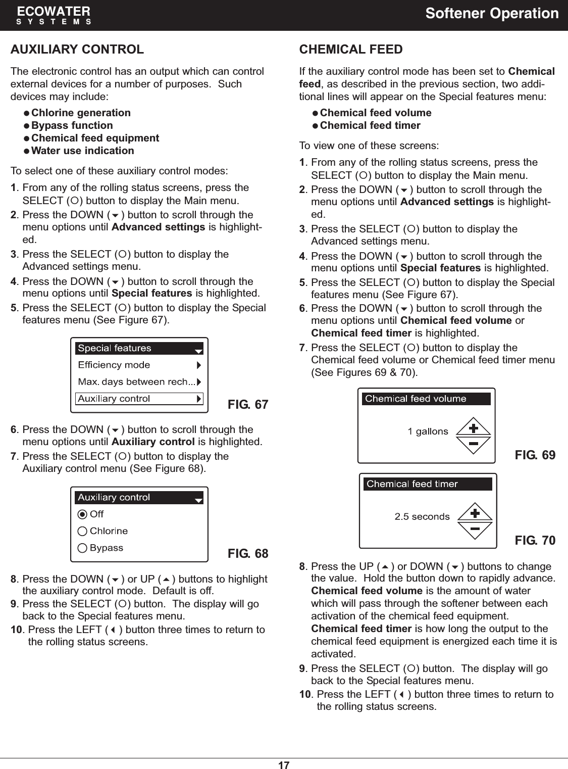 17ECOWATERSYSTEMS Softener OperationFIG. 69FIG. 70FIG. 67AUXILIARY CONTROLThe electronic control has an output which can controlexternal devices for a number of purposes.  Suchdevices may include:Chlorine generationBypass functionChemical feed equipmentWater use indicationTo select one of these auxiliary control modes:1. From any of the rolling status screens, press theSELECT () button to display the Main menu.2. Press the DOWN () button to scroll through themenu options until Advanced settings is highlight-ed.3. Press the SELECT () button to display theAdvanced settings menu.4. Press the DOWN () button to scroll through themenu options until Special features is highlighted.5. Press the SELECT () button to display the Specialfeatures menu (See Figure 67).6. Press the DOWN () button to scroll through themenu options until Auxiliary control is highlighted.7. Press the SELECT () button to display theAuxiliary control menu (See Figure 68).FIG. 688. Press the DOWN () or UP () buttons to highlightthe auxiliary control mode.  Default is off.9. Press the SELECT () button.  The display will goback to the Special features menu.10. Press the LEFT () button three times to return tothe rolling status screens.CHEMICAL FEEDIf the auxiliary control mode has been set to Chemicalfeed, as described in the previous section, two addi-tional lines will appear on the Special features menu:Chemical feed volumeChemical feed timerTo view one of these screens:1. From any of the rolling status screens, press theSELECT () button to display the Main menu.2. Press the DOWN () button to scroll through themenu options until Advanced settings is highlight-ed.3. Press the SELECT () button to display theAdvanced settings menu.4. Press the DOWN () button to scroll through themenu options until Special features is highlighted.5. Press the SELECT () button to display the Specialfeatures menu (See Figure 67).6. Press the DOWN () button to scroll through themenu options until Chemical feed volume orChemical feed timer is highlighted.7. Press the SELECT () button to display theChemical feed volume or Chemical feed timer menu(See Figures 69 &amp; 70).8. Press the UP () or DOWN () buttons to changethe value.  Hold the button down to rapidly advance.Chemical feed volume is the amount of waterwhich will pass through the softener between eachactivation of the chemical feed equipment.Chemical feed timer is how long the output to thechemical feed equipment is energized each time it isactivated.9. Press the SELECT () button.  The display will goback to the Special features menu.10. Press the LEFT () button three times to return tothe rolling status screens.