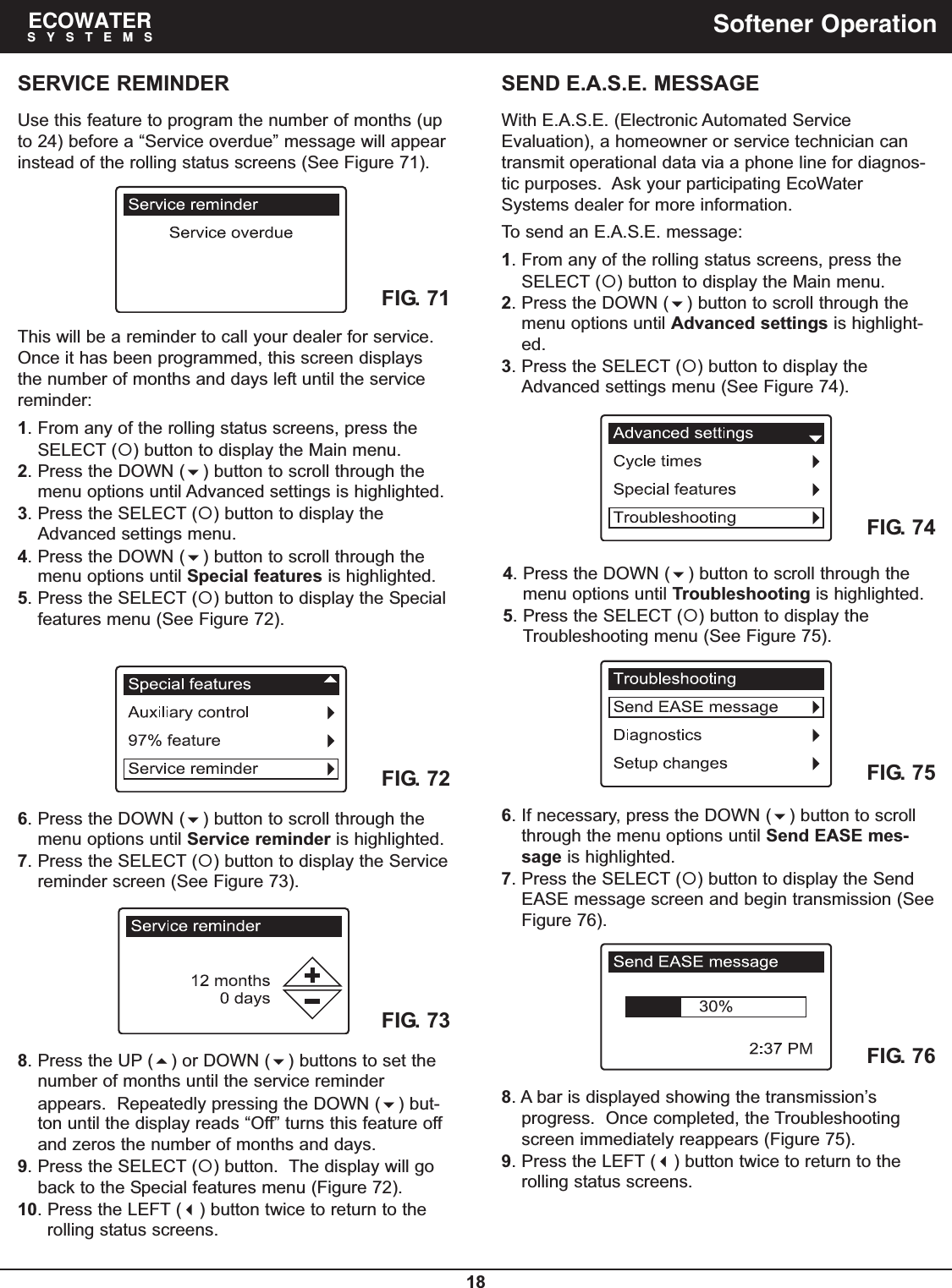 18ECOWATERSYSTEMS Softener OperationFIG. 72FIG. 73SERVICE REMINDERUse this feature to program the number of months (upto 24) before a “Service overdue” message will appearinstead of the rolling status screens (See Figure 71).8. Press the UP () or DOWN () buttons to set thenumber of months until the service reminderappears.  Repeatedly pressing the DOWN () but-ton until the display reads “Off” turns this feature offand zeros the number of months and days.9. Press the SELECT () button.  The display will goback to the Special features menu (Figure 72).10. Press the LEFT () button twice to return to therolling status screens.6. Press the DOWN () button to scroll through themenu options until Service reminder is highlighted.7. Press the SELECT () button to display the Servicereminder screen (See Figure 73).This will be a reminder to call your dealer for service.Once it has been programmed, this screen displaysthe number of months and days left until the servicereminder:1. From any of the rolling status screens, press theSELECT () button to display the Main menu.2. Press the DOWN () button to scroll through themenu options until Advanced settings is highlighted.3. Press the SELECT () button to display theAdvanced settings menu.4. Press the DOWN () button to scroll through themenu options until Special features is highlighted.5. Press the SELECT () button to display the Specialfeatures menu (See Figure 72).FIG. 71SEND E.A.S.E. MESSAGEWith E.A.S.E. (Electronic Automated ServiceEvaluation), a homeowner or service technician cantransmit operational data via a phone line for diagnos-tic purposes.  Ask your participating EcoWaterSystems dealer for more information.To send an E.A.S.E. message:1. From any of the rolling status screens, press theSELECT () button to display the Main menu.2. Press the DOWN () button to scroll through themenu options until Advanced settings is highlight-ed.3. Press the SELECT () button to display theAdvanced settings menu (See Figure 74).FIG. 75FIG. 766. If necessary, press the DOWN () button to scrollthrough the menu options until Send EASE mes-sage is highlighted.7. Press the SELECT () button to display the SendEASE message screen and begin transmission (SeeFigure 76).8. A bar is displayed showing the transmission’sprogress.  Once completed, the Troubleshootingscreen immediately reappears (Figure 75).9. Press the LEFT () button twice to return to therolling status screens.FIG. 744. Press the DOWN () button to scroll through themenu options until Troubleshooting is highlighted.5. Press the SELECT () button to display theTroubleshooting menu (See Figure 75).