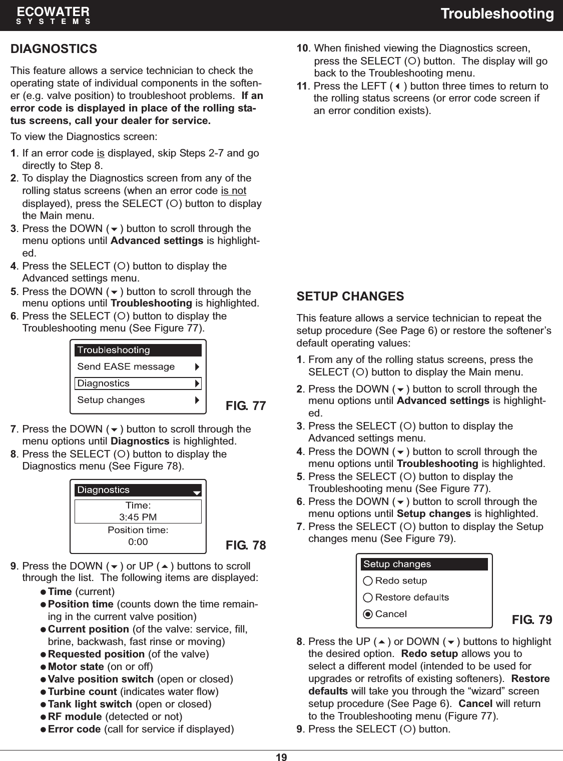 19ECOWATERSYSTEMS TroubleshootingDIAGNOSTICSThis feature allows a service technician to check theoperating state of individual components in the soften-er (e.g. valve position) to troubleshoot problems.  If anerror code is displayed in place of the rolling sta-tus screens, call your dealer for service.To view the Diagnostics screen:1. If an error code is displayed, skip Steps 2-7 and godirectly to Step 8.2. To display the Diagnostics screen from any of therolling status screens (when an error code is notdisplayed), press the SELECT () button to displaythe Main menu.3. Press the DOWN () button to scroll through themenu options until Advanced settings is highlight-ed.4. Press the SELECT () button to display theAdvanced settings menu.5. Press the DOWN () button to scroll through themenu options until Troubleshooting is highlighted.6. Press the SELECT () button to display theTroubleshooting menu (See Figure 77).SETUP CHANGESThis feature allows a service technician to repeat thesetup procedure (See Page 6) or restore the softener’sdefault operating values:1. From any of the rolling status screens, press theSELECT () button to display the Main menu.2. Press the DOWN () button to scroll through themenu options until Advanced settings is highlight-ed.3. Press the SELECT () button to display theAdvanced settings menu.4. Press the DOWN () button to scroll through themenu options until Troubleshooting is highlighted.5. Press the SELECT () button to display theTroubleshooting menu (See Figure 77).6. Press the DOWN () button to scroll through themenu options until Setup changes is highlighted.7. Press the SELECT () button to display the Setupchanges menu (See Figure 79).FIG. 777. Press the DOWN () button to scroll through themenu options until Diagnostics is highlighted.8. Press the SELECT () button to display theDiagnostics menu (See Figure 78).FIG. 789. Press the DOWN () or UP () buttons to scrollthrough the list.  The following items are displayed:Time (current)Position time (counts down the time remain-ing in the current valve position)Current position (of the valve: service, fill,brine, backwash, fast rinse or moving)Requested position (of the valve)Motor state (on or off)Valve position switch (open or closed)Turbine count (indicates water flow)Tank light switch (open or closed)RF module (detected or not)Error code (call for service if displayed)10. When finished viewing the Diagnostics screen,press the SELECT () button.  The display will goback to the Troubleshooting menu.11. Press the LEFT () button three times to return tothe rolling status screens (or error code screen ifan error condition exists).FIG. 798. Press the UP () or DOWN () buttons to highlightthe desired option.  Redo setup allows you toselect a different model (intended to be used forupgrades or retrofits of existing softeners).  Restoredefaults will take you through the “wizard” screensetup procedure (See Page 6).  Cancel will returnto the Troubleshooting menu (Figure 77).9. Press the SELECT () button.