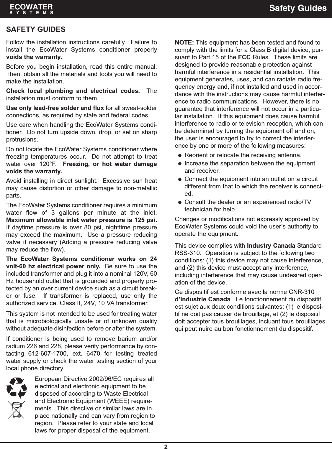 2SAFETY GUIDESFollow the installation instructions carefully.  Failure toinstall the EcoWater Systems conditioner properlyvoids the warranty.Before you begin installation, read this entire manual.Then, obtain all the materials and tools you will need tomake the installation.Check local plumbing and electrical codes. Theinstallation must conform to them.Use only lead-free solder and flux for all sweat-solderconnections, as required by state and federal codes.Use care when handling the EcoWater Systems condi-tioner.  Do not turn upside down, drop, or set on sharpprotrusions.Do not locate the EcoWater Systems conditioner wherefreezing temperatures occur.  Do not attempt to treatwater over 120°F.  Freezing, or hot water damagevoids the warranty.Avoid installing in direct sunlight.  Excessive sun heatmay cause distortion or other damage to non-metallicparts.The EcoWater Systems conditioner requires a minimumwater flow of 3 gallons per minute at the inlet.Maximum allowable inlet water pressure is 125 psi.If daytime pressure is over 80 psi, nighttime pressuremay exceed the maximum.  Use a pressure reducingvalve if necessary (Adding a pressure reducing valvemay reduce the flow).The EcoWater Systems conditioner works on 24volt-60 hz electrical power only. Be sure to use theincluded transformer and plug it into a nominal 120V, 60Hz household outlet that is grounded and properly pro-tected by an over current device such as a circuit break-er or fuse.  If transformer is replaced, use only theauthorized service, Class II, 24V, 10 VA transformer.This system is not intended to be used for treating waterthat is microbiologically unsafe or of unknown qualitywithout adequate disinfection before or after the system.If conditioner is being used to remove barium and/orradium 226 and 228, please verify performance by con-tacting 612-607-1700, ext. 6470 for testing treatedwater supply or check the water testing section of yourlocal phone directory.European Directive 2002/96/EC requires allelectrical and electronic equipment to bedisposed of according to Waste Electricaland Electronic Equipment (WEEE) require-ments.  This directive or similar laws are inplace nationally and can vary from region toregion.  Please refer to your state and locallaws for proper disposal of the equipment.ECOWATERSYSTEMS Safety GuidesNOTE: This equipment has been tested and found tocomply with the limits for a Class B digital device, pur-suant to Part 15 of the FCC Rules.  These limits aredesigned to provide reasonable protection againstharmful interference in a residential installation.  Thisequipment generates, uses, and can radiate radio fre-quency energy and, if not installed and used in accor-dance with the instructions may cause harmful interfer-ence to radio communications.  However, there is noguarantee that interference will not occur in a particu-lar installation.  If this equipment does cause harmfulinterference to radio or television reception, which canbe determined by turning the equipment off and on,the user is encouraged to try to correct the interfer-ence by one or more of the following measures:Reorient or relocate the receiving antenna.Increase the separation between the equipmentand receiver.Connect the equipment into an outlet on a circuitdifferent from that to which the receiver is connect-ed.Consult the dealer or an experienced radio/TVtechnician for help.Changes or modifications not expressly approved byEcoWater Systems could void the user’s authority tooperate the equipment.This device complies with Industry Canada StandardRSS-310.  Operation is subject to the following twoconditions: (1) this device may not cause interference,and (2) this device must accept any interference,including interference that may cause undesired oper-ation of the device.Ce dispositif est conforme avec la norme CNR-310d’Industrie Canada.  Le fonctionnement du dispositifest sujet aux deux conditions suivantes: (1) le disposi-tif ne doit pas causer de brouillage, et (2) le dispositifdoit accepter tous brouillages, incluant tous brouillagesqui peut nuire au bon fonctionnement du dispositif.