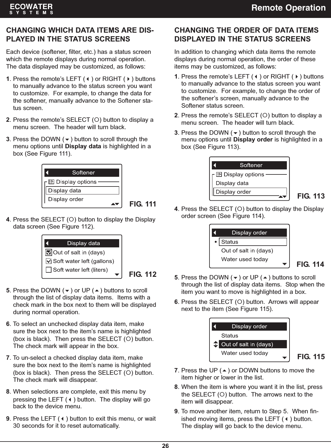 26ECOWATERSYSTEMS Remote OperationCHANGING WHICH DATA ITEMS ARE DIS-PLAYED IN THE STATUS SCREENSEach device (softener, filter, etc.) has a status screenwhich the remote displays during normal operation.The data displayed may be customized, as follows:1. Press the remote’s LEFT () or RIGHT () buttonsto manually advance to the status screen you wantto customize.  For example, to change the data forthe softener, manually advance to the Softener sta-tus screen.2. Press the remote’s SELECT () button to display amenu screen.  The header will turn black.3. Press the DOWN () button to scroll through themenu options until Display data is highlighted in abox (See Figure 111).4. Press the SELECT () button to display the Displaydata screen (See Figure 112).5. Press the DOWN () or UP () buttons to scrollthrough the list of display data items.  Items with acheck mark in the box next to them will be displayedduring normal operation.6. To select an unchecked display data item, makesure the box next to the item’s name is highlighted(box is black).  Then press the SELECT () button.The check mark will appear in the box.7. To un-select a checked display data item, makesure the box next to the item’s name is highlighted(box is black).  Then press the SELECT () button.The check mark will disappear.8. When selections are complete, exit this menu bypressing the LEFT () button.  The display will goback to the device menu.9. Press the LEFT () button to exit this menu, or wait30 seconds for it to reset automatically.CHANGING THE ORDER OF DATA ITEMSDISPLAYED IN THE STATUS SCREENSIn addition to changing which data items the remotedisplays during normal operation, the order of theseitems may be customized, as follows:1. Press the remote’s LEFT () or RIGHT () buttonsto manually advance to the status screen you wantto customize.  For example, to change the order ofthe softener’s screen, manually advance to theSoftener status screen.2. Press the remote’s SELECT () button to display amenu screen.  The header will turn black.3. Press the DOWN () button to scroll through themenu options until Display order is highlighted in abox (See Figure 113).FIG. 111FIG. 112FIG. 1134. Press the SELECT () button to display the Displayorder screen (See Figure 114).FIG. 114FIG. 1155. Press the DOWN () or UP () buttons to scrollthrough the list of display data items.  Stop when theitem you want to move is highlighted in a box.6. Press the SELECT () button.  Arrows will appearnext to the item (See Figure 115).7. Press the UP () or DOWN buttons to move theitem higher or lower in the list.8. When the item is where you want it in the list, pressthe SELECT () button.  The arrows next to theitem will disappear.9. To move another item, return to Step 5.  When fin-ished moving items, press the LEFT () button.The display will go back to the device menu.