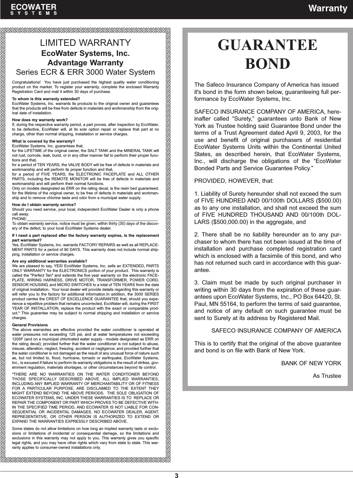 3ECOWATERSYSTEMS WarrantyLIMITED WARRANTYEcoWater Systems, Inc.Advantage WarrantySeries ECR &amp; ERR 3000 Water SystemCongratulations!  You have just purchased the highest quality water conditioningproduct on the market. To register your warranty, complete the enclosed WarrantyRegistration Card and mail it within 30 days of purchase.To whom is this warranty extended?EcoWater Systems, Inc. warrants its products to the original owner and guaranteesthat the products will be free from defects in materials and workmanship from the orig-inal date of installation.How does my warranty work?If, during the respective warranty period, a part proves, after inspection by EcoWater,to be defective, EcoWater will, at its sole option repair or replace that part at nocharge, other than normal shipping, installation or service charges.What is covered by the warranty?EcoWater Systems, Inc. guarantees that,for the LIFETIME of the original owner, the SALT TANK and the MINERAL TANK willnot rust, corrode, leak, burst, or in any other manner fail to perform their proper func-tions and that,for a period of TEN YEARS, the VALVE BODY will be free of defects in materials andworkmanship and will perform its proper function and that,for a period of FIVE YEARS, the ELECTRONIC FACEPLATE and ALL OTHERPARTS, including the REMOTE MONITOR will be free of defects in materials andworkmanship and will perform their normal functions.Only on models designated as ERR on the rating decal, is the resin bed guaranteed,for the lifetime of the original owner, to be free of defects in materials and workman-ship and to remove chlorine taste and odor from a municipal water supply.How do I obtain warranty service?Should you need service, your local, independent EcoWater Dealer is only a phonecall away.PHONE:____________________________________________________________To obtain warranty service, notice must be given, within thirty (30) days of the discov-ery of the defect, to your local EcoWater Systems dealer.If I need a part replaced after the factory warranty expires, is the replacementpart warranted?Yes, EcoWater Systems, Inc. warrants FACTORY REPAIRS as well as all REPLACE-MENT PARTS for a period of 90 DAYS. This warranty does not include normal ship-ping, installation or service charges.Are any additional warranties available?We are pleased to say, YES! EcoWater Systems, Inc. sells an EXTENDED, PARTSONLY WARRANTY for the ELECTRONICS portion of your product.  This warranty iscalled the &quot;Perfect Ten&quot; and extends the five year warranty on the electronic FACE-PLATE, WIRING HARNESS, DRIVE MOTOR, TRANSFORMER, POWER CORD,SENSOR HOUSING, and MICRO SWITCHES to a total of TEN YEARS from the dateof original installation.  Your local dealer will provide details regarding this warranty orwill refer you to the factory for additional information.In addition, the 3000 SERIESproduct carries the CREST OF EXCELLENCE GUARANTEE that, should you expe-rience a repetitive problem that remains uncorrected, EcoWater will, during the FIRSTYEAR OF INSTALLATION, replace the product with the exact or comparable prod-uct.* This guarantee may be subject to normal shipping and installation or servicecharges.General ProvisionsThe above warranties are effective provided the water conditioner is operated atwater pressures not exceeding 125 psi, and at water temperatures not exceeding1205F (and on a municipal chlorinated water supply - models designated as ERR onthe rating decal); provided further that the water conditioner is not subject to abuse,misuse, alteration, neglect, freezing, accident or negligence; and provided further thatthe water conditioner is not damaged as the result of any unusual force of nature suchas, but not limited to, flood, hurricane, tornado or earthquake. EcoWater Systems,Inc., is excused if failure to perform its warranty obligations is the result of strikes, gov-ernment regulation, materials shortages, or other circumstances beyond its control.*THERE ARE NO WARRANTIES ON THE WATER CONDITIONER BEYONDTHOSE SPECIFICALLY DESCRIBED ABOVE. ALL IMPLIED WARRANTIES,INCLUDING ANY IMPLIED WARRANTY OF MERCHANTABILITY OR OF FITNESSFOR A PARTICULAR PURPOSE, ARE DISCLAIMED TO THE EXTENT THEYMIGHT EXTEND BEYOND THE ABOVE PERIODS.  THE SOLE OBLIGATION OFECOWATER SYSTEMS, INC. UNDER THESE WARRANTIES IS TO  REPLACE ORREPAIR THE COMPONENT OR PART WHICH PROVES TO BE DEFECTIVE WITH-IN THE SPECIFIED TIME PERIOD, AND ECOWATER IS NOT LIABLE FOR CON-SEQUENTIAL OR INCIDENTAL DAMAGES. NO ECOWATER DEALER, AGENT,REPRESENTATIVE, OR OTHER PERSON IS AUTHORIZED TO EXTEND OREXPAND THE WARRANTIES EXPRESSLY DESCRIBED ABOVE.Some states do not allow limitations on how long an implied warranty lasts or exclu-sions or limitations of incidental or consequential damage, so the limitations andexclusions in this warranty may not apply to you. This warranty gives you specificlegal rights, and you may have other rights which vary from state to state. This war-ranty applies to consumer-owned installations only.GUARANTEEBONDThe Safeco Insurance Company of America has issuedit&apos;s bond in the form shown below, guaranteeing full per-formance by EcoWater Systems, Inc.SAFECO INSURANCE COMPANY OF AMERICA, here-inafter called “Surety,” guarantees unto Bank of NewYork as Trustee holding said Guarantee Bond under theterms of a Trust Agreement dated April 9, 2003, for theuse and benefit of original purchasers of residentialEcoWater Systems Units within the Continental UnitedStates, as described herein, that EcoWater Systems,Inc., will discharge the obligations of the “EcoWaterBonded Parts and Service Guarantee Policy.”PROVIDED, HOWEVER, that:1. Liability of Surety hereunder shall not exceed the sumof FIVE HUNDRED AND 00/100th DOLLARS ($500.00)as to any one installation, and shall not exceed the sumof FIVE HUNDRED THOUSAND AND 00/100th DOL-LARS ($500,000.00) in the aggregate, and2. There shall be no liability hereunder as to any pur-chaser to whom there has not been issued at the time ofinstallation and purchase completed registration cardwhich is enclosed with a facsimile of this bond, and whohas not returned such card in accordance with this guar-antee.3. Claim must be made by such original purchaser inwriting within 30 days from the expiration of these guar-antees upon EcoWater Systems, Inc., PO Box 64420, St.Paul, MN 55164, to perform the terms of said guarantee,and notice of any default on such guarantee must besent to Surety at its address by Registered Mail.SAFECO INSURANCE COMPANY OF AMERICAThis is to certify that the original of the above guaranteeand bond is on file with Bank of New York.BANK OF NEW YORKAs Trustee