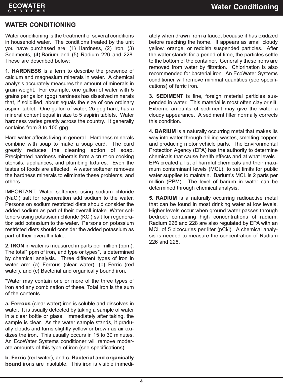 4ECOWATERSYSTEMS Water ConditioningWATER CONDITIONINGWater conditioning is the treatment of several conditionsin household water.  The conditions treated by the unityou have purchased are: (1) Hardness, (2) Iron, (3)Sediments, (4) Barium and (5) Radium 226 and 228.These are described below:1. HARDNESS is a term to describe the presence ofcalcium and magnesium minerals in water.  A chemicalanalysis accurately measures the amount of minerals ingrain weight.  For example, one gallon of water with 5grains per gallon (gpg) hardness has dissolved mineralsthat, if solidified, about equals the size of one ordinaryaspirin tablet.  One gallon of water, 25 gpg hard, has amineral content equal in size to 5 aspirin tablets.  Waterhardness varies greatly across the country.  It generallycontains from 3 to 100 gpg.Hard water affects living in general.  Hardness mineralscombine with soap to make a soap curd.  The curdgreatly reduces the cleaning action of soap.Precipitated hardness minerals form a crust on cookingutensils, appliances, and plumbing fixtures.  Even thetastes of foods are affected.  A water softener removesthe hardness minerals to eliminate these problems, andothers.IMPORTANT: Water softeners using sodium chloride(NaCl) salt for regeneration add sodium to the water.Persons on sodium restricted diets should consider theadded sodium as part of their overall intake. Water sof-teners using potassium chloride (KCl) salt for regenera-tion add potassium to the water.  Persons on potassiumrestricted diets should consider the added potassium aspart of their overall intake.2. IRON in water is measured in parts per million (ppm).The total* ppm of iron, and type or types*, is determinedby chemical analysis.  Three different types of iron inwater are: (a) Ferrous (clear water), (b) Ferric (redwater), and (c) Bacterial and organically bound iron.*Water may contain one or more of the three types ofiron and any combination of these. Total iron is the sumof the contents.a. Ferrous (clear water) iron is soluble and dissolves inwater.  It is usually detected by taking a sample of waterin a clear bottle or glass.  Immediately after taking, thesample is clear.  As the water sample stands, it gradu-ally clouds and turns slightly yellow or brown as air oxi-dizes the iron.  This usually occurs in 15 to 30 minutes.An EcoWater Systems conditioner will remove moder-ate amounts of this type of iron (see specifications).b. Ferric (red water), and c. Bacterial and organicallybound irons are insoluble.  This iron is visible immedi-ately when drawn from a faucet because it has oxidizedbefore reaching the home.  It appears as small cloudyyellow, orange, or reddish suspended particles.  Afterthe water stands for a period of time, the particles settleto the bottom of the container.  Generally these irons areremoved from water by filtration.  Chlorination is alsorecommended for bacterial iron.  An EcoWater Systemsconditioner will remove minimal quantities (see specifi-cations) of ferric iron.3. SEDIMENT is fine, foreign material particles sus-pended in water.  This material is most often clay or silt.Extreme amounts of sediment may give the water acloudy appearance.  A sediment filter normally correctsthis condition.4. BARIUM is a naturally occurring metal that makes itsway into water through drilling wastes, smelting copper,and producing motor vehicle parts.  The EnvironmentalProtection Agency (EPA) has the authority to determinechemicals that cause health effects and at what levels .EPA created a list of harmful chemicals and their maxi-mum contaminant levels (MCL), to set limits for publicwater supplies to maintain.  Barium’s MCL is 2 parts permillion (PPM).  The level of barium in water can bedetermined through chemical analysis.5. RADIUM is a naturally occurring radioactive metalthat can be found in most drinking water at low levels.Higher levels occur when ground water passes throughbedrock containing high concentrations of radium.Radium 226 and 228 are also regulated by EPA with anMCL of 5 picocuries per liter (pCi/l).  A chemical analy-sis is needed to measure the concentration of Radium226 and 228.