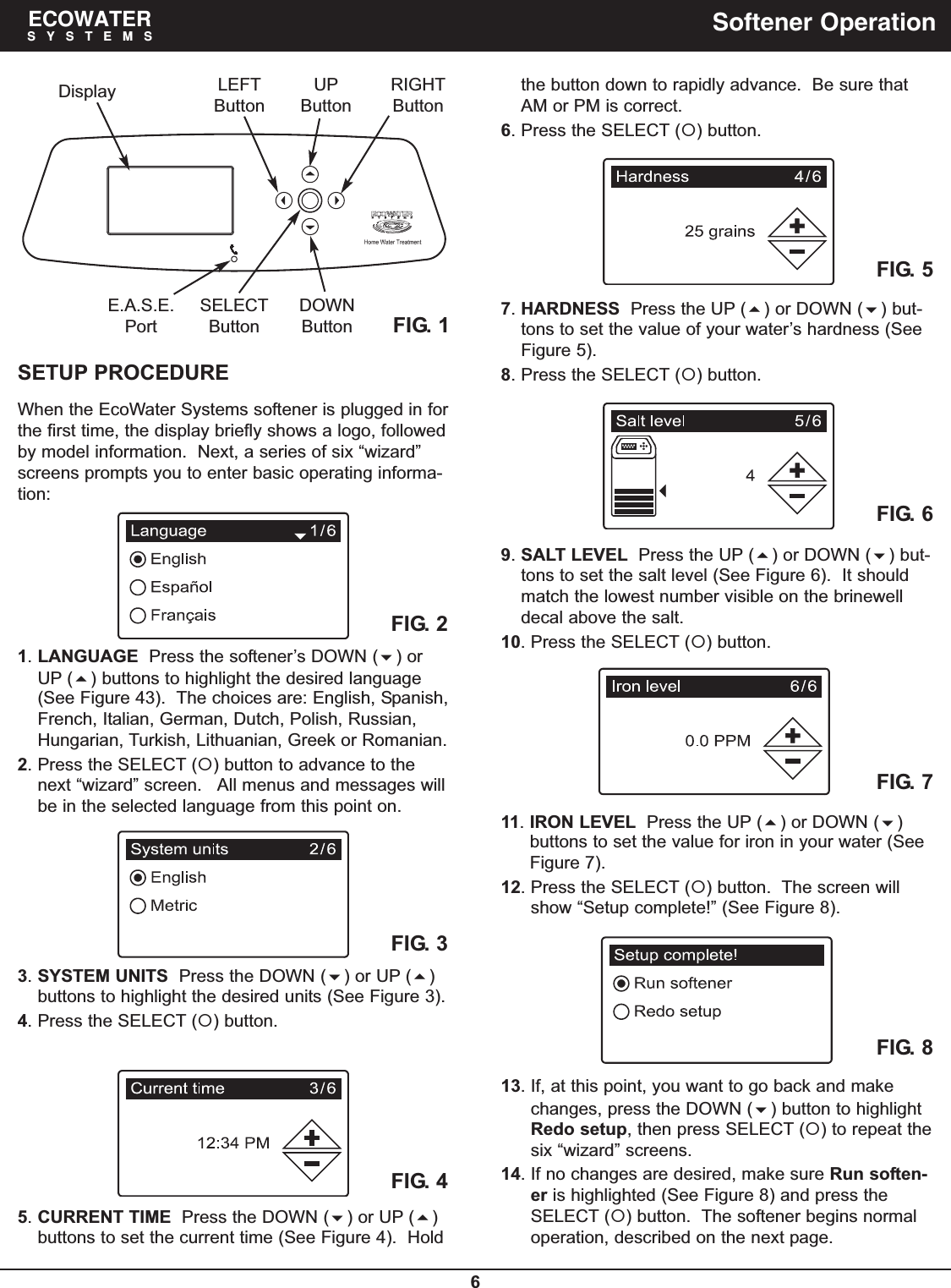 6ECOWATERSYSTEMS Softener OperationSETUP PROCEDUREWhen the EcoWater Systems softener is plugged in forthe first time, the display briefly shows a logo, followedby model information.  Next, a series of six “wizard”screens prompts you to enter basic operating informa-tion:FIG. 21. LANGUAGE Press the softener’s DOWN () orUP () buttons to highlight the desired language(See Figure 43). The choices are: English, Spanish,French, Italian, German, Dutch, Polish, Russian,Hungarian, Turkish, Lithuanian, Greek or Romanian.2. Press the SELECT () button to advance to thenext “wizard” screen.   All menus and messages willbe in the selected language from this point on.FIG. 33. SYSTEM UNITS Press the DOWN () or UP ()buttons to highlight the desired units (See Figure 3).4. Press the SELECT () button.FIG. 4FIG. 5FIG. 6FIG. 7FIG. 8the button down to rapidly advance.  Be sure thatAM or PM is correct.6. Press the SELECT () button.7. HARDNESS Press the UP () or DOWN () but-tons to set the value of your water’s hardness (SeeFigure 5).8. Press the SELECT () button.9. SALT LEVEL Press the UP () or DOWN () but-tons to set the salt level (See Figure 6).  It shouldmatch the lowest number visible on the brinewelldecal above the salt.10. Press the SELECT () button.11. IRON LEVEL Press the UP () or DOWN ()buttons to set the value for iron in your water (SeeFigure 7).12. Press the SELECT () button.  The screen willshow “Setup complete!” (See Figure 8).13. If, at this point, you want to go back and makechanges, press the DOWN () button to highlightRedo setup, then press SELECT () to repeat thesix “wizard” screens.14. If no changes are desired, make sure Run soften-er is highlighted (See Figure 8) and press theSELECT () button.  The softener begins normaloperation, described on the next page.FIG. 1Display LEFTButtonRIGHTButtonUPButtonDOWNButtonE.A.S.E.PortSELECTButton5. CURRENT TIME Press the DOWN () or UP ()buttons to set the current time (See Figure 4).  Hold