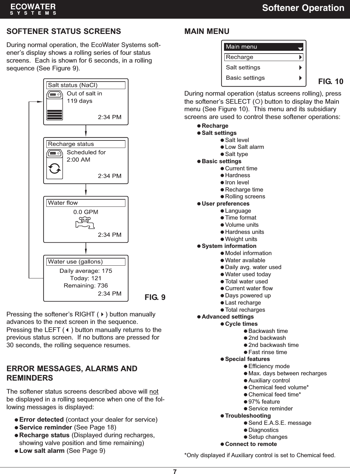 7ECOWATERSYSTEMS Softener OperationSOFTENER STATUS SCREENSDuring normal operation, the EcoWater Systems soft-ener’s display shows a rolling series of four statusscreens.  Each is shown for 6 seconds, in a rollingsequence (See Figure 9).Pressing the softener’s RIGHT () button manuallyadvances to the next screen in the sequence.Pressing the LEFT () button manually returns to theprevious status screen.  If no buttons are pressed for30 seconds, the rolling sequence resumes.During normal operation (status screens rolling), pressthe softener’s SELECT () button to display the Mainmenu (See Figure 10).  This menu and its subsidiaryscreens are used to control these softener operations:RechargeSalt settingsSalt levelLow Salt alarmSalt typeBasic settingsCurrent timeHardnessIron levelRecharge timeRolling screensUser preferencesLanguageTime formatVolume unitsHardness unitsWeight unitsSystem informationModel informationWater availableDaily avg. water usedWater used todayTotal water usedCurrent water flowDays powered upLast rechargeTotal rechargesAdvanced settingsCycle timesBackwash time2nd backwash2nd backwash timeFast rinse timeSpecial featuresEfficiency modeMax. days between rechargesAuxiliary controlChemical feed volume*Chemical feed time*97% featureService reminderTroubleshootingSend E.A.S.E. messageDiagnosticsSetup changesConnect to remote*Only displayed if Auxiliary control is set to Chemical feed.FIG. 9FIG. 10MAIN MENUERROR MESSAGES, ALARMS ANDREMINDERSThe softener status screens described above will notbe displayed in a rolling sequence when one of the fol-lowing messages is displayed:Error detected (contact your dealer for service)Service reminder (See Page 18)Recharge status (Displayed during recharges,showing valve position and time remaining)Low salt alarm (See Page 9)