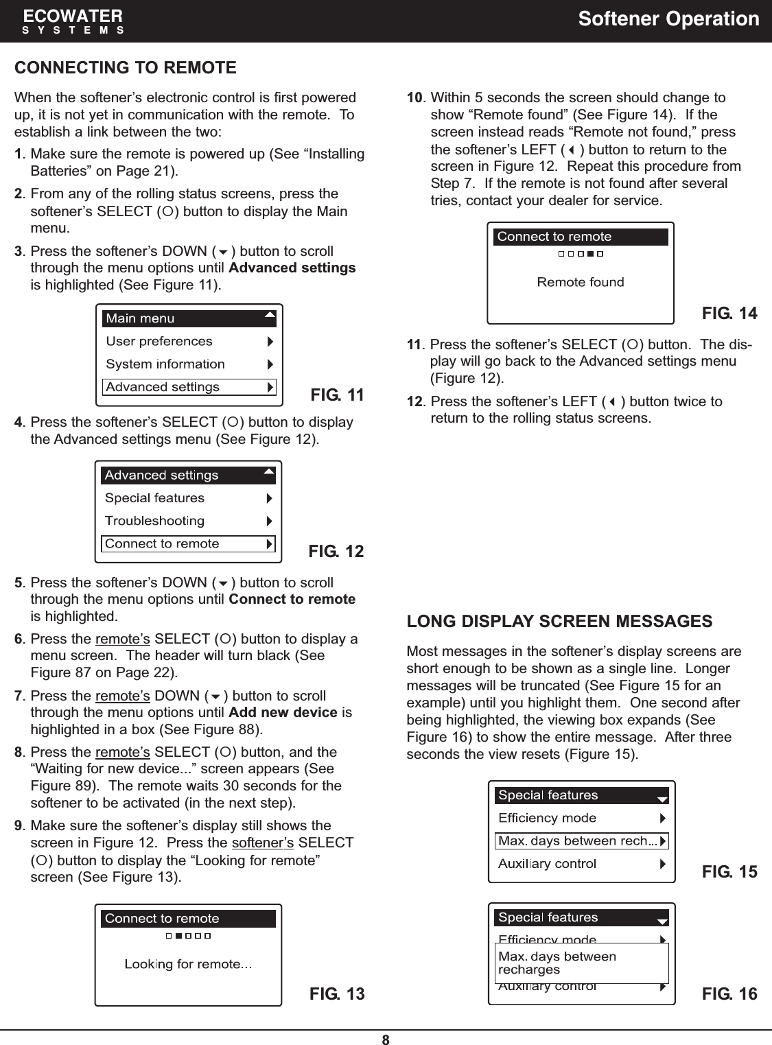 8ECOWATERSYSTEMS Softener OperationCONNECTING TO REMOTEWhen the softener’s electronic control is first poweredup, it is not yet in communication with the remote.  Toestablish a link between the two:1. Make sure the remote is powered up (See “InstallingBatteries” on Page 21).2. From any of the rolling status screens, press thesoftener’s SELECT () button to display the Mainmenu.3. Press the softener’s DOWN () button to scrollthrough the menu options until Advanced settingsis highlighted (See Figure 11).4. Press the softener’s SELECT () button to displaythe Advanced settings menu (See Figure 12).FIG. 11FIG. 125. Press the softener’s DOWN () button to scrollthrough the menu options until Connect to remoteis highlighted.6. Press the remote’s SELECT () button to display amenu screen.  The header will turn black (SeeFigure 87 on Page 22).7. Press the remote’sDOWN () button to scrollthrough the menu options until Add new device ishighlighted in a box (See Figure 88).8. Press the remote’s SELECT () button, and the“Waiting for new device...” screen appears (SeeFigure 89).  The remote waits 30 seconds for thesoftener to be activated (in the next step).9. Make sure the softener’s display still shows thescreen in Figure 12.  Press the softener’s SELECT() button to display the “Looking for remote”screen (See Figure 13).FIG. 1310. Within 5 seconds the screen should change toshow “Remote found” (See Figure 14).  If thescreen instead reads “Remote not found,” pressthe softener’s LEFT () button to return to thescreen in Figure 12.  Repeat this procedure fromStep 7.  If the remote is not found after severaltries, contact your dealer for service.FIG. 1411. Press the softener’s SELECT () button.  The dis-play will go back to the Advanced settings menu(Figure 12).12. Press the softener’s LEFT () button twice toreturn to the rolling status screens.FIG. 15FIG. 16LONG DISPLAY SCREEN MESSAGESMost messages in the softener’s display screens areshort enough to be shown as a single line.  Longermessages will be truncated (See Figure 15 for anexample) until you highlight them.  One second afterbeing highlighted, the viewing box expands (SeeFigure 16) to show the entire message.  After threeseconds the view resets (Figure 15).