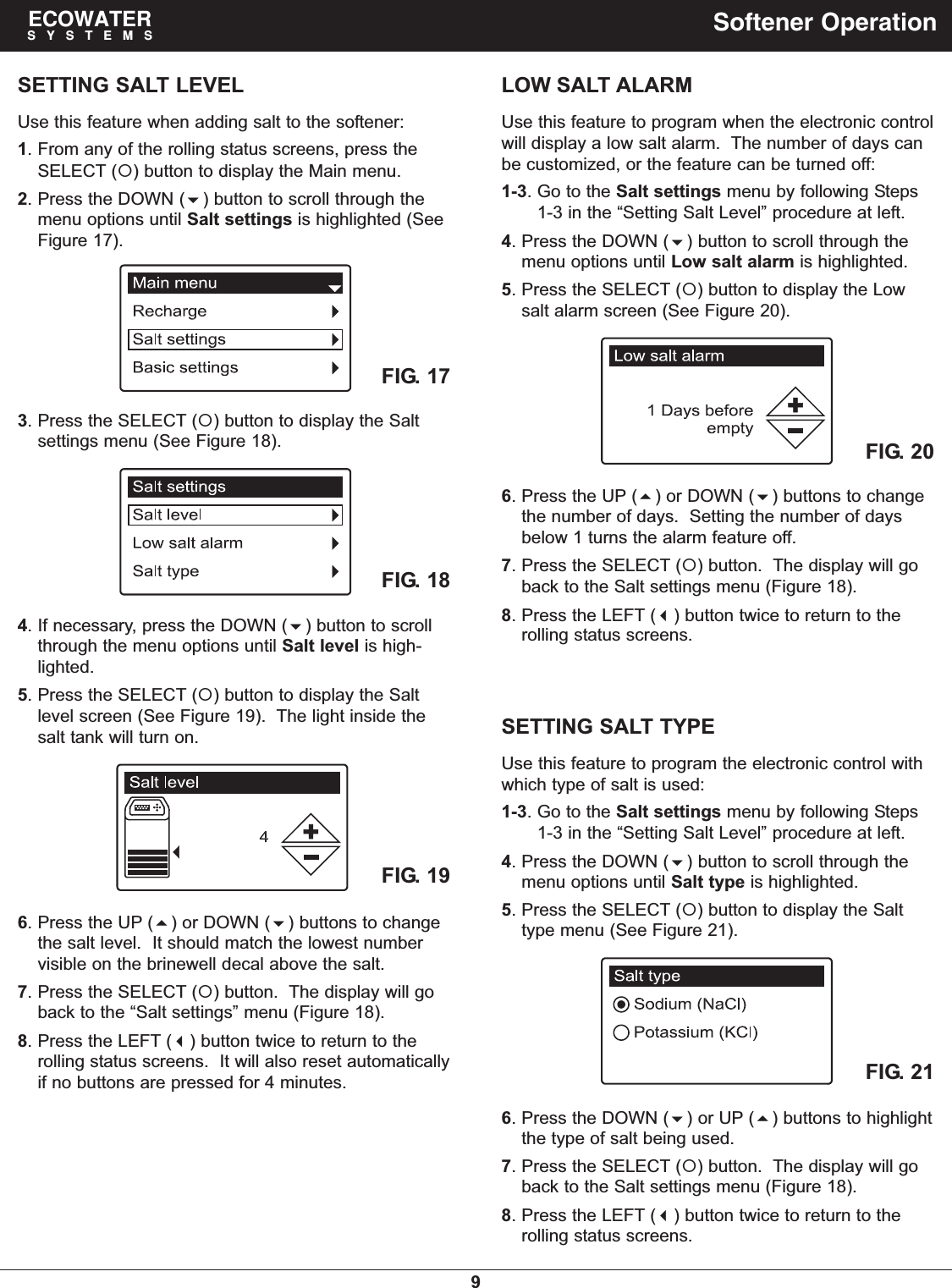 9ECOWATERSYSTEMS Softener OperationSETTING SALT LEVELUse this feature when adding salt to the softener:1. From any of the rolling status screens, press theSELECT () button to display the Main menu.2. Press the DOWN () button to scroll through themenu options until Salt settings is highlighted (SeeFigure 17).3. Press the SELECT () button to display the Saltsettings menu (See Figure 18).4. If necessary, press the DOWN () button to scrollthrough the menu options until Salt level is high-lighted.5. Press the SELECT () button to display the Saltlevel screen (See Figure 19).  The light inside thesalt tank will turn on.FIG. 17FIG. 186. Press the UP () or DOWN () buttons to changethe salt level.  It should match the lowest numbervisible on the brinewell decal above the salt.7. Press the SELECT () button.  The display will goback to the “Salt settings” menu (Figure 18).8. Press the LEFT () button twice to return to therolling status screens.  It will also reset automaticallyif no buttons are pressed for 4 minutes.FIG. 196. Press the UP () or DOWN () buttons to changethe number of days.  Setting the number of daysbelow 1 turns the alarm feature off.7. Press the SELECT () button.  The display will goback to the Salt settings menu (Figure 18).8. Press the LEFT () button twice to return to therolling status screens.LOW SALT ALARMUse this feature to program when the electronic controlwill display a low salt alarm.  The number of days canbe customized, or the feature can be turned off:1-3. Go to the Salt settings menu by following Steps1-3 in the “Setting Salt Level” procedure at left.4. Press the DOWN () button to scroll through themenu options until Low salt alarm is highlighted.5. Press the SELECT () button to display the Lowsalt alarm screen (See Figure 20).FIG. 20FIG. 21SETTING SALT TYPEUse this feature to program the electronic control withwhich type of salt is used:1-3. Go to the Salt settings menu by following Steps1-3 in the “Setting Salt Level” procedure at left.4. Press the DOWN () button to scroll through themenu options until Salt type is highlighted.5. Press the SELECT () button to display the Salttype menu (See Figure 21).6. Press the DOWN () or UP () buttons to highlightthe type of salt being used.7. Press the SELECT () button.  The display will goback to the Salt settings menu (Figure 18).8. Press the LEFT () button twice to return to therolling status screens.
