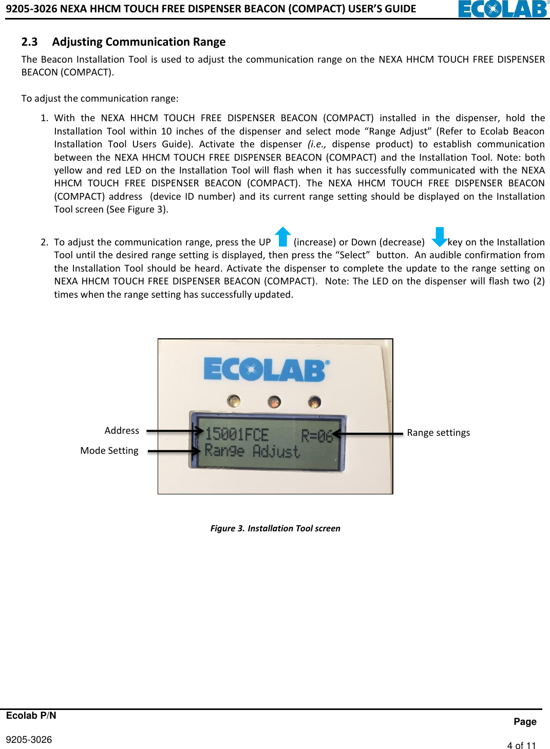 9205-3026 NEXA HHCM TOUCH FREE DISPENSER BEACON (COMPACT) USER’S GUIDE      Ecolab P/N                 Page 9205-3026   4 of 11   2.3 Adjusting Communication Range  The Beacon Installation  Tool is used to adjust the communication  range  on  the  NEXA  HHCM  TOUCH  FREE DISPENSER BEACON (COMPACT).   To adjust the communication range:   1. With  the  NEXA  HHCM  TOUCH  FREE  DISPENSER  BEACON  (COMPACT)  installed  in  the  dispenser,  hold  the Installation  Tool  within  10  inches  of  the  dispenser  and  select  mode  “Range  Adjust”  (Refer  to  Ecolab  Beacon Installation  Tool  Users  Guide).  Activate  the  dispenser  (i.e., dispense  product)  to  establish  communication between  the  NEXA HHCM  TOUCH FREE  DISPENSER  BEACON  (COMPACT)  and  the Installation  Tool.  Note:  both yellow  and  red  LED  on  the  Installation  Tool  will  flash  when  it  has  successfully  communicated  with  the  NEXA HHCM  TOUCH  FREE  DISPENSER  BEACON  (COMPACT).  The  NEXA  HHCM  TOUCH  FREE  DISPENSER  BEACON (COMPACT)  address    (device  ID  number)  and  its current  range  setting  should  be  displayed  on  the  Installation Tool screen (See Figure 3).   2. To adjust the communication range, press the UP        (increase) or Down (decrease)        key on the Installation Tool until the desired range setting is displayed, then press the “Select”  button.  An audible confirmation from the  Installation  Tool  should  be  heard.  Activate  the  dispenser  to  complete  the  update  to  the  range  setting  on NEXA HHCM TOUCH FREE DISPENSER BEACON (COMPACT).    Note: The LED on the dispenser  will flash two  (2) times when the range setting has successfully updated.                   Figure 3. Installation Tool screen             Range settings Address Mode Setting 