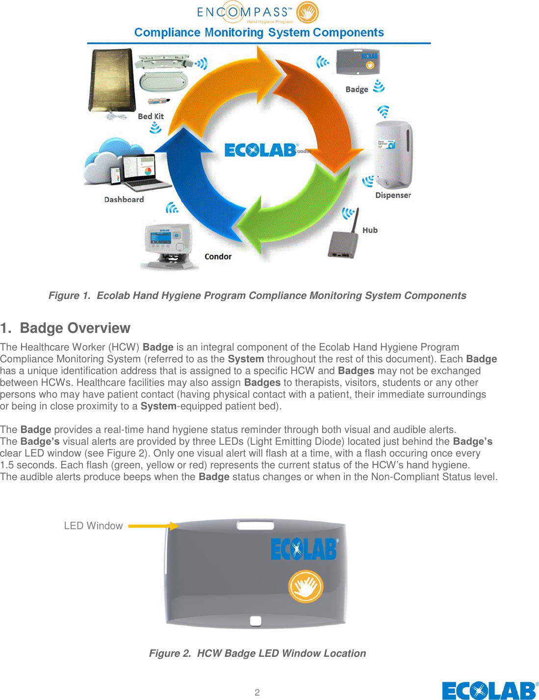 2                           Figure 1.  Ecolab Hand Hygiene Program Compliance Monitoring System Components 1.  Badge Overview The Healthcare Worker (HCW) Badge is an integral component of the Ecolab Hand Hygiene Program Compliance Monitoring System (referred to as the System throughout the rest of this document). Each Badge has a unique identification address that is assigned to a specific HCW and Badges may not be exchanged between HCWs. Healthcare facilities may also assign Badges to therapists, visitors, students or any other persons who may have patient contact (having physical contact with a patient, their immediate surroundings or being in close proximity to a System-equipped patient bed).   The Badge provides a real-time hand hygiene status reminder through both visual and audible alerts. The Badge’s visual alerts are provided by three LEDs (Light Emitting Diode) located just behind the Badge’s clear LED window (see Figure 2). Only one visual alert will flash at a time, with a flash occuring once every 1.5 seconds. Each flash (green, yellow or red) represents the current status of the HCW’s hand hygiene. The audible alerts produce beeps when the Badge status changes or when in the Non-Compliant Status level.               Figure 2.  HCW Badge LED Window Location LED Window 