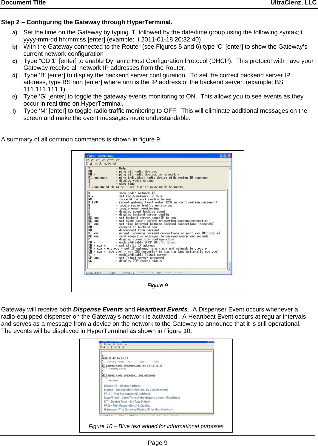 Document Title                                                                                                                                  UltraClenz, LLC Page 9 Step 2 – Configuring the Gateway through HyperTerminal. a)  Set the time on the Gateway by typing ‘T’ followed by the date/time group using the following syntax; t yyyy-mm-dd hh:mm:ss [enter] (example:  t 2011-01-18 20:32:40) b)  With the Gateway connected to the Router (see Figures 5 and 6) type ‘C’ [enter] to show the Gateway’s current network configuration c)  Type “CD 1” [enter] to enable Dynamic Host Configuration Protocol (DHCP).  This protocol with have your Gateway receive all network IP addresses from the Router. d)  Type ‘B’ [enter] to display the backend server configuration.  To set the correct backend server IP address, type BS nnn [enter] where nnn is the IP address of the backend server. (example: BS 111.111.111.1) e)  Type ‘G’ [enter] to toggle the gateway events monitoring to ON.  This allows you to see events as they occur in real time on HyperTerminal. f)  Type ‘M’ [enter] to toggle radio traffic monitoring to OFF.  This will eliminate additional messages on the screen and make the event messages more understandable.   A summary of all common commands is shown in figure 9.           Gateway will receive both Dispense Events and Heartbeat Events.  A Dispenser Event occurs whenever a radio-equipped dispenser on the Gateway’s network is activated.  A Heartbeat Event occurs at regular intervals and serves as a message from a device on the network to the Gateway to announce that it is still operational.  The events will be displayed in HyperTerminal as shown in Figure 10.         Figure 9   Figure 10 – Blue text added for informational purposes 