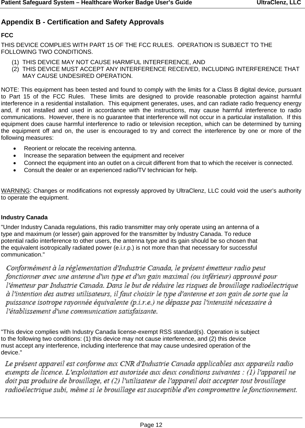 Patient Safeguard System – Healthcare Worker Badge User’s Guide                                       UltraClenz, LLC Page 12 Appendix B - Certification and Safety Approvals FCC THIS DEVICE COMPLIES WITH PART 15 OF THE FCC RULES.  OPERATION IS SUBJECT TO THE FOLLOWING TWO CONDITIONS.  (1)  THIS DEVICE MAY NOT CAUSE HARMFUL INTERFERENCE, AND (2)  THIS DEVICE MUST ACCEPT ANY INTERFERENCE RECEIVED, INCLUDING INTERFERENCE THAT MAY CAUSE UNDESIRED OPERATION.  NOTE: This equipment has been tested and found to comply with the limits for a Class B digital device, pursuant to Part 15 of the FCC Rules.  These limits are designed to provide reasonable protection against harmful interference in a residential installation.  This equipment generates, uses, and can radiate radio frequency energy and, if not installed and used in accordance with the instructions, may cause harmful interference to radio communications.  However, there is no guarantee that interference will not occur in a particular installation.  If this equipment does cause harmful interference to radio or television reception, which can be determined by turning the equipment off and on, the user is encouraged to try and correct the interference by one or more of the following measures:  •  Reorient or relocate the receiving antenna. •  Increase the separation between the equipment and receiver •  Connect the equipment into an outlet on a circuit different from that to which the receiver is connected. •  Consult the dealer or an experienced radio/TV technician for help.   WARNING: Changes or modifications not expressly approved by UltraClenz, LLC could void the user’s authority to operate the equipment.  Industry Canada &quot;Under Industry Canada regulations, this radio transmitter may only operate using an antenna of a type and maximum (or lesser) gain approved for the transmitter by Industry Canada. To reduce potential radio interference to other users, the antenna type and its gain should be so chosen that the equivalent isotropically radiated power (e.i.r.p.) is not more than that necessary for successful communication.&quot;  &quot;This device complies with Industry Canada license-exempt RSS standard(s). Operation is subject to the following two conditions: (1) this device may not cause interference, and (2) this device must accept any interference, including interference that may cause undesired operation of the device.&quot;    
